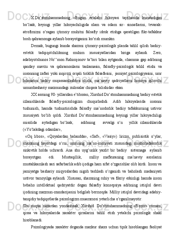 X.Do‘stmuhammadning   «Bugun   ertalab»   hikoyasi   tajribasida   kuzatadigan
bo‘lsak,   keyingi   yillar   hikoyachiligida   olam   va   odam   sir-   sinoatlarini,   tevarak-
atrofimizni   o‘ragan   ijtimoiy   muhitni   falsafiy   idrok   etishga   qaratilgan   fikr-tafakkur
bosh qahramonga aylanib borayotganini ko‘rish mumkin
Demak,   bugungi   kunda   shaxsni   ijtimoiy-psixologik   planda   tahlil   qilish   badiiy-
estetik   tadqiqotchilikning   muhim   xususiyatlaridan   biriga   aylandi.   Zero,
adabiyotshunos   No‘‘mon   Rahimjonov   ta’biri   bilan   aytganda,   «hamma   gap   adibning
qanday   mavzu   va   qahramonlarni   tanlamasin,   falsafiy-psixologik   tahlil   etishi   va
insonning zafari yoki inqirozi orqali tiriklik falsafasini,  jamiyat psixologiyasini, umr
hikmatini   badiiy   mujassamlashtira   olishi,   ma’naviy   qadriyatlarni   himoya   qiluvchi
umumbashariy mazmundagi xulosalar chiqara bilishida»   ekan.
XX asrning 90- yillaridan e’tiboran, Xurshid Do‘stmuhammadning badiiy estetik
izlanishlarida   falsafiy-psixologizm   chuqurlashdi.   Adib   hikoyalarida   insonni
tushunish,   hamda   tushuntirishda   falsafiy   ma’nodorlik   badiiy   tafakkurning   ustivor
xususiyati   bo‘lib   qoldi.   Xurshid   Do‘stmuhammadning   keyingi   yillar   hikoyachiligi
misolida     aytadigan   bo‘lsak,       adibning       avvalgi   o‘n     yillik   izlanishlarida
(«Yo‘lakdagi odamlar»,
  «Oq   libos»,   «Qoyalardan   balandda»,   «Saf»,   «Vasiy»)   lirizm,   publisistik   o‘ylar,
shaxsning   hayotdagi   o‘rni,   umrining   ma’no-mohiyati   xususidagi   mushohadakorlik
sinkretik   holda   uchrardi.   Ana   shu   uyg‘unlik   yaxlit   bir   badiiy     sistemaga     aylanib
borayotgan     edi.     Mustaqillik,     milliy   mafkuraning   ma’naviy   asoslarini
mustahkamlash sari safarbarlik adib ijodiga ham sifat o‘zgarishlar olib kirdi. Inson va
jamiyatga   bashariy   miqyoslardan   nigoh   tashlash   o‘rganish   va   baholash   madaniyati
ustivor tamoyilga aylandi. Xususan, shaxsning ruhiy va fikriy erkinligi hamda inson
bebaho   intellektual   qadriyatdir   degan   falsafiy   konsepsiya   adibning   istiqlol   davri
ijodining mazmun-mundarijasini belgilab bermoqda. Milliy istiqlol davridagi adabiy-
tanqidiy tadqiqotlarda psixologizm muammosi yetarlicha o‘rganilmayotir.
Shu   nuqtai   nazardan   yondashsak,   Xurshid   Do‘stmuhammadning   «Bozor»   romani,
qissa   va   hikoyalarida   xarakter   qirralarini   tahlil   etish   yetakchi   psixologik   shakl
hisoblanadi.
Psixologiyada  xarakter   deganda  mazkur  shaxs   uchun tipik  hisoblangan  faoliyat 
