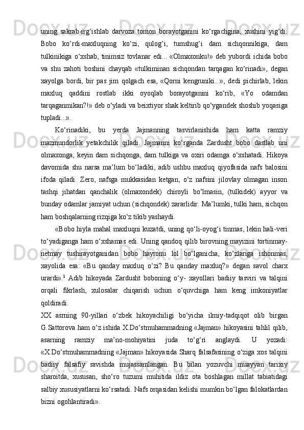 uning   sakrab-irg‘ishlab   darvoza   tomon   borayotganini   ko‘rgachgina,   xushini   yig‘di.
Bobo   ko‘rdi-maxluqning   ko‘zi,   qulog‘i,   tumshug‘i   dam   sichqonnikiga,   dam
tulkinikiga   o‘xshab,   tinimsiz   tovlanar   edi...  «Olmaxonku!»   deb  yubordi   ichida   bobo
va   shu   zahoti   boshini   chayqab   «tulkiminan   sichqondan   tarqagan   ko‘rinadi»,   degan
xayolga   bordi,   bir   pas   jim   qolgach   esa,   «Qorni   kengruniki...»,   dedi   pichirlab,   lekin
maxluq   qaddini   rostlab   ikki   oyoqlab   borayotganini   ko‘rib,   «Yo   odamdan
tarqaganmikan?!» deb o‘yladi va beixtiyor shak keltirib qo‘ygandek shoshib yoqasiga
tupladi...».
Ko‘rinadiki,   bu   yerda   Jajmanning   tasvirlanishida   ham   katta   ramziy
mazmundorlik   yetakchilik   qiladi.   Jajmanni   ko‘rganda   Zardusht   bobo   dastlab   uni
olmaxonga,   keyin   dam   sichqonga,   dam   tulkiga   va   oxiri   odamga   o‘xshatadi.   Hikoya
davomida   shu   narsa   ma’lum   bo‘ladiki,   adib   ushbu   maxluq   qiyofasida   nafs   balosini
ifoda   qiladi.   Zero,   nafsga   mukkasidan   ketgan,   o‘z   nafsini   jilovlay   olmagan   inson
tashqi   jihatdan   qanchalik   (olmaxondek)   chiroyli   bo‘lmasin,   (tulkidek)   ayyor   va
bunday odamlar jamiyat uchun (sichqondek) zararlidir. Ma’lumki, tulki ham, sichqon
ham boshqalarning rizqiga ko‘z tikib yashaydi.
«Bobo hiyla mahal maxluqni kuzatdi, uning qo‘li-oyog‘i tinmas, lekin hali-veri
to‘yadiganga ham o‘xshamas edi. Uning qandoq qilib birovning mayizini tortinmay-
netmay   tushirayotganidan   bobo   hayronu   lol   bo‘lganicha,   ko‘zlariga   ishonmas,
xayolida   esa:   «Bu   qanday   maxluq   o‘zi?   Bu   qanday   maxluq?»   degan   savol   charx
urardi». 1
  Adib   hikoyada   Zardusht   boboning   o‘y-   xayollari   badiiy   tasviri   va   talqini
orqali   fikrlash,   xulosalar   chiqarish   uchun   o‘quvchiga   ham   keng   imkoniyatlar
qoldiradi.
XX   asrning   90-yillari   o‘zbek   hikoyachiligi   bo‘yicha   ilmiy-tadqiqot   olib   birgan
G.Sattorova ham o‘z ishida X.Do‘stmuhammadning «Jajman» hikoyasini tahlil qilib,
asarning   ramziy   ma’no-mohiyatini   juda   to‘g‘ri   anglaydi.   U   yozadi:
«X.Do‘stmuhammadning «Jajman» hikoyasida Sharq falsafasining o‘ziga xos talqini
badiiy   falsafiy   ravishda   mujassamlangan.   Bu   bilan   yozuvchi   muayyan   tarixiy
sharoitda,   xususan,   sho‘ro   tuzumi   muhitida   ildiz   ota   boshlagan   millat   tabiatidagi
salbiy xususiyatlarni ko‘rsatadi. Nafs orqasidan kelishi mumkin bo‘lgan falokatlardan
bizni ogohlantiradi». 