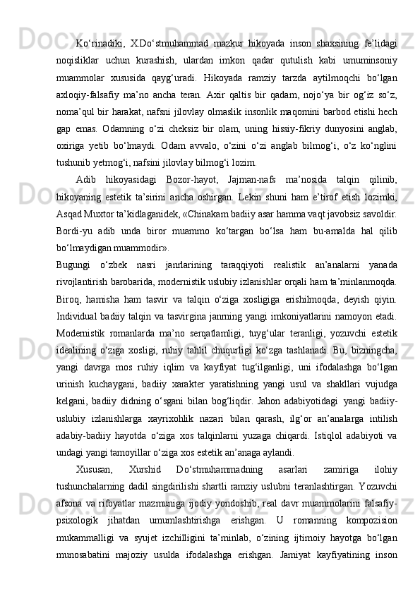 Ko‘rinadiki,   X.Do‘stmuhammad   mazkur   hikoyada   inson   shaxsining   fe’lidagi
noqisliklar   uchun   kurashish,   ulardan   imkon   qadar   qutulish   kabi   umuminsoniy
muammolar   xususida   qayg‘uradi.   Hikoyada   ramziy   tarzda   aytilmoqchi   bo‘lgan
axloqiy-falsafiy   ma’no   ancha   teran.   Axir   qaltis   bir   qadam,   nojo‘ya   bir   og‘iz   so‘z,
noma’qul bir harakat, nafsni jilovlay olmaslik insonlik maqomini barbod etishi hech
gap   emas.   Odamning   o‘zi   cheksiz   bir   olam,   uning   hissiy-fikriy   dunyosini   anglab,
oxiriga   yetib   bo‘lmaydi.   Odam   avvalo,   o‘zini   o‘zi   anglab   bilmog‘i,   o‘z   ko‘nglini
tushunib yetmog‘i, nafsini jilovlay bilmog‘i lozim.
Adib   hikoyasidagi   Bozor-hayot,   Jajman-nafs   ma’nosida   talqin   qilinib,
hikoyaning   estetik   ta’sirini   ancha   oshirgan.   Lekin   shuni   ham   e’tirof   etish   lozimki,
Asqad Muxtor ta’kidlaganidek, «Chinakam badiiy asar hamma vaqt javobsiz savoldir.
Bordi-yu   adib   unda   biror   muammo   ko‘targan   bo‘lsa   ham   bu-amalda   hal   qilib
bo‘lmaydigan muammodir».
Bugungi   o‘zbek   nasri   janrlarining   taraqqiyoti   realistik   an’analarni   yanada
rivojlantirish barobarida, modernistik uslubiy izlanishlar orqali ham ta’minlanmoqda.
Biroq,   hamisha   ham   tasvir   va   talqin   o‘ziga   xosligiga   erishilmoqda,   deyish   qiyin.
Individual  badiiy talqin va tasvirgina janrning yangi  imkoniyatlarini namoyon etadi.
Modernistik   romanlarda   ma’no   serqatlamligi,   tuyg‘ular   teranligi,   yozuvchi   estetik
idealining   o‘ziga   xosligi,   ruhiy   tahlil   chuqurligi   ko‘zga   tashlanadi.   Bu,   bizningcha,
yangi   davrga   mos   ruhiy   iqlim   va   kayfiyat   tug‘ilganligi,   uni   ifodalashga   bo‘lgan
urinish   kuchaygani,   badiiy   xarakter   yaratishning   yangi   usul   va   shakllari   vujudga
kelgani,   badiiy   didning   o‘sgani   bilan   bog‘liqdir.   Jahon   adabiyotidagi   yangi   badiiy-
uslubiy   izlanishlarga   xayrixohlik   nazari   bilan   qarash,   ilg‘or   an’analarga   intilish
adabiy-badiiy   hayotda   o‘ziga   xos   talqinlarni   yuzaga   chiqardi.   Istiqlol   adabiyoti   va
undagi yangi tamoyillar o‘ziga xos estetik an’anaga   aylandi.
Xususan,   Xurshid   Do‘stmuhammadning   asarlari   zamiriga   ilohiy
tushunchalarning   dadil   singdirilishi   shartli   ramziy   uslubni   teranlashtirgan.   Yozuvchi
afsona   va   rifoyatlar   mazmuniga   ijodiy   yondoshib,   real   davr   muammolarini   falsafiy-
psixologik   jihatdan   umumlashtirishga   erishgan.   U   romanning   kompozision
mukammalligi   va   syujet   izchilligini   ta’minlab,   o‘zining   ijtimoiy   hayotga   bo‘lgan
munosabatini   majoziy   usulda   ifodalashga   erishgan.   Jamiyat   kayfiyatining   inson 