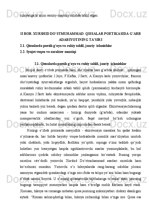 ruhiyatiga ta’sirini ramziy-majoziy uslubda tahlil etgan.
II BOB.   XURSHID DO‘STMUHAMMAD   QISSALAR POETIKASI DA   G'ARB
ADABIYOTINING TA'SIRI
2.1.  Qissalarda poetik g‘oya va ruhiy tahlil, janriy  izlanishlar
2.2.  Syujet voqea va xarakter mantiqi
2.1.  Qissalarda poetik g‘oya va ruhiy tahlil, janriy  izlanishlar
      Isti ql ol davri  о‘ zbek prozasida   h am, she ’ riyatda  h am  g‘ arbda shu h rat       q ozongan
noan’anaviy   ijodkorlar   J.Joys,   F.Kafka,   J.Sartr,   A.Kamyu   kabi   yozuvchilar,   fransuz
she’riyatidagi   syurrealistlarga   ergashib,   h ayot   h odisalarini   yakka   inson   q albidagi
mura k kab   ru h iy   kechinmalar   orkali   ta h lil   q ilish   (psixoanaliz)   kuchayib   bormo q da.
A.Kamyu   J.Sartr   kabi   ekzistensiyachi   adiblar   inson   vijdoni,   ru h iyatida   fav q ulod d a,
ekstremal   h olatlarda   yul   tanlash,   ya’ni   h a q i q at,   yaxshilik   yoki   yovuzlik,   no h a ql ik
yulini tanlash yuz beradi, degan   q oidani dastur   q ilib olganlar. Ekzistensiyachilarning
yana   bir   mu h im   nazariyasi   -   h ozirgi   dunyoda   (g‘ arbda),   odamlar   yuksak
insonparvarlik   ideallaridan   yuz   о‘gir ib,   fa qa t   mavjud   b о‘ lish   uchungina
yashamo q dalarki, bu  h olat insonlikning in q irozidan darak beradi.
H ozirgi   о‘ zbek   prozasida   mavjudlik   -   ekzistensiya   masalasi   bu   q adar   keskin
о‘ yilmasa-da,   h ar   h olda   h ayotiy   vo qe a- h odisalarda   insonlik   mas’uliyatini   unutish
yoki   cheklash,   yoki   lo q aydlik,   faollikni   yо‘q otib,   o q imga   о‘ zini   tashlab   qо‘ yish
h olatlari   yuz   berayotgan   h a q ida   ogo h lantiruvchi   asarlar   yozmo q dalarki,   bu   h ol
adiblarimiz   ijodida   uslubiy   izlanishlar   jonlanganini   k о‘ rsatadi.   Buning   yor q in
misolini   iste’dodli   yozuvchi   Xurshid   D о‘ stmu h ammad   asarlari   misolida   h am
k о‘ rishimiz   mumkin.   Yozuvchi   о‘ z   h ikoyalarida   rang-barang   uslublar   jilosini
namoyon etganidek  q issalaridagi  о‘ ziga xos ifoda va tal q in y о‘ sini bilan  h am bugungi
о‘ zbek nasrini  boyitdi. U   о‘ zining   q issanavislik  tajribalariga t о‘ xtalar ekan, janrning
bugungi   tara qqi yot   xususiyatlari   h a q ida   h am   e’tirofga   molik   fikrlarni   kayd   etadi.
Xususan,  h ikoya va romanga nisbatan  q issa janrining imkoniyatlari cheksiz ekanli gin i
aytadi:   “Roman   salmo q dorligi   bilan,   h ikoya   ixchamligi   bilan   о‘ ziga   xos.   Q issa   esa 