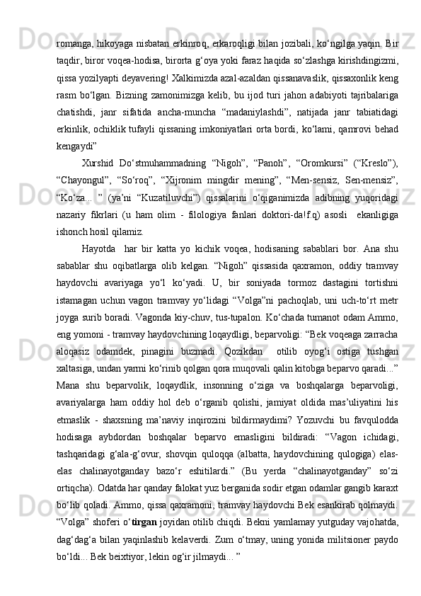 romanga,   h ikoyaga nisbatan erkinro q , erkaro ql igi bilan jozibali, k о‘ ngilga yaqin. Bir
ta q dir, biror vo qe a- h odisa, birorta   g‘ oya yoki faraz   h a q ida s о‘ zlashga kirishdingizmi,
q issa yozilyapti deyavering! Xalkimizda azal-azaldan  q issanavaslik,  q issaxonlik keng
ra s m   b о‘ lgan.   Bizning   zamonimizga   kelib,   bu   ijod   turi   ja h on   adabiyoti   tajribalariga
chatishdi,   janr   sifatida   ancha-muncha   “madaniylashdi”,   natijada   janr   tabiatidagi
erkinlik, ochiklik tufayli   q issaning   i mkoniyatlari  orta bordi,   kо‘ lami,   q amrovi  behad
kengaydi”
Xurshid   Dо‘stmuhammadning   “Nigoh”,   “Panoh”,   “Oromkursi”   (“Kreslo”),
“Chayongul”,   “Sо‘roq”,   “Xijronim   mingdir   mening”,   “Men-sensiz,   Sen-mensiz”,
“Kо‘za...   ”   (ya’ni   “Kuzatiluvchi”)   qissalarini   о‘qiganimizda   adibning   yuqoridagi
nazariy   fikrlari   (u   ham   olim   -   filologiya   fanlari   doktori-da!f.q)   asosli     ekanligiga
ishonch hosil qilamiz.
   Hayotda     har   bir   katta   yo   kichik   voqea,   hodisaning   sabablari   bor.   Ana   shu
sabablar   shu   oqibatlarga   olib   kelgan.   “Nigoh”   qissasida   qaxramon,   oddiy   tramvay
haydovchi   avariyaga   yо‘l   kо‘yadi.   U,   bir   soniyada   tormoz   dastagini   tortishni
istamagan   uchun   vagon   tramvay   yо‘lidagi   “Volga”ni   pachoqlab,   uni   uch-tо‘rt   metr
joyga surib boradi. Vagonda kiy-chuv, tus-tupalon. Kо‘chada tumanot odam Ammo,
eng yomoni - tramvay haydovchining loqaydligi, beparvoligi: “Bek voqeaga zarracha
aloqasiz   odamdek,   pinagini   buzmadi.   Qozikdan     otilib   oyog‘i   ostiga   tushgan
xaltasiga, undan yarmi kо‘rinib qolgan qora muqovali qalin kitobga beparvo qaradi...”
Mana   shu   beparvolik,   loqaydlik,   insonning   о‘ziga   va   boshqalarga   beparvoligi,
avariyalarga   ham   oddiy   hol   deb   о‘rganib   qolishi,   jamiyat   oldida   mas’uliyatini   his
etmaslik   -   shaxsning   ma’naviy   inqirozini   bildirmaydimi?   Yozuvchi   bu   favqulodda
hodisaga   aybdordan   boshqalar   beparvo   emasligini   bildiradi:   “Vagon   ichidagi,
tashqaridagi   g‘ala-g‘ovur,   shovqin   quloqqa   (albatta,   haydovchining   qulogiga)   elas-
elas   chalinayotganday   bazо‘r   eshitilardi.”   (Bu   yerda   “chalinayotganday”   sо‘zi
ortiqcha). Odatda har qanday falokat yuz berganida sodir etgan odamlar gangib karaxt
bо‘lib qoladi. Ammo, qissa qaxramoni, tramvay haydovchi Bek esankirab qolmaydi.
“Volga” shoferi о‘ tirgan  joyidan otilib chiqdi.  Bekni yamlamay yutguday vajo h atda,
da g‘ da g‘ a bilan  yaqinlashib  kelaverdi. Zum   о‘ tmay, uning  yonida militsioner   paydo
b о‘ ldi... Bek beixtiyor, lekin o g‘ ir jilmaydi... ”    