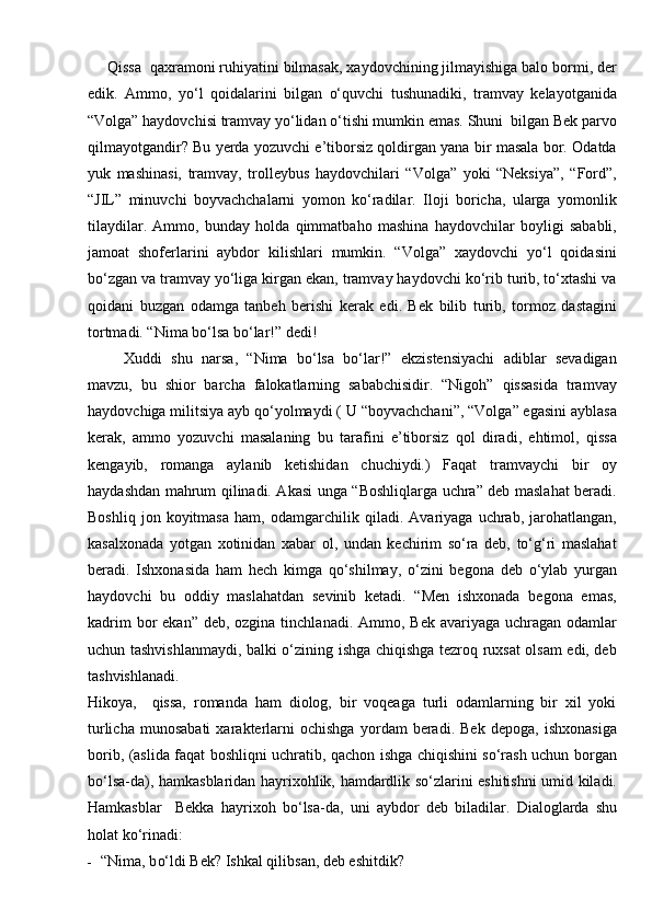Qissa  qaxramoni ruhiyatini bilmasak, xaydovchining jilmayishiga balo bormi, der
edik.   Ammo,   yо‘l   qoidalarini   bilgan   о‘quvchi   tushunadiki,   tramvay   kelayotganida
“Volga” haydovchisi tramvay yо‘lidan о‘tishi mumkin emas. Shuni  bilgan Bek parvo
qilmayotgandir? Bu yerda yozuvchi e’tiborsiz qoldirgan yana bir masala bor. Odatda
yuk   mashinasi,   tramvay,   trolleybus   haydovchilari   “Volga”   yoki   “Neksiya”,   “Ford”,
“JIL”   minuvchi   boyvachchalarni   yomon   kо‘radilar.   Iloji   boricha,   ularga   yomonlik
tilaydilar.   Ammo,   bunday   holda   qimmatbaho   mashina   haydovchilar   boyligi   sababli,
jamoat   shoferlarini   aybdor   kilishlari   mumkin.   “Volga”   xaydovchi   yо‘l   qoidasini
bо‘zgan va tramvay yо‘liga kirgan ekan, tramvay haydovchi kо‘rib turib, tо‘xtashi va
qoidani   buzgan   odamga   tanbeh   berishi   kerak   edi.   Bek   bilib   turib,   tormoz   dastagini
tortmadi. “Nima bо‘lsa bо‘lar!” dedi!
Xuddi   shu   narsa,   “Nima   bо‘lsa   bо‘lar!”   ekzistensiyachi   adiblar   sevadigan
mavzu,   bu   shior   barcha   falokatlarning   sababchisidir.   “Nigoh”   qissasida   tramvay
haydovchiga militsiya ayb qо‘yolmaydi ( U “boyvachchani”, “Volga” egasini ayblasa
kerak,   ammo   yozuvchi   masalaning   bu   tarafini   e’tiborsiz   qol   diradi,   ehtimol,   qissa
kengayib,   romanga   aylanib   ketishidan   chuchiydi.)   Faqat   tramvaychi   bir   oy
haydashdan mahrum qilinadi. Akasi unga “Boshliqlarga uchra” deb maslahat beradi.
Boshliq   jon   koyitmasa   ham,   odamgarchilik   qiladi.   Avariyaga   uchrab,   jarohatlangan,
kasalxonada   yotgan   xotinidan   xabar   ol,   undan   kechirim   sо‘ra   deb,   tо‘g‘ri   maslahat
beradi.   Ishxonasida   ham   hech   kimga   qо‘shilmay,   о‘zini   begona   deb   о‘ylab   yurgan
haydovchi   bu   oddiy   maslahatdan   sevinib   ketadi.   “Men   ishxonada   begona   emas,
kadrim  bor  ekan” deb,  ozgina tinchlanadi. Ammo, Bek  avariyaga  uchragan  odamlar
uchun tashvishlanmaydi, balki о‘zining ishga chiqishga tezroq ruxsat olsam edi, deb
tashvishlanadi.
Hikoya,     qissa,   romanda   ham   diolog,   bir   voqeaga   turli   odamlarning   bir   xil   yoki
turlicha   munosabati   xarakterlarni   ochishga   yordam   beradi.   Bek   depoga,   ishxonasiga
borib, (aslida faqat boshliqni uchratib, qachon ishga chiqishini sо‘rash uchun borgan
bо‘lsa-da), hamkasblaridan hayrixohlik, hamdardlik sо‘zlarini eshitishni umid kiladi.
H amkasblar     Bekka   h ayrixo h   b о‘ lsa-da,   uni   aybdor   deb   biladilar.   Dialoglarda   shu
h olat k о‘ rinadi:
- “Nima, b о‘ ldi Bek?  Ishk al  qili bsan, deb eshitdik? 