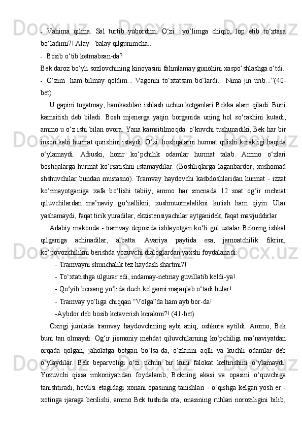 - Va h ima   q ilma.   Sal   turtib   yubordim.   О‘ zi     y о‘ limga   chi q ib,   lop   etib   t о‘ xtasa
b о‘ ladimi?!  Alay - balay  q ilgunimcha...
- Bosib  о‘ tib ketmabsan-da?
Bek daroz b о‘ yli sozlovchining kinoyasini fa h mlamay guno h ini xasp о‘ shlashga  о‘ tdi.
- О‘ zim     h am   bilmay   q oldim...   Vagonni   t о‘ xtatsam   b о‘ lardi...   Nima   jin   urib...” (40 -
bet)
U gapini tugatmay,  h amkasblari ishlash uchun ketganlari Bekka alam  q iladi. Buni
kamsitish   deb   biladi.   Bosh   injenerga   yaqin   borganida   uning   h ol   s о‘ rashini   kutadi,
ammo u  о‘z  ishi bilan ovora. Yana kamsitilmo q da.  о‘ kuvchi tushunadiki, Bek  h ar bir
in s on kabi   h urmat   q urishini istaydi.  О‘ zi    boshqalarni   h urmat   q ilishi kerakligi   h a q ida
о‘ ylamaydi.   Afsuski,   h ozir   k о‘ pchilik   odamlar   h urmat   talab.   Ammo   о‘ zlari
bo shq alarga   h urmat   k о‘ rsatishni   istamaydilar.   (Boshli q larga   laganbardor,   xushomad
shshuvchilar  bundan  mustasno).  Tramvay   h aydovchi   kasbdoshlaridan   h urmat   -  izzat
k о‘ rmayotganiga   xafa   b о‘ lishi   tabiiy,   ammo   h ar   smenada   12   soat   o g‘ ir   mehnat
q iluvchilardan   ma’naviy   g о‘ zallikni,   xushmuomalalikni   kutish   h am   q iyin.   Ular
yashamaydi, fa q at tirik yuradilar, ekzistensiyachilar aytganidek, fa q at mavjuddirlar.
Adabiy makonda - tramvay deposida ishlayotgan k о‘ li gul ustalar Bekning ishkal
q ilganiga   achinadilar,   albatta.   Avariya   paytida   esa,   jamoatchilik   fikrini,
k о‘ povozchilikni berishda yozuvchi dialoglardan yaxshi foydalanadi:
-  Tramvayni shunchalik tez  h aydash shartmi?!
- T о‘ xtatishga ulgurar edi, indamay-netmay guvillatib keldi-ya!
-  Qо‘ yib bersang y о‘ lida duch kelganni maja q lab  о‘ tadi bular!
- T ramvay y о‘ liga chi qq an “Volga”da  h am ayb bor-da!
- Aybdor deb bosib ketaverish kerakmi?!  (41 - bet)
Oxirgi   jumlada   tramvay   h aydovchining   aybi   ani q ,   oshkora   aytildi.   Ammo,   Bek
buni   tan   olmaydi.   O g‘ ir   jismoniy   mehdat   q iluvchilarning   k о‘ pchiligi   ma’naviyatdan
or q ada   q olgan,   ja h olatga   botgan   b о‘ lsa-da,   о‘ zlarini   a q lli   va   kuchli   odamlar   deb
о‘ ylaydilar.   Bek   beparvoligi   о‘ zi   uchun   bir   kuni   falokat   keltirishini   о‘ ylamaydi.
Yozuvchi   qissa   imkoniyatidan   foydalanib,   Bekning   akasi   va   opasini   о‘quvchiga
tanishtiradi, hovlisi etagidagi xonani opasining tanishlari - о‘qishga kelgan yosh er -
xotinga ijaraga berilishi, ammo Bek tushida ota, onasining ruhlari  noroziligini  bilib, 