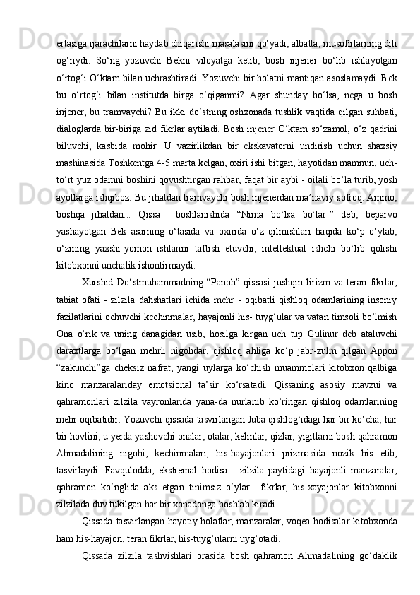 ertasiga ijarachilarni haydab chiqarishi masalasini qо‘yadi, albatta, musofirlarning dili
og‘riydi.   Sо‘ng   yozuvchi   Bekni   viloyatga   ketib,   bosh   injener   bо‘lib   ishlayotgan
о‘rtog‘i О‘ktam bilan uchrashtiradi. Yozuvchi bir holatni mantiqan asoslamaydi. Bek
bu   о‘rtog‘i   bilan   institutda   birga   о‘qiganmi?   Agar   shunday   bо‘lsa,   nega   u   bosh
injener, bu tramvaychi? Bu ikki dо‘stning oshxonada tushlik vaqtida qilgan suhbati,
dialoglarda bir-biriga zid fikrlar aytiladi. Bosh injener О‘ktam sо‘zamol,   о‘z   qadrini
biluvchi,   kasbida   mohir.   U   vazirlikdan   bir   ekskavatorni   undirish   uchun   shaxsiy
mashinasida Toshkentga 4-5 marta kelgan, oxiri ishi bitgan, hayotidan mamnun, uch-
tо‘rt yuz odamni boshini qovushtirgan rahbar, faqat bir aybi - oilali bо‘la turib, yosh
ayollarga ishqiboz. Bu jihatdan tramvaychi bosh injenerdan ma’naviy sofroq. Ammo,
boshqa   jihatdan...   Qissa     boshlanishida   “Nima   bо‘lsa   bо‘lar!”   deb,   beparvo
yashayotgan   Bek   asarning   о‘tasida   va   oxirida   о‘z   qilmishlari   haqida   kо‘p   о‘ylab,
о‘zining   yaxshi-yomon   ishlarini   taftish   etuvchi,   intellektual   ishchi   bо‘lib   qolishi
kitobxonni unchalik ishontirmaydi.
Xurshid   Dо‘stmuhammadning   “Panoh”   qissasi   jushqin   lirizm   va   teran   fikrlar,
tabiat   ofati   -   zilzila   dahshatlari   ichida   mehr   -   oqibatli   qishloq   odamlarining   insoniy
fazilatlarini ochuvchi kechinmalar, hayajonli his- tuyg‘ular va vatan timsoli bо‘lmish
Ona   о‘rik   va   uning   danagidan   usib,   hosilga   kirgan   uch   tup   Gulinur   deb   ataluvchi
daraxtlarga   bо‘lgan   mehrli   nigohdar,   qishloq   ahliga   kо‘p   jabr-zulm   qilgan   Appon
“zakunchi”ga   cheksiz   nafrat,   yangi   uylarga   kо‘chish   muammolari   kitobxon   qalbiga
kino   manzaralariday   emotsional   ta’sir   kо‘rsatadi.   Qissaning   asosiy   mavzui   va
qahramonlari   zilzila   vayronlarida   yana-da   nurlanib   kо‘ringan   qishloq   odamlarining
mehr-oqibatidir. Yozuvchi qissada tasvirlangan Juba qishlog‘idagi har bir kо‘cha, har
bir hovlini, u yerda yashovchi onalar, otalar, kelinlar, qizlar, yigitlarni bosh qahramon
Ahmadalining   nigohi,   kechinmalari,   his-hayajonlari   prizmasida   nozik   his   etib,
tasvirlaydi.   Favqulodda,   ekstremal   hodisa   -   zilzila   paytidagi   hayajonli   manzaralar,
qahramon   kо‘nglida   aks   etgan   tinimsiz   о‘ylar     fikrlar,   his-xayajonlar   kitobxonni
zilzilada duv tukilgan har bir xonadonga boshlab kiradi.
Qissada  tasvirlangan hayotiy holatlar, manzaralar, voqea-hodisalar  kitobxonda
ham his-hayajon, teran fikrlar, his-tuyg‘ularni uyg‘otadi.
Qissada   zilzila   tashvishlari   orasida   bosh   qahramon   Ahmadalining   gо‘daklik 