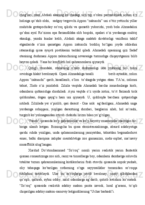 chog‘lari,   otasi   Abdiali   akaning   kо‘chadagi   uch   tup   о‘rikni   parvarishlash   uchun   о‘z
holisiga qо‘shib olshi,   sadguy tergovchi Appon “zakunchi” uni о‘ttiz yettinchi yillar
muhitida   gestapochiday   sо‘roq   qilishi   va   qamatib   yuborishi,   yosh   bola   Ahmadalini
qо‘shni   ayol   Rо‘zixon   opa   farzandlikka   olib   boqishi,   opalari   о‘zi   yordamga   muhtoj
ekanligi,   yaxshi   kunlar   kelib,   Abdiali   akaga   maktab   direktorligi   vazifasiii   taklif
etganlarida   о‘zini   qamatgan   Appon   zakunchi   boshliq   bо‘lgan   joyda   ishlashni
istamasligi   qissa   syujeti   poetikasini   tashkil   qiladi.   Ahmadali   opasining   qizi   Sadaf
otasining   dushmani   Appon   zakunchining   nevarasiga   turmushga   chiqayotganini   bilib
hayron qoladi. Yana bir konfliktli hol qahramonlarni qiynaydi.
Qizig‘i   shundaki,   otalarning   о‘zaro   dushmanligi   ikki   yoshning   bir-   birini
sevishiga hlakit berolmaydi. Opasi Ahmadaliga tasalli                berib aytadiki, zolim
Appon  “zakunchi”   qarib,   kasallanib,   о‘lim     tо‘shagida   yotgan   ekan.   YA’ni,   zolimni
tabiat,   Xudo   о‘zi   jazolabdi.   Zilzila   vaqtida   Ahmadali   barcha   xonadonlarga   kirib,
odamlarni   qutkarishga   shoshiladi.   Ayni   vaqtda   о‘z   uyida   xotini,   tо‘rt   farzandi   tirik
qoldimikan,   degan   qayg‘u   ham   uni   qiynaydi.   U,   qishloqda   barchani   qutqarishga
intiladi.   Zilzilada   yer   о‘pirilib,   qari   daraxt   -   Ona   urik     ag‘darilgani,   Ahmadali   unga
yordamga   oshiqqani,   yiqilgan   daraxtning   shoxlari,   barglarini   silab,   hol   sо‘rashi,
turgizib kо‘yolmaganidan iztirob chekishi lirizm bilan yо‘g‘rilgan.
"Panoh" qissasida kо‘p qahramonlar va kо‘p hayotiy muammolar mantiqan bir-
biriga   ulanib   ketgan.   Bizningcha   bu   qissa   ekszistensializmga,   absurd   adabiyotiga
qarshi   ruhda   yozilgan,   unda   qahramonlarning   jamiyatdan,   tabiatdan   begonalashuvi
emas,   balki   sharqona   xalqdar   mentalitetiga   xos   gumanizm,   mehr-oqibat,   ma’naviy
musaffolik ulug‘langan.
Xurshid   Dо‘stmuhammad   “Sо‘roq”   nomli   yarim   realistik   yarim   fantastik
qisman romantizmga xos sirli, ramz va timsollarga boy, odamlarni daxshatga soluvchi
totalitar tuzum qahramonlarining kirdikorlarini fosh etuvchi qissasida nopok yashab,
oliy   tabaqaga   kо‘tarilgan   zotlarning   о‘zga   sayyoraliklar   tomonidan   sо‘roqqa
tutilishini   tasvirlaydi.   Ular   bu   sо‘roqlarga   javob   berolmay,   jinoiy   qilishlaridan
qо‘rqib, qaltirab, aybni oddiy, xalol odamlarga ag‘darib, qutirib ketishini  kо‘rsatadi.
“Sо‘roq”   qissasida   realistik   adabiy   makon   paxta   zavodi,   hosil   g‘arami,   tо‘qib
chiqarilgan adabiy makon-samoviy kelgindilarning “Uchar barkash”i. 