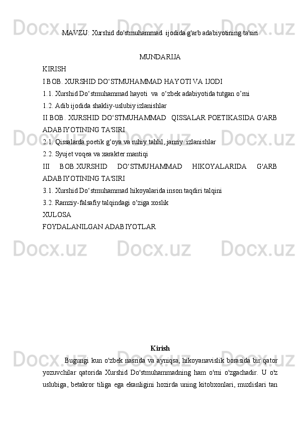 MAVZU:  Xurshid do'stmuhammad  ijodida g'arb adabiyotining ta'siri
MUNDARIJA
KIRISH 
I BOB.  XURSHID DO‘STMUHAMMAD HAYOTI VA IJODI 
1.1.  Xurshid Do‘stmuhammad hayoti  va  o‘zbek adabiyotida tutgan o’rni 
1.2.   Adib ijodida shakliy-uslubiy izlanishlar
II BOB.   XURSHID DO‘STMUHAMMAD    QISSALAR POETIKASI DA   G'ARB
ADABIYOTINING TA'SIRI
2.1.  Qissalarda poetik g‘oya va ruhiy tahlil, janriy  izlanishlar
2.2.  Syujet voqea va xarakter mantiqi
III   BOB. XURSHID   DO‘STMUHAMMAD   HIKOYALARIDA   G'ARB
ADABIYOTINING TA'SIRI
3.1.   Xurshid Do‘stmuhammad hikoyalarida inson taqdiri talqini
3.2.   Ramziy-falsafiy talqindagi o‘ziga xoslik
XULOSA 
FOYDALANILGAN ADABIYOTLAR
Kirish
                 Bugungi  kun o'zbek  nasrida va ayniqsa,  hikoyanavislik borasida  bir  qator
yozuvchilar   qatorida   Xurshid   Do'stmuhammadning   ham   o'rni   o'zgachadir.   U   o'z
uslubiga,   betakror   tiliga   ega   ekanligini   hozirda   uning   kitobxonlari,   muxlislari   tan 
