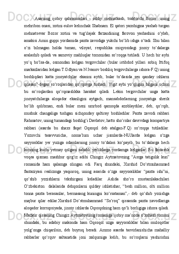 Asarning   ijobiy   qahramonlari   -   oddiy   mehnatkash,   traktorchi   Bozor,   uning
mehribon onasi, xotini-suluv kelinchak Shabnam. El qatori yaxshigina yashab turgan
mehnatsevar   Bozor   xotini   va   tug‘ilajak   farzandining   farovon   yashashini   о‘ylab,
amakisi Amin guppi yordamida paxta zavodiga yukchi bо‘lib ishga о‘tadi. Shu bilan
о‘zi   bilmagan   holda   tuman,   viloyat,   respublika   miqyosidagi   jinoiy   tо‘dalarga
aralashib qoladi va samoviy mahluqlar tomonidan sо‘roqqa tutiladi. U hech bir aybi
yо‘q   bо‘lsa-da,   osmondan   kelgan   tergovchilar   (bular   istibdod   yillari   sobiq   Ittifoq
markazlaridan kelgan T.Gdlyan va N.Ivanov boshliq tergovchilarga ishora-F.Q) uning
boshliqdari   katta   jinoyatchilar   ekanini   aytib,   bular   tо‘dasida   sen   qanday   ishlarni
qilasan?-degan   sо‘roqlaridan   qо‘rquvga   tushadi.   Yigit   aybi   yо‘qligini   bilgani   uchun
bu   sо‘roqlardan   qо‘rqmaslikka   harakat   qiladi.   Lekin   tergovchilar   unga   katta
jinoyatchilarga   aloqador   ekanligini   aytgach,   mansabdorlarning   jinoyatiga   sherik
bо‘lib   qolibman,   endi   bular   meni   umrbod   qamoqda   azoblaydilar,   deb,   qо‘rqib,
mushuk   changaliga   tushgan   sichqonday   qaltiray   boshladilar.   Paxta   zavodi   rahbari
Rahmatov, uning tumandagi boshlig‘i Davlatov, hatto shо‘rolar davrvdagi kompartiya
rahbari   (asarda   bu   shaxs   faqat   Oqsoqol   deb   atalgan-F.Q)   sо‘roqqa   tutiladilar.
Yozuvchi   tasavvuricha,   noma’lum   uchar   jismlarda-NUJlarda   kelgan   о‘zga
sayyoriklar   yer   yuziga   odamlarning   jinoiy   tо‘dalari   kо‘payib,   bu   tо‘dalarga   hech
kimning   kuchi   yetmay   qolgani   sababli   yerliklarga   yordamga   kelganlar.   Bu   fantastik
voqea   qisman   mashhur   qirg‘iz   adibi   Chingiz   Aytmatovning   “Asrga   tatigulik   kun”
romanida   ham   qalamga   olingan   edi.   Farq   shundaki,   Xurshid   Dо‘stmuhammad
fantaziyasi   realizmga   yaqinroq,   uning   asarida   о‘zga   sayyoraliklar   “paxta   ishi”ni,
qо‘shib   yozishlarni   tekshirgani   keladilar.   Aslida   shо‘ro   mustamlakachilari
О‘zbekiston     dalalarida   dehqonlarni   qulday   ishlatishar,   “besh   million,   olti   million
tonna   paxta   berasanlar,   bermasang   kuningni   kо‘rsataman”,-   deb   qо‘shib   yozishga
majbur   qilar   edilar.Xurshid   Dо‘stmuhammad   “Sо‘roq”   qissasida   paxta   zavodlariga
aloqador korrupsiyada, jinoiy ishlarda Oqsoqolning ham qо‘li borligiga ishora qiladi.
Mazkur qissaning Chingiz Aytmatovning romaniga ijobiy ma’noda о‘xshash  tomoni
shundaki,   bu   adabiy   makonda   ham   Oqsoqol   uzga   sayyoraliklar   bilan   muloqotlar
yolg‘onga   chiqarilsin,   deb   buyruq   beradi.   Ammo   asarda   tasvirlanishicha   mahalliy
rahbarlar   qо‘rquv   saltanatida   joni   xalqumiga   kelib,   bu   sо‘roqlarni   yashirishni 