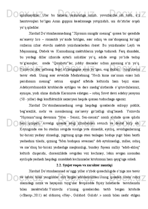 eplolmaydilar.   Ular   bu   habarni   yashirishga   urinib,   yovuzlarcha   ish   tutib,   о‘z
hamtovoqlari   bо‘lgan   Amin   guppini   kasalxonaga   yotqizishib,   uni   dо‘xtirlar   orqali
yо‘q qiladilar. 
Xurshid Dо‘stmuhammadning ”Xijronim mingdir mening” qissasi bir qarashda
an’anaviy   liro   –   romantik   yо‘sinda   bitilgan,   asar   oshiq   va   ma’shuqaning   kо‘ngil
rozlarini   izhor   etuvchi   maktub   yozishmalardan   iborat.   Bu   yozishmalar   Layli   va
Majnunning,   Otabek   va     Kumushning   maktublarini   yodga   tushiradi.   Farq   shundaki,
bu   yerdagi   dillar   izhorida   aytarli   nolishlar   yо‘q;   aslida   sevgi   yо‘lida   tashqi
tо‘g‘anoqlar,     orada   ”Qorabotir”lar,   jiddiy   dramalar   uchun   asosning   о‘zi   yо‘q.
Yozuvchi   ikki   qalbning   faqat   о‘zlarigagina   ayon   bо‘lgan,   eng   daxlsiz       tuyg‘ularini
tasvir   etadi.   Uning   asar   avvalida   Mashrabning   ”Hech   kima   ma’mum   emas   holi
parishonim   mening”   satrini     epigraf   sifatida   keltirishi   ham   bejiz   emas.
Adabiyotshunoslik   kitoblarida   aytilgan   va   dars   mashg‘ulotlarida   о‘qituvchilarimiz,
ayniqsa, yosh olima shohida Karomova eslatgan – sobiq Sovet davri adabiy jarayoni
(50 - yillar) dagi konfliktsizlik nazariyasi haqida qisman tushuchaga egamiz.
Xurshid   Dо‘stmuhammadning   sevgi   haqidagi   qissalarida   axloqiy   poklik,
beg‘arazlik,   mehr   va   insonlarning   ma’naviy   gо‘zalligi   ulug‘lanadi.   Yozuvchi
"Hijronim"ning   davomini   "Men   -   Sensiz,   Sen-mensiz"   nomli   alohida   qissa   qilishi
ham   qiziqarli.   Avvalgi   qissada   sevgi   izhorlaridan   sevinch   va   dayrat   kо‘p   edi.
Keyingisida   esa   bu   otashin   sevgida   visolga   yeta   olmaslik,   ayriliq,   sevishganlarning
bir-birisiz   yashay   olmasligi,   yigitning   qizga   otasi   tanlagan   boshqa   yigit   bilan   baxtli
yashashini   tilashi,   qizning   "Men   boshqani   sevaman"   deb   aytolmasligi,   xullas,   oshiq
va   ma’shuq   bir-birisiz   yashashga   maqkumligi,   bunday   fojeani   milliy   "adob-ahloq"
keltirib   chiqarishi,   chorasizlikda   sevgidan   voz   kechmay,   lekin   sevgan   insondan
ayriliqda yashash haqidagi murakkab kechinmalar kitobxonni ham qayg‘uga soladi.
2.2. Syujet voqea va xarakter mantiqi
Xurshid Dо‘stmuhammad sо‘nggi yillar о‘zbek qissachiligida о‘ziga xos tasvir
va   uslubi   bilan   yangiliklar   olib   kirgan   adiblarimizdan.Uning   qissalari   inson   ruhiy
olamidagi   nozik   va   hayajonli   tuyg‘ular   favqulodda   fojeiy   holatlarda     tasvirlanishi
bilan   xarakterlidir.Yozuvchi   о‘zining   qissalaridan   tartib   bergan   kitobida
(«Sharq»,2011)   sal   oldinroq   «Hay-,   Gulshod.   Gulish!..»   nomli   bilan   nashr   etilgan 