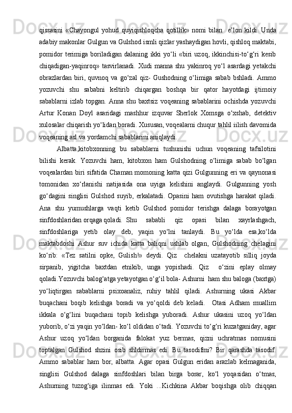 qissasini   «Chayongul   yohud   quyiqishloqcha   qotillik»   nomi   bilan     e’lon   kildi.   Unda
adabiy makonlar Gulgun va Gulshod ismli qizlar yashaydigan hovli, qishloq maktabi,
pomidor   terimiga   boriladigan   dalaning   ikki   yо‘li   «biri   uzoq,   ikkinchisi-tо‘g‘ri   kesib
chiqadigan-yaqinroq»   tasvirlanadi.   Xudi   manna   shu   yakinroq  yо‘l   asardagi   yetakchi
obrazlardan   biri,   quvnoq   va   gо‘zal   qiz-   Gushodning   о‘limiga   sabab   bshladi.   Ammo
yozuvchi   shu   sababni   keltirib   chiqargan   boshqa   bir   qator   hayotdagi   ijtimoiy
sabablarni   izlab   topgan.   Anna   shu   baxtsiz   voqeaning   sabablarini   ochishda   yozuvchi
Artur   Konan   Doyl   asaridagi   mashhur   izquvar   Sherlok   Xomsga   о‘xshab,   detektiv
xulosalar chiqarish yо‘lidan boradi. Xususan, voqealarni chuqur tahlil iilish davomida
voqeaning asl va yordamchi sabablarini aniqlaydi. 
Albatta,kitobxonning   bu   sabablarni   tushunishi   uchun   voqeaning   tafsilotini
bilishi   kerak.   Yozuvchi   ham,   kitobxon   ham   Gulshodning   о‘limiga   sabab   bо‘lgan
voqealardan biri sifatida Chaman momoning katta qizi Gulgunning eri va qaynonasi
tomonidan   xо‘rlanishi   natijasida   ona   uyiga   kelishini   anglaydi.   Gulgunning   yosh
gо‘dagini   singlisi   Gulshod   suyib,   erkalatadi.   Opasini   ham   ovutishga   harakat   qiladi.
Ana   shu   yumushlarga   vaqti   ketib   Gulshod   pomidor   terishga   dalaga   borayotgan
sinfdoshlaridan orqaga qoladi. Shu   sababli   qiz   opasi   bilan   xayrlashgach,
sinfdoshlariga   yetib   olay   deb,   yaqin   yо‘lni   tanlaydi.   Bu   yо‘lda   esa,kо‘lda
maktabdoshi   Ashur   suv   ichida   katta   baliqni   ushlab   olgan,   Gulshodning   chelagini
kо‘rib:   «Tez   satilni   opke,   Gulish!»   deydi.   Qiz     chelakni   uzatayotib   silliq   joyda
sirpanib,   yigitcha   baxtdan   etnikib,   unga   yopishadi.   Qiz     о‘zini   eplay   olmay
qoladi.Yozuvchi balog‘atga yetayotgan о‘g‘il bola- Ashurni  ham shu baloga (baxtga)
yо‘liqtirgan   sabablarni   psixoanaliz,   ruhiy   tahlil   qiladi.   Ashurning   ukasi   Akbar
buqachani   boqib   kelishga   boradi   va   yо‘qoldi   deb   keladi.     Otasi   Adham   muallim
ikkala   о‘g‘lini   buqachani   topib   kelishga   yuboradi.   Ashur   ukasini   uzoq   yо‘ldan
yuborib, о‘zi yaqin yо‘ldan- kо‘l oldidan о‘tadi. Yozuvchi tо‘g‘ri kuzatganiday, agar
Ashur   uzoq   yо‘ldan   borganida   falokat   yuz   bermas,   qizni   uchratmas   nomusini
toptalgan   Gulshod   shzini   osib   shldirmas   edi.   Bu   tasodifmi?   Bir   qarashda   tasodif.
Ammo   sabablar   ham   bor,   albatta.   Agar   opasi   Gulgun   eridan   arazlab   kelmaganida,
singlisi   Gulshod   dalaga   sinfdoshlari   bilan   birga   borar,   kо‘l   yoqasidan   о‘tmas,
Ashurning   tuzog‘iga   ilinmas   edi.   Yoki   ...Kichkina   Akbar   boqishga   olib   chiqqan 