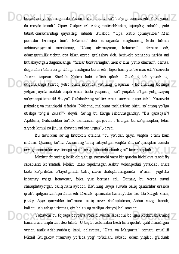 buqachani yо‘qotmaganida, Ashur о‘sha lahzada kо‘l bо‘yiga bormas edi. Yoki yana-
da   mayda   tasodif:   Opasi   Gulgun   oilasidagi   notinchlikdan,   tajangligi   sababli,   yoki
tabiati-xarakteridagi   qaysarligi   sababli   Gulshod:   “Opa,   ketib   qomaysiz-a?   Men
pomidor   terimiga   borib   kelaman”,-deb   sо‘raganda   singlisining   kishi   bilmas
achinayotganini   xushlamay,   “Uzoq   utirmayman,   ketaman”,   -demasa   edi,
odamgarchilik   uchun   opa   bilan   ozroq   gaplashay   deb,   besh-olti   xonadon   narida   uni
kutishayotgan dugonalariga: “Sizlar boraveringlar, men о‘zim  yetib olaman”, demas,
dugonalari bilan birga dalaga tinchgina borar edi, fojea ham yuz bermas edi.Yozuvchi
fojeani   izquvar   Sherlok   Xolms   kabi   taftish   qiladi.   “Gulshod,-deb   yozadi   u,-
dugonalariga   tezroq   yetib   olish   niyatida   yо‘lning   qisqasini   -   kо‘chaning   boshiga
yetgan joyida maktab orqali emas, balki yaqinroq - kо‘l yoqalab о‘tgan yolg‘izoyoq
sо‘qmoqni tanladi! Bu yо‘l Gulshodning yо‘lini emas, umrini qisqartirdi”. Yozuvchi
psixolog va mantiqchi  sifatida “Nahotki, malomat toshlaridan birini  sо‘qmoq yо‘lga
otishga   tо‘g‘ri   kelsa?”-   deydi.   Sо‘ng   bu   fikrga   ishonmaganday,   “Bu   qanaqasi?!
Ajabkim,   Gulshoddan   bо‘lak   ozmuncha   qiz-juvon   о‘tmagan   bu   sо‘qmoqdan,   lekin
x,yech kimni na jin, na shayton yuldan urgan”,-deydi.
Bu   tasvirdan   sо‘ng   kitobxon   о‘zicha   “bu   yо‘ldan   qaysi   vaqtda   о‘tish   ham
muhim.   Qizning   kо‘lda   Ashurning   baliq   tutayotgan   vaqtda   shu   sо‘qmoqdan   borishi
uning nomusidan ayrilishiga va о‘limiga sababchi ekanligini” taxmin qiladi.
Mazkur fojeaning kelib chiqishiga yozuvchi yana bir qancha kichik va tasodifiy
sabablarni   kо‘rsatadi.   Molini   izlab   topolmagan   Ashur   velosipedini   yetaklab,   ensiz
taxta   kо‘prikdan   о‘tayotganida   baliq   suvni   shaloplatmaganida     о‘smir     yigitcha
indamay   uyiga   ketaverar,   fojea   yuz   bermas   edi.   Demak,   bu   yerda   suvni
shaloplatayotgan   baliq   ham   aybdor.   Kо‘lning   loyqa   suvida   baliq   qamishlar   orasida
qisilib qolganidan tipirchilar edi. Demak, qamishlar ham aybdor. Bu fikr kulgili emas,
jiddiy.   Agar   qamishlar   bо‘lmasa,   baliq   suvni   shaloplatmas,   Ashur   suvga   tushib,
baliqni ushlashga urinmas, qiz bolaning satiliga ehtiyoj bо‘lmas edi.
Yozuvchi bu fojeaga bevosita yoki bilvosita sababchi bо‘lgan kechmishlarning
hammasini taqdirdan deb biladi. U taqdir xukmidan hech kim qochib qutilolmasligini
yunon   antik   adabiyotidagi   kabi,   qolaversa,   “Usta   va   Margarita”   romani   muallifi
Mixail   Bulgakov   (tramvay   yо‘lida   yog‘   tо‘kilishi   sababli   odam   yiqilib,   g‘ildirak 
