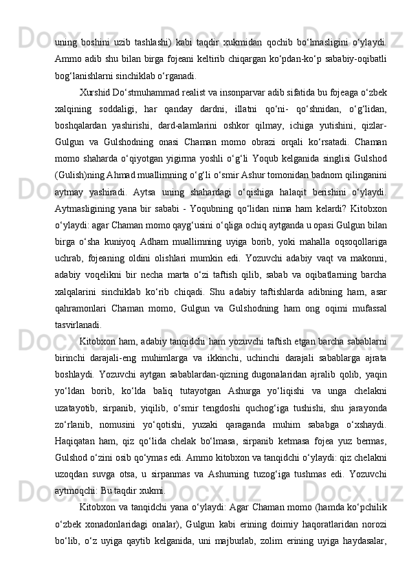 uning   boshini   uzib   tashlashi)   kabi   taqdir   xukmidan   qochib   bо‘lmasligini   о‘ylaydi.
Ammo adib shu bilan birga fojeani  keltirib chiqargan kо‘pdan-kо‘p sababiy-oqibatli
bog‘lanishlarni sinchiklab о‘rganadi.
Xurshid Dо‘stmuhammad realist va insonparvar adib sifatida bu fojeaga  о‘zbek
xalqining   soddaligi,   har   qanday   dardni,   illatni   qо‘ni-   qо‘shnidan,   о‘g‘lidan,
boshqalardan   yashirishi,   dard-alamlarini   oshkor   qilmay,   ichiga   yutishini,   qizlar-
Gulgun   va   Gulshodning   onasi   Chaman   momo   obrazi   orqali   kо‘rsatadi.   Chaman
momo   shaharda   о‘qiyotgan   yigirma   yoshli   о‘g‘li   Yoqub   kelganida   singlisi   Gulshod
(Gulish)ning Ahmad muallimning о‘g‘li о‘smir Ashur tomonidan badnom qilinganini
aytmay   yashiradi.   Aytsa   uning   shahardagi   о‘qishiga   halaqit   berishini   о‘ylaydi.
Aytmasligining   yana   bir   sababi   -   Yoqubning   qо‘lidan   nima   ham   kelardi?   Kitobxon
о‘ylaydi: agar Chaman momo qayg‘usini о‘qliga ochiq aytganda u opasi Gulgun bilan
birga   о‘sha   kuniyoq   Adham   muallimning   uyiga   borib,   yoki   mahalla   oqsoqollariga
uchrab,   fojeaning   oldini   olishlari   mumkin   edi.   Yozuvchi   adabiy   vaqt   va   makonni,
adabiy   voqelikni   bir   necha   marta   о‘zi   taftish   qilib,   sabab   va   oqibatlarning   barcha
xalqalarini   sinchiklab   kо‘rib   chiqadi.   Shu   adabiy   taftishlarda   adibning   ham,   asar
qahramonlari   Chaman   momo,   Gulgun   va   Gulshodning   ham   ong   oqimi   mufassal
tasvirlanadi.
Kitobxon ham, adabiy tanqidchi ham yozuvchi taftish etgan barcha sabablarni
birinchi   darajali-eng   muhimlarga   va   ikkinchi,   uchinchi   darajali   sabablarga   ajrata
boshlaydi.   Yozuvchi   aytgan   sabablardan-qizning   dugonalaridan   ajralib   qolib,   yaqin
yо‘ldan   borib,   kо‘lda   baliq   tutayotgan   Ashurga   yо‘liqishi   va   unga   chelakni
uzatayotib,   sirpanib,   yiqilib,   о‘smir   tengdoshi   quchog‘iga   tushishi,   shu   jarayonda
zо‘rlanib,   nomusini   yо‘qotishi,   yuzaki   qaraganda   muhim   sababga   о‘xshaydi.
Haqiqatan   ham,   qiz   qо‘lida   chelak   bо‘lmasa,   sirpanib   ketmasa   fojea   yuz   bermas,
Gulshod о‘zini osib qо‘ymas edi. Ammo kitobxon va tanqidchi о‘ylaydi: qiz chelakni
uzoqdan   suvga   otsa,   u   sirpanmas   va   Ashurning   tuzog‘iga   tushmas   edi.   Yozuvchi
aytmoqchi: Bu taqdir xukmi.
Kitobxon va tanqidchi yana о‘ylaydi: Agar Chaman momo (hamda kо‘pchilik
о‘zbek   xonadonlaridagi   onalar),   Gulgun   kabi   erining   doimiy   haqoratlaridan   norozi
bо‘lib,   о‘z   uyiga   qaytib   kelganida,   uni   majburlab,   zolim   erining   uyiga   haydasalar, 