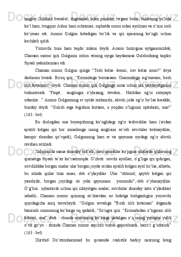 singlisi   Gulshod   bemalol,   dugonalari   bilan   pomidor   tergani   borar,   bularning   yо‘lida
kо‘l ham, tengquri Ashur ham uchramas, oqibatda nomu sidan ayrilmas va о‘zini osib
kо‘ymas   edi.   Ammo   Gulgun   ketadigan   bо‘ldi   va   qiz   opasining   kо‘ngli   uchun
kechikib qoldi.
Yozuvchi   buni   ham   taqdir   xukmi   deydi.   Ammo   hozirgina   aytganimizdek,
Chaman   momo   qizi   Gulgunni   zolim   erining   uyiga   haydamasa   Gulshodning   taqdiri
fojeali yakunlanmas edi.
Chaman   momo   Gulgun   qiziga   “Tosh   kelsa   -kemir,   suv   kelsa   simir!”   deya
dashnom   beradi.   Biroq   qizi:   “Erimnikiga   bormasam.   Onamnikiga   sig‘masam,   bosh
olib ketaman!”-deydi. Chaman momo qizi Gulgunga nima uchun uni haydayotganini
tushuntiradi:   “Faqat...   singlingni   о‘ylasang,   devdim...   Halitdan   og‘iz   solayapti
odamlar...” Ammo Gulgunning er uyida xurlanishi, ahvoli juda og‘ir bо‘lsa kerakki,
bunday   deydi:   “Gulish   erga   tegishini   kutsam,   u   yoqdan   о‘ligimni   opkelasiz,   ona!”
(163 - bet)
Bu   diologdan   ona   boyaqishning   kо‘nglidagi   og‘ir   tashvishlar   ham   (eridan
ajralib   kelgan   qiz   bor   xonadonga   uning   singlisini   sо‘rab   sovchilar   kelmaydilar,
kampir   shundan   qо‘rqadi),   Gulgunning   ham   er   va   qaynona   uyidagi   og‘ir   ahvoli
ravshan seziladi.
Xalqimizda mana shunday bid’atli, xato qarashlar kо‘pgina oilalarda qizlarning
qismatiga fojeali ta’sir kо‘rsatmoqda. О‘zbek   sovchi  ayollari, о‘g‘liga qiz qidirgan,
sovchilikka borgan onalar ular borgan joyda eridan ajralib kelgan ayol bо‘lsa, albatta,
bu   oilada   qizlar   toza   emas,   deb   о‘ylaydilar.   Ular   “ehtimol,   qaytib   kelgan   qiz
yaxshidir,   borgan   joyidagi   eri   yoki   qaynonasi     yomondir”,-deb   о‘ylamaydilar.
О‘g‘lini   uylantirish uchun qiz izlayotgan onalar, sovchilar  shunday xato о‘ylashlari
sababli,   Chaman   momo   qizining   sо‘zlaridan   ne   holatga   tushganligini   yozuvchi
quyidagicha   aniq   tasvirlaydi:   “Gulgun   avvaliga   ” Bosh   olib   ketaman”   deganida
bamisoli momoning kо‘ksiga uq qadaldi, "Sо‘ngra qizi: “Erimnikidan о‘ligimni olib
kelasiz,   ona”,-dedi   -   shunda   momoning   kо‘ksiga   qadalgan   о‘q   uning   yuragini   yulib
о‘tdi   gо‘yo   -   shunda   Chaman   momo   sapchib   tushdi-gapirolmadi,   bazо‘r   g‘udrandi”
(163 - bet) 
Xurshid   Dо‘stmuhammad   bu   qissasida   realistik   badiiy   nasrning   keng 