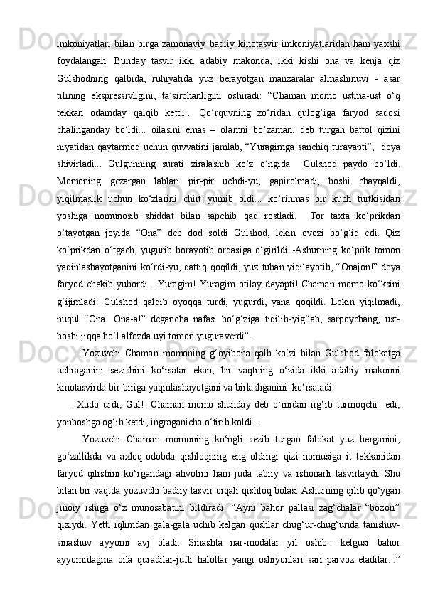 imkoniyatlari   bilan   birga   zamonaviy   badiiy   kinotasvir   imkoniyatlaridan   ham   yaxshi
foydalangan.   Bunday   tasvir   ikki   adabiy   makonda,   ikki   kishi   ona   va   kenja   qiz
Gulshodning   qalbida,   ruhiyatida   yuz   berayotgan   manzaralar   almashinuvi   -   asar
tilining   ekspressivligini,   ta’sirchanligini   oshiradi:   “Chaman   momo   ustma-ust   о‘q
tekkan   odamday   qalqib   ketdi...   Qо‘rquvning   zо‘ridan   qulog‘iga   faryod   sadosi
chalinganday   bо‘ldi...   oilasini   emas   –   olamni   bо‘zaman,   deb   turgan   battol   qizini
niyatidan qaytarmoq  uchun quvvatini   jamlab, “Yuragimga  sanchiq  turayapti”,    deya
shivirladi...   Gulgunning   surati   xiralashib   kо‘z   о‘ngida     Gulshod   paydo   bо‘ldi.
Momoning   gezargan   lablari   pir-pir   uchdi-yu,   gapirolmadi,   boshi   chayqaldi,
yiqilmaslik   uchun   kо‘zlarini   chirt   yumib   oldi...   kо‘rinmas   bir   kuch   turtkisidan
yoshiga   nomunosib   shiddat   bilan   sapchib   qad   rostladi.     Tor   taxta   kо‘prikdan
о‘tayotgan   joyida   “Ona”   deb   dod   soldi   Gulshod,   lekin   ovozi   bо‘g‘iq   edi.   Qiz
kо‘prikdan   о‘tgach,   yugurib   borayotib   orqasiga   о‘girildi   -Ashurning   kо‘prik   tomon
yaqinlashayotganini  kо‘rdi-yu, qattiq qoqildi, yuz tuban yiqilayotib, “Onajon!” deya
faryod   chekib   yubordi.   -Yuragim!   Yuragim   otilay   deyapti!-Chaman   momo   kо‘ksini
g‘ijimladi:   Gulshod   qalqib   oyoqqa   turdi,   yugurdi,   yana   qoqildi.   Lekin   yiqilmadi,
nuqul   “Ona!   Ona-a!”   degancha   nafasi   bо‘g‘ziga   tiqilib-yig‘lab,   sarpoychang,   ust-
boshi jiqqa hо‘l alfozda uyi tomon yuguraverdi”.
Yozuvchi   Chaman   momoning   g‘oyibona   qalb   kо‘zi   bilan   Gulshod   falokatga
uchraganini   sezishini   kо‘rsatar   ekan,   bir   vaqtning   о‘zida   ikki   adabiy   makonni
kinotasvirda bir-biriga yaqinlashayotgani va birlashganini  kо‘rsatadi:
-   Xudo   urdi,   Gul!-   Chaman   momo   shunday   deb   о‘rnidan   irg‘ib   turmoqchi     edi,
yonboshga og‘ib ketdi, ingraganicha о‘tirib koldi...
Yozuvchi   Chaman   momoning   kо‘ngli   sezib   turgan   falokat   yuz   berganini,
gо‘zallikda   va   axloq-odobda   qishloqning   eng   oldingi   qizi   nomusiga   it   tekkanidan
faryod   qilishini   kо‘rgandagi   ahvolini   ham   juda   tabiiy   va   ishonarli   tasvirlaydi.   Shu
bilan bir vaqtda yozuvchi badiiy tasvir orqali qishloq bolasi Ashurning qilib qо‘ygan
jinoiy   ishiga   о‘z   munosabatini   bildiradi:   “Ayni   bahor   pallasi   zag‘chalar   “bozori”
qiziydi.   Yetti   iqlimdan   gala-gala   uchib   kelgan   qushlar   chug‘ur-chug‘urida   tanishuv-
sinashuv   ayyomi   avj   oladi.   Sinashta   nar-modalar   yil   oshib..   kelgusi   bahor
ayyomidagina   oila   quradilar-jufti   halollar   yangi   oshiyonlari   sari   parvoz   etadilar...” 