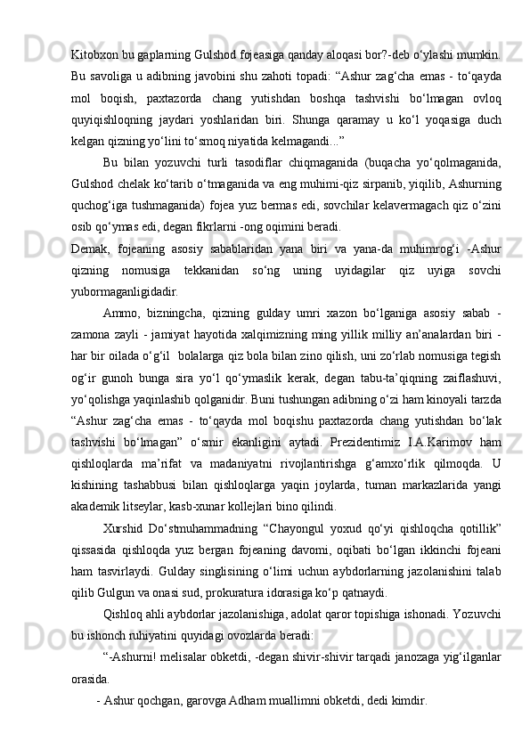 Kitobxon bu gaplarning Gulshod fojeasiga qanday aloqasi bor?-deb о‘ylashi mumkin.
Bu  savoliga  u adibning  javobini  shu  zahoti   topadi:  “Ashur  zag‘cha  emas  -  tо‘qayda
mol   boqish,   paxtazorda   chang   yutishdan   boshqa   tashvishi   bо‘lmagan   ovloq
quyiqishloqning   jaydari   yoshlaridan   biri.   Shunga   qaramay   u   kо‘l   yoqasiga   duch
kelgan qizning yо‘lini tо‘smoq niyatida kelmagandi...”
Bu   bilan   yozuvchi   turli   tasodiflar   chiqmaganida   (buqacha   yо‘qolmaganida,
Gulshod chelak kо‘tarib о‘tmaganida va eng muhimi-qiz sirpanib, yiqilib, Ashurning
quchog‘iga tushmaganida) fojea yuz bermas edi, sovchilar  kelavermagach qiz о‘zini
osib qо‘ymas edi, degan fikrlarni -ong oqimini beradi.
Demak,   fojeaning   asosiy   sabablaridan   yana   biri   va   yana-da   muhimrog‘i   -Ashur
qizning   nomusiga   tekkanidan   sо‘ng   uning   uyidagilar   qiz   uyiga   sovchi
yubormaganligidadir.
Ammo,   bizningcha,   qizning   gulday   umri   xazon   bо‘lganiga   asosiy   sabab   -
zamona   zayli   -   jamiyat   hayotida   xalqimizning   ming  yillik   milliy   an’analardan   biri   -
har bir oilada о‘g‘il  bolalarga qiz bola bilan zino qilish, uni zо‘rlab nomusiga tegish
og‘ir   gunoh   bunga   sira   yо‘l   qо‘ymaslik   kerak,   degan   tabu-ta’qiqning   zaiflashuvi,
yо‘qolishga yaqinlashib qolganidir. Buni tushungan adibning о‘zi ham kinoyali tarzda
“Ashur   zag‘cha   emas   -   tо‘qayda   mol   boqishu   paxtazorda   chang   yutishdan   bо‘lak
tashvishi   bо‘lmagan”   о‘smir   ekanligini   aytadi.   Prezidentimiz   I.A.Karimov   ham
qishloqlarda   ma’rifat   va   madaniyatni   rivojlantirishga   g‘amxо‘rlik   qilmoqda.   U
kishining   tashabbusi   bilan   qishloqlarga   yaqin   joylarda,   tuman   markazlarida   yangi
akademik litseylar, kasb-xunar kollejlari bino qilindi.
Xurshid   Dо‘stmuhammadning   “Chayongul   yoxud   qо‘yi   qishloqcha   qotillik”
qissasida   qishloqda   yuz   bergan   fojeaning   davomi,   oqibati   bо‘lgan   ikkinchi   fojeani
ham   tasvirlaydi.   Gulday   singlisining   о‘limi   uchun   aybdorlarning   jazolanishini   talab
qilib Gulgun va onasi sud, prokuratura idorasiga kо‘p qatnaydi.
Qishloq ahli aybdorlar jazolanishiga, adolat qaror topishiga ishonadi. Yozuvchi
bu ishonch ruhiyatini quyidagi ovozlarda beradi:
“-Ashurni! melisalar obketdi, -degan shivir-shivir tarqadi janozaga yig‘ilganlar
orasida.
- Ashur qochgan, garovga Adham muallimni obketdi, dedi kimdir. 