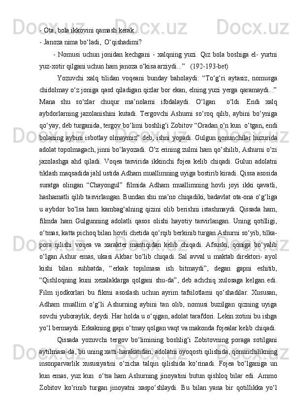 - Ota, bola ikkovini qamash kerak...
- Janoza nima bо‘ladi,  О‘qishadimi?
-   Nomusi   uchun   jonidan   kechgani   -   xal q ning   yuzi.   Q iz   bola   boshiga   el-   yurtni
yuz-xotir  q ilgani uchun  h am janoza  о‘ kisa arziydi...”    (192-193-bet)
Yozuvchi   xalq   tilidan   voqeani   bunday   baholaydi:   “Tо‘g‘ri   aytasiz,   nomusga
chidolmay о‘z joniga qasd qiladigan qizlar bor ekan, elning yuzi yerga qaramaydi...”
Mana   shu   sо‘zlar   chuqur   ma’nolarni   ifodalaydi.   О‘lgan     о‘ldi.   Endi   xalq
aybdorlarning   jazolanishini   kutadi.   Tergovchi   Ashurni   sо‘roq   qilib,   aybini   bо‘yniga
qо‘yay, deb turganida, tergov bо‘limi boshlig‘i Zobitov “Oradan о‘n kun  о‘tgan ,  endi
bolaning aybini isbotlay olmaymiz” deb, ishni yopadi. Gulgun qonunchilar huzurida
adolat topolmagach, jinni bо‘layozadi. О‘z erining zulmi ham qо‘shilib, Ashurni о‘zi
jazolashga   ahd   qiladi.   Voqea   tasvirida   ikkinchi   fojea   kelib   chiqadi.   Gulun   adolatni
tiklash maqsadida jahl ustida Adham muallimning uyiga bostirib kiradi. Qissa asosida
suratga   olingan   “Chayongul”   filmida   Adham   muallimning   hovli   joyi   ikki   qavatli,
hashamatli qilib tasvirlangan. Bundan shu ma’no chiqadiki, badavlat ota-ona о‘g‘liga
u   aybdor   bо‘lsa   ham   kambag‘alning   qizini   olib   berishni   istashmaydi.   Qissada   ham,
filmda   ham   Gulgunning   adolatli   qasos   olishi   hayotiy   tasvirlangan.   Uning   qotilligi,
о‘tmas, katta pichoq bilan hovli chetida qо‘rqib berkinib turgan Ashurni sо‘yib, tilka-
pora   qilishi   voqea   va   xarakter   mantiqidan   kelib   chiqadi.   Afsuski,   qoniga   bо‘yalib
о‘lgan   Ashur   emas,   ukasi   Akbar   bо‘lib   chiqadi.   Sal   avval   u   maktab   direktori-   ayol
kishi   bilan   suhbatda,   “erkak   topilmasa   ish   bitmaydi”,   degan   gapni   eshitib,
“Qishloqning   kuni   xezalaklarga   qolgani   shu-da”,   deb   achchiq   xulosaga   kelgan   edi.
Film   ijodkorlari   bu   fikrni   asoslash   uchun   ayrim   tafsilotlarni   qо‘shadilar.   Xususan,
Adham   muallim   о‘g‘li   Ashurning   aybini   tan   olib,   nomusi   buzilgan   qizning   uyiga
sovchi yuboraylik, deydi. Har holda u о‘qigan, adolat tarafdori. Lekin xotini bu ishga
yо‘l bermaydi. Erkakning gapi о‘tmay qolgan vaqt va makonda fojealar kelib chiqadi.
Qissada   yozuvchi   tergov   bо‘limining   boshlig‘i   Zobitovning   poraga   sotilgani
aytilmasa-da, bu uning xatti-harakatidan, adolatni oyoqosti qilishida, qonunchilikning
insonparvarlik   xususiyatini   о‘zicha   talqin   qilishida   kо‘rinadi.   Fojea   bо‘lganiga   un
kun   emas,   yuz   kun     о‘tsa   ham   Ashurning   jinoyatini   butun   qishloq   bilar   edi.   Ammo
Zobitov   kо‘rinib   turgan   jinoyatni   xaspо‘shlaydi.   Bu   bilan   yana   bir   qotillikka   yо‘l 