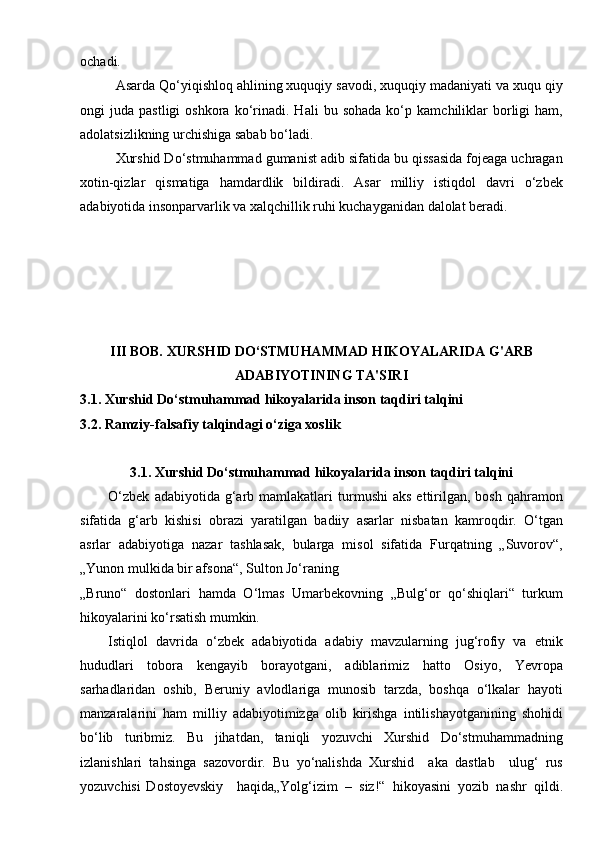 ochadi.
Asarda Qо‘yiqishloq ahlining xuquqiy savodi, xuquqiy madaniyati va xuqu qiy
ongi   juda   pastligi   oshkora  kо‘rinadi.   Hali   bu  sohada   kо‘p   kamchiliklar   borligi   ham,
adolatsizlikning urchishiga sabab bо‘ladi.
Xurshid Dо‘stmuhammad gumanist adib sifatida bu qissasida fojeaga uchragan
xotin-qizlar   qismatiga   hamdardlik   bildiradi.   Asar   milliy   istiqdol   davri   о‘zbek
adabiyotida insonparvarlik va xalqchillik ruhi kuchayganidan dalolat beradi.
III BOB.  XURSHID DO‘STMUHAMMAD HIKOYALARIDA  G'ARB
ADABIYOTINING TA'SIRI
3.1.   Xurshid Do‘stmuhammad hikoyalarida inson taqdiri talqini
3.2.   Ramziy-falsafiy talqindagi o‘ziga xoslik
3.1.   Xurshid Do‘stmuhammad hikoyalarida inson taqdiri talqini
O‘zbek   adabiyotida  g‘arb  mamlakatlari  turmushi   aks   ettirilgan,  bosh   qahramon
sifatida   g‘arb   kishisi   obrazi   yaratilgan   badiiy   asarlar   nisbatan   kamroqdir.   O‘tgan
asrlar   adabiyotiga   nazar   tashlasak,   bularga   misol   sifatida   Furqatning   „Suvorov“,
„Yunon mulkida bir afsona“, Sulton Jo‘raning
„Bruno“   dostonlari   hamda   O‘lmas   Umarbekovning   „Bulg‘or   qo‘shiqlari“   turkum
hikoyalarini ko‘rsatish mumkin.
Istiqlol   davrida   o‘zbek   adabiyotida   adabiy   mavzularning   jug‘rofiy   va   etnik
hududlari   tobora   kengayib   borayotgani,   adiblarimiz   hatto   Osiyo,   Yevropa
sarhadlaridan   oshib,   Beruniy   avlodlariga   munosib   tarzda,   boshqa   o‘lkalar   hayoti
manzaralarini   ham   milliy   adabiyotimizga   olib   kirishga   intilishayotganining   shohidi
bo‘lib   turibmiz.   Bu   jihatdan,   taniqli   yozuvchi   Xurshid   Do‘stmuhammadning
izlanishlari   tahsinga   sazovordir.   Bu   yo‘nalishda   Xurshid     aka   dastlab     ulug‘   rus
yozuvchisi   Dostoyevskiy     haqida„Yolg‘izim   –   siz!“   hikoyasini   yozib   nashr   qildi. 
