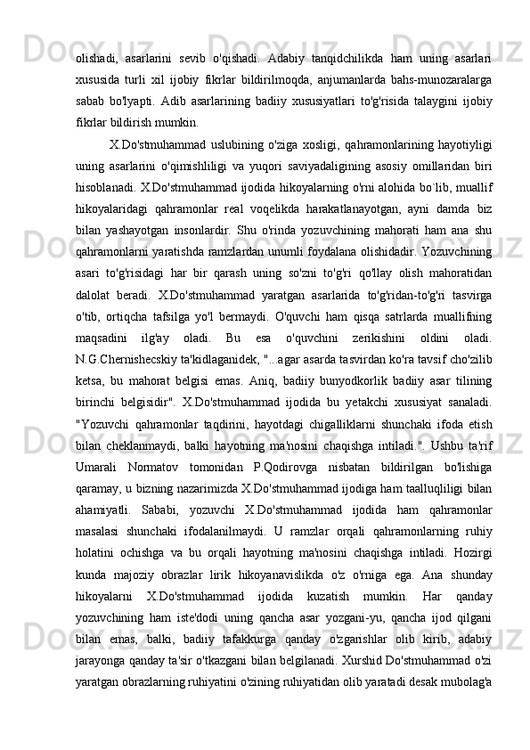 olishadi,   asarlarini   sevib   o'qishadi.   Adabiy   tanqidchilikda   ham   uning   asarlari
xususida   turli   xil   ijobiy   fikrlar   bildirilmoqda,   anjumanlarda   bahs-munozaralarga
sabab   bo'lyapti.   Adib   asarlarining   badiiy   xususiyatlari   to'g'risida   talaygini   ijobiy
fikrlar bildirish mumkin. 
              X.Do'stmuhammad   uslubining   o'ziga   xosligi,   qahramonlarining   hayotiyligi
uning   asarlarini   o'qimishliligi   va   yuqori   saviyadaligining   asosiy   omillaridan   biri
hisoblanadi.   X.Do'stmuhammad ijodida hikoyalarning o'rni alohida bo`lib, muallif
hikoyalaridagi   qahramonlar   real   voqelikda   harakatlanayotgan,   ayni   damda   biz
bilan   yashayotgan   insonlardir.   Shu   o'rinda   yozuvchining   mahorati   ham   ana   shu
qahramonlarni yaratishda ramzlardan unumli foydalana olishidadir. Yozuvchining
asari   to'g'risidagi   har   bir   qarash   uning   so'zni   to'g'ri   qo'llay   olish   mahoratidan
dalolat   beradi.   X.Do'stmuhammad   yaratgan   asarlarida   to'g'ridan-to'g'ri   tasvirga
o'tib,   ortiqcha   tafsilga   yo'l   bermaydi.   O'quvchi   ham   qisqa   satrlarda   muallifning
maqsadini   ilg'ay   oladi.   Bu   esa   o'quvchini   zerikishini   oldini   oladi.
N.G.Chernishecskiy   ta'kidlaganidek, "...agar asarda tasvirdan ko'ra tavsif cho'zilib
ketsa,   bu   mahorat   belgisi   emas.   Aniq,   badiiy   bunyodkorlik   badiiy   asar   tilining
birinchi   belgisidir".   X.Do'stmuhammad   ijodida   bu   yetakchi   xususiyat   sanaladi.
"Yozuvchi   qahramonlar   taqdirini,   hayotdagi   chigalliklarni   shunchaki   ifoda   etish
bilan   cheklanmaydi,   balki   hayotning   ma'nosini   chaqishga   intiladi.".   Ushbu   ta'rif
Umarali   Normatov   tomonidan   P.Qodirovga   nisbatan   bildirilgan   bo'lishiga
qaramay, u   bizning nazarimizda X.Do'stmuhammad ijodiga ham taalluqliligi bilan
ahamiyatli.   Sababi,   yozuvchi   X.Do'stmuhammad   ijodida   ham   qahramonlar
masalasi   shunchaki   ifodalanilmaydi.   U   ramzlar   orqali   qahramonlarning   ruhiy
holatini   ochishga   va   bu   orqali   hayotning   ma'nosini   chaqishga   intiladi.   Hozirgi
kunda   majoziy   obrazlar   lirik   hikoyanavislikda   o'z   o'rniga   ega.   Ana   shunday
hikoyalarni   X.Do'stmuhammad   ijodida   kuzatish   mumkin.   Har   qanday
yozuvchining   ham   iste'dodi   uning   qancha   asar   yozgani-yu,   qancha   ijod   qilgani
bilan   emas,   balki,   badiiy   tafakkurga   qanday   o'zgarishlar   olib   kirib,   adabiy
jarayonga   qanday ta'sir o'tkazgani bilan belgilanadi. Xurshid Do'stmuhammad o'zi
yaratgan   obrazlarning ruhiyatini o'zining ruhiyatidan olib yaratadi desak mubolag'a 
