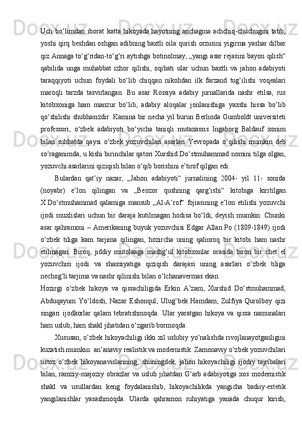 Uch   bo‘limdan   iborat   katta hikoyada hayotning anchagina achchiq-chuchugini tatib,
yoshi qirq beshdan oshgan adibning baxtli oila qurish orzusini yigirma yashar dilbar
qiz Annaga to‘g‘ridan-to‘g‘ri aytishga botinolmay, „yangi asar rejasini bayon qilish“
qabilida   unga   muhabbat   izhor   qilishi,   oqibati   ular   uchun   baxtli   va   jahon   adabiyoti
taraqqiyoti   uchun   foydali   bo‘lib   chiqqan   nikohdan   ilk   farzand   tug‘ilishi   voqealari
maroqli   tarzda   tasvirlangan.   Bu   asar   Rossiya   adabiy   jurnallarida   nashr   etilsa,   rus
kitobxoniga   ham   manzur   bo‘lib,   adabiy   aloqalar   jonlanishiga   yaxshi   hissa   bo‘lib
qo‘shilishi  shubhasizdir. Kamina bir necha yil burun Berlinda Gumboldt universiteti
professori,   o‘zbek   adabiyoti   bo‘yicha   taniqli   mutaxassis   Ingaborg   Baldauf   xonim
bilan   suhbatda   qaysi   o‘zbek   yozuvchilari   asarlari   Yevropada   o‘qilishi   mumkin   deb
so‘raganimda, u kishi birinchilar qatori Xurshid Do‘stmuhammad nomini tilga olgan,
yozuvchi asarlarini qiziqish bilan o‘qib borishini e’tirof qilgan   edi.
Bulardan   qat’iy   nazar,   „Jahon   adabiyoti“   jurnalining   2004-   yil   11-   sonida
(noyabr)   e’lon   qilingan   va   „Beozor   qushning   qarg‘ishi“   kitobiga   kiritilgan
X.Do‘stmuhammad   qalamiga   mansub   „Al-A’rof“   fojiasining   e’lon   etilishi   yozuvchi
ijodi   muxlislari   uchun   bir   daraja   kutilmagan   hodisa   bo‘ldi,   deyish   mumkin.   Chunki
asar  qahramoni  – Amerikaning buyuk yozuvchisi  Edgar  Allan Po (1809-1849)  ijodi
o‘zbek   tiliga   kam   tarjima   qilingan,   hozircha   uning   qalinroq   bir   kitobi   ham   nashr
etilmagan.   Biroq,   jiddiy   mutolaaga   mashg‘ul   kitobxonlar   orasida   biron   bir   chet   el
yozuvchisi   ijodi   va   shaxsiyatiga   qiziqish   darajasi   uning   asarlari   o‘zbek   tiliga
nechog‘li tarjima va nashr qilinishi bilan o‘lchanavermas   ekan.
Hozirgi   o‘zbek   hikoya   va   qissachiligida   Erkin   A’zam,   Xurshid   Do‘stmuhammad,
Abduqayum   Yo‘ldosh,   Nazar   Eshonqul,   Ulug‘bek   Hamdam,   Zulfiya   Qurolboy   qizi
singari   ijodkorlar   qalam   tebratishmoqda.   Ular   yaratgan   hikoya   va   qissa   namunalari
ham uslub, ham shakl jihatidan o‘zgarib bormoqda.
Xususan, o‘zbek hikoyachiligi ikki xil uslubiy yo‘nalishda rivojlanayotganligini
kuzatish mumkin: an’anaviy realistik va modernistik. Zamonaviy o‘zbek yozuvchilari
ustoz   o‘zbek   hikoyanavislarining,   shuningdek,   jahon   hikoyachiligi   ijodiy   tajribalari
bilan, ramziy-majoziy obrazlar  va uslub jihatdan G‘arb adabiyotiga xos  modernistik
shakl   va   usullardan   keng   foydalanishib,   hikoyachilikda   yangicha   badiiy-estetik
yangilanishlar   yasashmoqda.   Ularda   qahramon   ruhiyatiga   yanada   chuqur   kirish, 