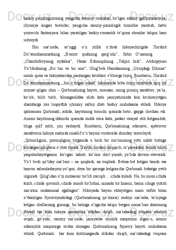 badiiy   psixologizmning   yangicha   tasviriy   vositalari   bo‘lgan   adabiy   gallyutsinatsiya,
illyuziya   singari   tasvirlar,   yangicha   ramziy-psixologik   timsollar   yaratish,   hatto
yozuvchi   fantaziyasi   bilan   yaratilgan   badiiy-romantik   to‘qima   obrazlar   talqini   ham
uchraydi.
Shu   ma’noda,   so‘nggi   o‘n   yillik   o‘zbek   hikoyachiligida   Xurshid
Do‘stmuhammadning    „Beozor    qushning    qarg‘ishi“,    Sobir     O‘narning
„Chambilbeyning   oydalasi“,   Nazar   Eshonqulning   „Yalpiz   hidi“,   Abduqayum
Yo‘ldoshning   „Bir   tun   va   bir   umr“,   Ulug‘bek   Hamdamning   „Uzoqdagi   Dilnura“
nomli qissa va hikoyalaridan jamlangan kitoblari e’tiborga loyiq. Binobarin, Xurshid
Do‘stmuhammadning   „Jim   o‘tirgan   odam“   hikoyasida   bitta   ilmiy   institutda   qirq   yil
xizmat   qilgan   olim   –   Qurbonalining   hayoti,   xususan,   uning   pismiq   xarakteri,   ya’ni,
ko‘rib,   bilib   turib,   bilmaganlikka   olish   kabi   jamiyatimizda   kun   kechirayotgan
shaxslarga   xos   loqaydlik   ijtimoiy   salbiy   illati   badiiy   muhokama   etiladi.   Hikoya
qahramoni   Qurbonali,   aslida,   hayotining   birinchi   qismida   botir,   gapga   chechan   edi.
Ammo hayotining ikkinchi  qismida xuddi otasi  kabi, padari vasiyat  etib ketganidek,
tiliga   qulf   solib,   jim   yashaydi.   Binobarin,   Qurbonalining   odamovi,   ajabtovur
xarakterini hikoya matnida muallif o‘z bayoni vositasida shunday   tasvirlaydi:
„Qitmirligimi,   pismiqligimi   tutganida   u   hech   bir   mo‘minning   yetti   uxlab   tushiga
kirmagan qiliqlarni o‘ylab topadi. Deylik, uyidan chiqqach, ro‘parasidan  tanish-bilish
yaqinlashayotganini     ko‘rgan    zahoti    ko‘zini   chirt   yumib, yo‘lida davom   etaveradi.
Yo‘l   besh   qo‘lday   ma’lum   –   na   qoqiladi,   na   suqiladi.   Betma-bet   kelgan   tanish   esa
hayron salomlashaymi-yo‘qmi, deya bir qarorga kelgunicha Qurbonali bekatga yetib
ulguradi. Qilig‘idan o‘zi mutaassir bo‘lib miriqib ... ichida kuladi. Ha, bu inson ichida
kulib, ichida quvonib, ichida xunob bo‘lishni, nimaiki bo‘lmasin, barini ichiga yutish
san’atini   mukammal   egallagan“.   Hikoyada   bayon   etilayotgan   onasi   vafoti   bilan
o‘tkazilgan   Ilyosvoynikidagi   (Qurbonalining   qo‘shnisi)   xudoyi   ma’raka,   ta’ziyaga
kelgan   chollarning   gurungi,   bu   bahsga   o‘zgacha   talqin   bergan   noma’lum   shaxsning
deyarli   har   kuni   hikoya   qahramoni   oldidan   chiqib,   ma’rakadagi   voqeani   eslatish
orqali,   go‘yoki,   ramziy   ma’noda,   jamiyatda   olimlik   maqomini   olgan-u,   ammo
odamiylik   maqomiga   erisha   olmagan   Qurbonalining   fojiaviy   hayoti   muhokama
etiladi.   Qurbonali     har   kuni   kutilmaganda   oldidan   chiqib,   ma’rakadagi   voqeani 