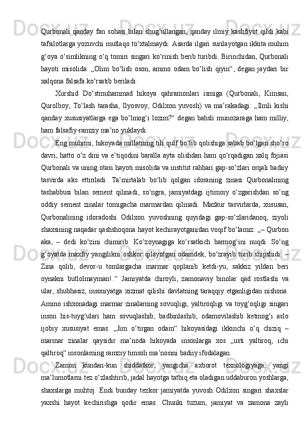 Qurbonali   qanday   fan  sohasi   bilan   shug‘ullangan,   qanday   ilmiy   kashfiyot   qildi   kabi
tafsilotlarga yozuvchi mutlaqo to‘xtalmaydi. Asarda ilgari surilayotgan ikkita muhim
g‘oya o‘simlikning o‘q tomiri singari ko‘rinish berib turibdi. Birinchidan, Qurbonali
hayoti   misolida:   „Olim   bo‘lish   oson,   ammo   odam   bo‘lish   qiyin“,   degan   jaydari   bir
xalqona falsafa ko‘rsatib beriladi.
Xurshid   Do‘stmuhammad   hikoya   qahramonlari   ismiga   (Qurbonali,   Kimsan,
Qurolboy,   To‘lash   tarasha,   Ilyosvoy,   Odilxon   yuvosh)   va   ma’rakadagi:   „Ilmli   kishi
qanday   xususiyatlarga   ega   bo‘lmog‘i   lozim?“   degan   bahsli   munozaraga   ham   milliy,
ham falsafiy-ramziy ma’no   yuklaydi.
Eng muhimi, hikoyada millatning tili qulf bo‘lib qolishiga sabab bo‘lgan sho‘ro
davri, hatto o‘z dini va e’tiqodini baralla ayta olishdan ham qo‘rqadigan xalq fojiasi
Qurbonali va uning otasi hayoti misolida va institut rahbari gap-so‘zlari orqali badiiy
tasvirda   aks   ettiriladi.   Ta’mirtalab   bo‘lib   qolgan   idoraning   zinasi   Qurbonalining
tashabbusi   bilan   sement   qilinadi,   so‘ngra,   jamiyatdagi   ijtimoiy   o‘zgarishdan   so‘ng
oddiy   sement   zinalar   tomigacha   marmardan   qilinadi.   Mazkur   tasvirlarda,   xususan,
Qurbonalining   idoradoshi   Odilxon   yuvoshning   quyidagi   gap-so‘zlaridanoq,   ziyoli
shaxsining naqadar qashshoqona hayot kechirayotganidan voqif bo‘lamiz: „– Qurbon
aka,   –   dedi   ko‘zini   chimirib.   Ko‘zoynagiga   ko‘rsatkich   barmog‘ini   nuqdi.   So‘ng
g‘oyatda  maxfiy yangilikni  oshkor  qilayotgan odamdek, bo‘zrayib turib shipshidi:  –
Zina   qolib,   devor-u   tomlargacha   marmar   qoplanib   ketdi-yu,   sakkiz   yildan   beri
oynakni   butlolmayman!..“   Jamiyatda   chiroyli,   zamonaviy   binolar   qad   rostlashi   va
ular,   shubhasiz,   insoniyatga   xizmat   qilishi   davlatning   taraqqiy   etganligidan   nishona.
Ammo ishxonadagi  marmar zinalarning sovuqligi, yaltiroqligi va toyg‘oqligi singari
inson   his-tuyg‘ulari   ham   sovuqlashib,   badbinlashib,   odamovilashib   ketmog‘i   aslo
ijobiy   xususiyat   emas.   „Jim   o‘tirgan   odam“   hikoyasidagi   ikkinchi   o‘q   chiziq   –
marmar   zinalar   qaysidir   ma’noda   hikoyada   insonlarga   xos   „usti   yaltiroq,   ichi
qaltiroq“ insonlarning ramziy timsoli ma’nosini badiiy ifodalagan.
Zamon   kundan-kun   shiddatkor,   yangicha   axborot   texnologiyaga,   yangi
ma’lumotlarni tez o‘zlashtirib, jadal hayotga tatbiq eta oladigan uddaburon yoshlarga,
shaxslarga   muhtoj.   Endi   bunday   tezkor   jamiyatda   yuvosh   Odilxon   singari   shaxslar
yaxshi   hayot   kechirishga   qodir   emas.   Chunki   tuzum,   jamiyat   va   zamona   zayli 