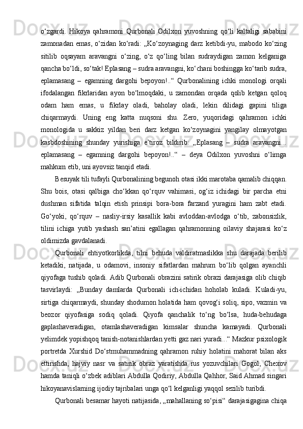 o‘zgardi.   Hikoya   qahramoni   Qurbonali   Odilxon   yuvoshning   qo‘li   kaltaligi   sababini
zamonadan   emas,   o‘zidan   ko‘radi:   „Ko‘zoynaging   darz   ketibdi-yu,   mabodo   ko‘zing
sitilib   oqsayam   aravangni   o‘zing,   o‘z   qo‘ling   bilan   sudraydigan   zamon   kelganiga
qancha bo‘ldi, so‘tak! Eplasang – sudra aravangni, ko‘chani boshingga ko‘tarib sudra,
eplamasang   –   egamning   dargohi   bepoyon!..“   Qurbonalining   ichki   monologi   orqali
ifodalangan   fikrlaridan   ayon   bo‘lmoqdaki,   u   zamondan   orqada   qolib   ketgan   qoloq
odam   ham   emas,   u   fikrlay   oladi,   baholay   oladi,   lekin   dilidagi   gapini   tiliga
chiqarmaydi.   Uning   eng   katta   nuqsoni   shu.   Zero,   yuqoridagi   qahramon   ichki
monologida   u   sakkiz   yildan   beri   darz   ketgan   ko‘zoynagini   yangilay   olmayotgan
kasbdoshining   shunday   yurishiga   e’tiroz   bildirib:   „Eplasang   –   sudra   aravangni...
eplamasang   –   egamning   dargohi   bepoyon!..“   –   deya   Odilxon   yuvoshni   o‘limga
mahkum etib, uni ayovsiz tanqid   etadi.
Besuyak tili tufayli Qurbonalining begunoh otasi ikki marotaba qamalib chiqqan.
Shu   bois,   otasi   qalbiga   cho‘kkan   qo‘rquv   vahimasi,   og‘iz   ichidagi   bir   parcha   etni
dushman   sifatida   talqin   etish   prinsipi   bora-bora   farzand   yuragini   ham   zabt   etadi.
Go‘yoki,   qo‘rquv   –   nasliy-irsiy   kasallik   kabi   avloddan-avlodga   o‘tib,   zabonsizlik,
tilini   ichiga   yutib   yashash   san’atini   egallagan   qahramonning   oilaviy   shajarasi   ko‘z
oldimizda   gavdalanadi.
Qurbonali   ehtiyotkorlikda,   tilni   behuda   valdiratmaslikka   shu   darajada   berilib
ketadiki,   natijada,   u   odamovi,   insoniy   sifatlardan   mahrum   bo‘lib   qolgan   ayanchli
qiyofaga tushib qoladi. Adib Qurbonali obrazini satirik obrazi darajasiga olib chiqib
tasvirlaydi:   „Bunday   damlarda   Qurbonali   ich-ichidan   hoholab   kuladi.   Kuladi-yu,
sirtiga chiqarmaydi, shunday shodumon holatida ham qovog‘i soliq, sipo, vazmin va
beozor   qiyofasiga   sodiq   qoladi.   Qiyofa   qanchalik   to‘ng   bo‘lsa,   huda-behudaga
gaplashaveradigan,   otamlashaveradigan   kimsalar   shuncha   kamayadi.   Qurbonali
yelimdek yopishqoq tanish-notanishlardan yetti gaz nari yuradi...“ Mazkur psixologik
portretda   Xurshid   Do‘stmuhammadning   qahramon   ruhiy   holatini   mahorat   bilan   aks
ettirishda,   hajviy   nasr   va   satirik   obraz   yaratishda   rus   yozuvchilari   Gogol,   Chexov
hamda taniqli o‘zbek adiblari Abdulla Qodiriy, Abdulla Qahhor, Said Ahmad singari
hikoyanavislarning ijodiy tajribalari unga qo‘l kelganligi yaqqol sezilib turibdi.
Qurbonali besamar hayoti natijasida, „mahallaning so‘pisi“ darajasigagina chiqa 