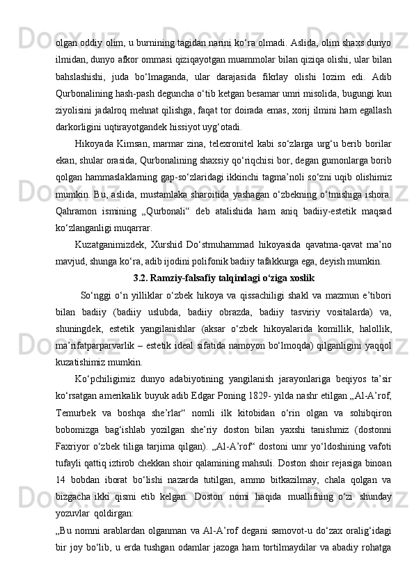 olgan oddiy olim, u burnining tagidan narini ko‘ra olmadi. Aslida, olim shaxs dunyo
ilmidan, dunyo afkor ommasi qiziqayotgan muammolar bilan qiziqa olishi, ular bilan
bahslashishi,   juda   bo‘lmaganda,   ular   darajasida   fikrlay   olishi   lozim   edi.   Adib
Qurbonalining hash-pash deguncha o‘tib ketgan besamar umri misolida, bugungi kun
ziyolisini jadalroq mehnat qilishga, faqat tor doirada emas, xorij ilmini ham egallash
darkorligini uqtirayotgandek hissiyot   uyg‘otadi.
Hikoyada   Kimsan,   marmar   zina,   telexronitel   kabi   so‘zlarga   urg‘u   berib   borilar
ekan, shular orasida, Qurbonalining shaxsiy qo‘riqchisi bor, degan gumonlarga borib
qolgan hammaslaklarning gap-so‘zlaridagi ikkinchi tagma’noli so‘zni  uqib olishimiz
mumkin.   Bu,   aslida,   mustamlaka   sharoitida   yashagan   o‘zbekning   o‘tmishiga   ishora.
Qahramon   ismining   „Qurbonali“   deb   atalishida   ham   aniq   badiiy-estetik   maqsad
ko‘zlanganligi muqarrar.
Kuzatganimizdek,   Xurshid   Do‘stmuhammad   hikoyasida   qavatma-qavat   ma’no
mavjud, shunga ko‘ra, adib ijodini polifonik badiiy tafakkurga ega, deyish mumkin.
3.2.   Ramziy-falsafiy talqindagi o‘ziga xoslik
So‘nggi   o‘n   yilliklar   o‘zbek   hikoya   va   qissachiligi   shakl   va   mazmun   e’tibori
bilan   badiiy   (badiiy   uslubda,   badiiy   obrazda,   badiiy   tasviriy   vositalarda)   va,
shuningdek,   estetik   yangilanishlar   (aksar   o‘zbek   hikoyalarida   komillik,   halollik,
ma’rifatparparvarlik – estetik ideal sifatida namoyon bo‘lmoqda) qilganligini yaqqol
kuzatishimiz mumkin.
Ko‘pchiligimiz   dunyo   adabiyotining   yangilanish   jarayonlariga   beqiyos   ta’sir
ko‘rsatgan amerikalik buyuk adib Edgar Poning 1829- yilda nashr etilgan „Al-A’rof,
Temurbek   va   boshqa   she’rlar“   nomli   ilk   kitobidan   o‘rin   olgan   va   sohibqiron
bobomizga   bag‘ishlab   yozilgan   she’riy   doston   bilan   yaxshi   tanishmiz   (dostonni
Faxriyor   o‘zbek   tiliga   tarjima   qilgan).   „Al-A’rof“   dostoni   umr   yo‘ldoshining   vafoti
tufayli qattiq iztirob chekkan shoir qalamining mahsuli. Doston shoir rejasiga binoan
14   bobdan   iborat   bo‘lishi   nazarda   tutilgan,   ammo   bitkazilmay,   chala   qolgan   va
bizgacha   ikki   qismi   etib   kelgan.   Doston   nomi   haqida   muallifning   o‘zi   shunday
yozuvlar   qoldirgan:
„Bu   nomni   arablardan   olganman   va   Al-A’rof   degani   samovot-u   do‘zax   oralig‘idagi
bir   joy   bo‘lib,   u   erda   tushgan   odamlar   jazoga   ham   tortilmaydilar   va   abadiy   rohatga 