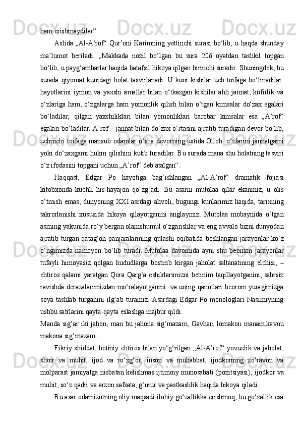 ham erishmaydilar“.
Aslida   „Al-A’rof“   Qur’oni   Karimning   yettinchi   surasi   bo‘lib,  u   haqda   shunday
ma’lumot   beriladi:   „Makkada   nozil   bo‘lgan   bu   sura   206   oyatdan   tashkil   topgan
bo‘lib, u payg‘ambarlar haqida batafsil hikoya qilgan birinchi suradir. Shuningdek, bu
surada  qiyomat  kunidagi   holat  tasvirlanadi.  U kuni   kishilar  uch  toifaga  bo‘linadilar:
hayotlarini   iymon  va   yaxshi   amallar   bilan   o‘tkazgan   kishilar   ahli   jannat,   kofirlik  va
o‘zlariga  ham, o‘zgalarga  ham  yomonlik qilish  bilan  o‘tgan  kimsalar   do‘zax  egalari
bo‘ladilar;   qilgan   yaxshiliklari   bilan   yomonliklari   barobar   kimsalar   esa   „A’rof“
egalari bo‘ladilar. A’rof – jannat bilan do‘zax o‘rtasini ajratib turadigan devor bo‘lib,
uchinchi toifaga mansub odamlar o‘sha devorning ustida Olloh   o‘zlarini jannatgami
yoki do‘zaxgami hukm qilishini kutib turadilar. Bu surada mana shu holatning tasviri
o‘z ifodasini topgani uchun „A’rof“ deb atalgan“.
Haqqast,   Edgar   Po   hayotiga   bag‘ishlangan   „Al-A’rof“   dramatik   fojiasi
kitobxonda   kuchli   his-hayajon   qo‘zg‘adi.   Bu   asarni   mutolaa   qilar   ekanmiz,   u   olis
o‘tmish   emas,   dunyoning   XXI   asrdagi   ahvoli,   bugungi   kunlarimiz   haqida,   tarixning
takrorlanishi   xususida   hikoya   qilayotganini   anglaymiz.   Mutolaa   mobaynida   o‘tgan
asrning yakunida ro‘y bergan olamshumul o‘zgarishlar va eng avvalo bizni dunyodan
ajratib  turgan  qatag‘on  panjaralarining  qulashi   oqibatida  boshlangan   jarayonlar  ko‘z
o‘ngimizda   namoyon   bo‘lib   turadi.   Mutolaa   davomida   ayni   shu   beomon   jarayonlar
tufayli   himoyasiz   qolgan   hududlarga   bostirib   kirgan   jaholat   saltanatining   elchisi,   –
ehtiros qalami  yaratgan Qora Qarg‘a eshiklarimizni betinim  taqillayotganini, sabrsiz
ravishda derazalarimizdan mo‘ralayotganini   va uning qanotlari beorom yuragimizga
soya   tashlab   turganini   ilg‘ab   turamiz.   Asardagi   Edgar   Po   monologlari   Nasimiyning
ushbu satrlarini qayta-qayta eslashga majbur   qildi:
Manda  sig‘ar  iki   jahon, man  bu jahona  sig‘mazam,  Gavhari  lomakon  manam,kavnu
makona   sig‘mazam…
Fikriy shiddat, botiniy ehtiros bilan yo‘g‘rilgan „Al-A’rof“ yovuzlik va jaholat,
shoir   va   muhit,   ijod   va   ro‘zg‘or,   inson   va   muhabbat,   ijodkorning   zo‘ravon   va
molparast jamiyatga nisbatan kelishmas ijtimoiy munosabati (pozitsiyasi), ijodkor va
muhit, so‘z qadri va arzon safsata, g‘urur va pastkashlik haqida hikoya qiladi.
Bu asar odamizotning oliy maqsadi ilohiy go‘zallikka erishmoq, bu go‘zallik esa 