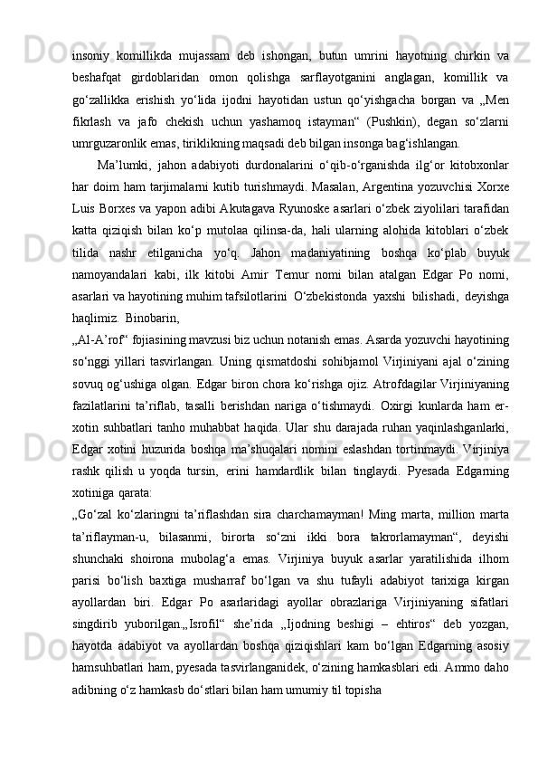 insoniy   komillikda   mujassam   deb   ishongan,   butun   umrini   hayotning   chirkin   va
beshafqat   girdoblaridan   omon   qolishga   sarflayotganini   anglagan,   komillik   va
go‘zallikka   erishish   yo‘lida   ijodni   hayotidan   ustun   qo‘yishgacha   borgan   va   „Men
fikrlash   va   jafo   chekish   uchun   yashamoq   istayman“   (Pushkin),   degan   so‘zlarni
umrguzaronlik emas, tiriklikning maqsadi deb bilgan insonga bag‘ishlangan.
Ma’lumki,   jahon   adabiyoti   durdonalarini   o‘qib-o‘rganishda   ilg‘or   kitobxonlar
har   doim   ham   tarjimalarni   kutib   turishmaydi.   Masalan,   Argentina   yozuvchisi   Xorxe
Luis Borxes va yapon adibi Akutagava Ryunoske asarlari o‘zbek ziyolilari tarafidan
katta   qiziqish   bilan   ko‘p   mutolaa   qilinsa-da,   hali   ularning   alohida   kitoblari   o‘zbek
tilida   nashr   etilganicha   yo‘q.   Jahon   madaniyatining   boshqa   ko‘plab   buyuk
namoyandalari   kabi,   ilk   kitobi   Amir   Temur   nomi   bilan   atalgan   Edgar   Po   nomi,
asarlari va hayotining muhim tafsilotlarini   O‘zbekistonda   yaxshi   bilishadi,   deyishga
haqlimiz.   Binobarin,
„Al-A’rof“ fojiasining mavzusi biz uchun notanish emas. Asarda yozuvchi hayotining
so‘nggi   yillari   tasvirlangan.   Uning   qismatdoshi   sohibjamol   Virjiniyani   ajal   o‘zining
sovuq og‘ushiga olgan. Edgar  biron chora ko‘rishga ojiz. Atrofdagilar Virjiniyaning
fazilatlarini   ta’riflab,   tasalli   berishdan   nariga   o‘tishmaydi.   Oxirgi   kunlarda   ham   er-
xotin  suhbatlari   tanho  muhabbat   haqida.   Ular   shu   darajada   ruhan   yaqinlashganlarki,
Edgar   xotini   huzurida   boshqa   ma’shuqalari   nomini   eslashdan   tortinmaydi.   Virjiniya
rashk   qilish   u   yoqda   tursin,   erini   hamdardlik   bilan   tinglaydi.   Pyesada   Edgarning
xotiniga   qarata:
„Go‘zal   ko‘zlaringni   ta’riflashdan   sira   charchamayman!   Ming   marta,   million   marta
ta’riflayman-u,   bilasanmi,   birorta   so‘zni   ikki   bora   takrorlamayman“,   deyishi
shunchaki   shoirona   mubolag‘a   emas.   Virjiniya   buyuk   asarlar   yaratilishida   ilhom
parisi   bo‘lish   baxtiga   musharraf   bo‘lgan   va   shu   tufayli   adabiyot   tarixiga   kirgan
ayollardan   biri.   Edgar   Po   asarlaridagi   ayollar   obrazlariga   Virjiniyaning   sifatlari
singdirib   yuborilgan.„Isrofil“   she’rida   „Ijodning   beshigi   –   ehtiros“   deb   yozgan,
hayotda   adabiyot   va   ayollardan   boshqa   qiziqishlari   kam   bo‘lgan   Edgarning   asosiy
hamsuhbatlari ham, pyesada tasvirlanganidek, o‘zining hamkasblari edi. Ammo daho
adibning o‘z hamkasb do‘stlari bilan ham umumiy til topisha 
