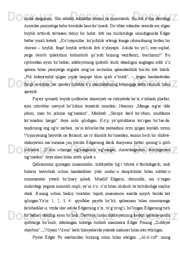 olishi dargumon. Shu sababli suhbatlar keskin va munozarali. Bu hol o‘sha davrdagi
Amerika jamiyatiga baho berishda ham ko‘rinadi. Do‘stlari odamlar orasida avj olgan
boylik   orttirish   talvasasi   tabiiy   bir   holat,   deb   uni   tinchitishga   urinishganida   Edgar
battar yonib ketadi: „Ko‘ryapsizlar, ko‘pchilik ertangi kunga ishonishning birdan bir
chorasi   –   boylik,   faqat   boylik   orttirish   deb   o‘ylayapti.   Aslida   bu   yo‘l,   oxir-oqibat,
jarga   oborib   qulatishini   tushuntirib   qo‘yish   bizning   vazifamiz,   burchimiz!“   Bu
iqtibosdan   ayon   bo‘ladiki,   adabiyotning   qudratli   kuch   ekanligini   anglagan   adib   o‘z
qalami   bilan   jamiyatga   ezgulik   urug‘ini   sochishni   qalamkashlik   burchi   deb   biladi.
„Pul   hukmronlik   qilgan   joyda   haqiqat   tilini   qisib   o‘tiradi“,   –   degan   hamkasbidan
farqli ravishda, har qanday holatda o‘z mamlakatining kelajagiga katta ishonch bilan
qaraydi.
Fojeiy qismatli buyuk ijodkorlar shaxsiyati va ruhiyatida ba’zi o‘xshash jihatlar,
ayni   iztiroblar   mavjud   bo‘lishini   kuzatish   mumkin.   Nasimiy   „Manga   sig‘ar   ikki
jahon,   man   bu   jahona   sig‘mazam“,   Mashrab   „Saropo   dard   ko‘rdum,   muddaoni
ko‘rmadim   hargiz“   deya   nido   qilishgan.   Ko‘p   yo‘qotishlarni   ko‘rgan   bo‘lsa-da,
taqdirning  eng og‘ir  zarbasi,  ya’ni  kiborlarcha  yashashini   orzu  qilgan  suyukli  xotini
Virjiniyaning hayotda na farzand, na ro‘shnolik ko‘rmasdan, ammo hech bir shikva-
shikoyatsiz   ma’sumona   jon   berishi   Edgarning   dardi   dunyosini   battar   qorong‘u   qilib
yuboradi.   „O‘zim   ichimga   sig‘maganim   sig‘magan,   Amerikagayam,   dunyogayam
sig‘madim“ deya alam bilan xitob qiladi u.
          Qahramonni   qiynagan   muammolar,   ziddiyatlar   tig‘i   tobora   o‘tkirlashgach,   endi
bularni   tasvirlash   uchun   hamkasblari   yoki   noshir-u   tanqidchilar   bilan   suhbat-u
munozaralar   yetarli   bo‘lmay   qoladi.   Muallif   Edgarni,   ehtimolki,   uni   o‘ragan
muhitdagi yagona munosib raqib, ya’ni o‘z- o‘zi bilan olishish va tortishishga majbur
etadi.   Buning   uchun   badiiy   vositalar   topish   muammosi   asarda   ajoyib   tarzda   hal
qilingan.Ya’ni   1,   2,   3,   4-   qiyofalar   paydo   bo‘lib,   qahramon   bilan   munozaraga
kirishadilar-u, tezda ular aslida Edgarning o‘zi, to‘g‘rirog‘i, bo‘lingan Edgarning turli
bo‘laklari ekanligi ayon bo‘ladi. Darvoqe, inson shaxsiyatining keskin qarama-qarshi
qutblarga   bo‘linib,   ikkilangan   holatga   tushish   manzarasi   Edgar   Poning   „Ziddiyat
shaytoni“, „Vilyam Vilson“ kabi hikoyalarida yuksak mahorat bilan aks ettirilgan.
Pyesa   Edgar   Po   asarlaridan   birining   nomi   bilan   atalgan.   „Al-A’rof“   uning 