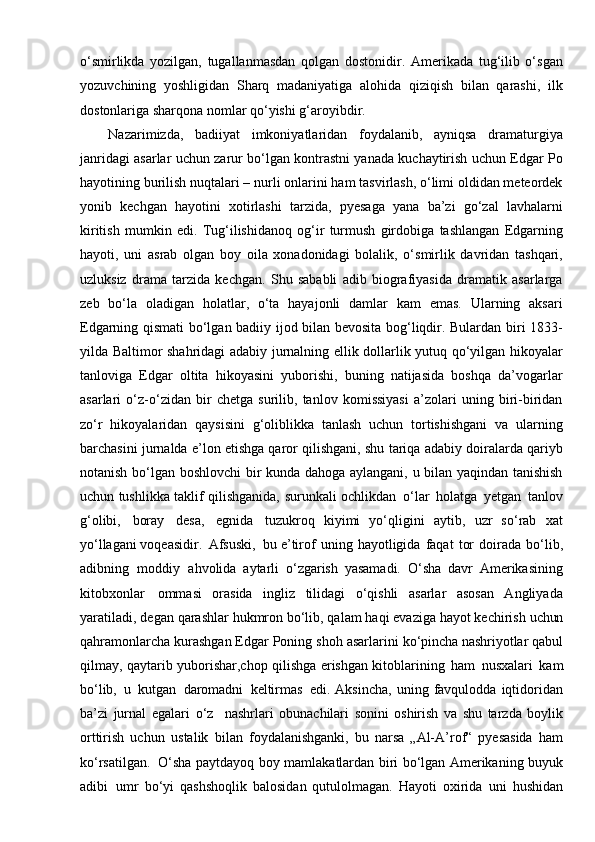 o‘smirlikda   yozilgan,   tugallanmasdan   qolgan   dostonidir.   Amerikada   tug‘ilib   o‘sgan
yozuvchining   yoshligidan   Sharq   madaniyatiga   alohida   qiziqish   bilan   qarashi,   ilk
dostonlariga sharqona nomlar qo‘yishi   g‘aroyibdir.
Nazarimizda,   badiiyat   imkoniyatlaridan   foydalanib,   ayniqsa   dramaturgiya
janridagi asarlar uchun zarur bo‘lgan kontrastni yanada kuchaytirish uchun Edgar Po
hayotining burilish nuqtalari – nurli onlarini ham tasvirlash, o‘limi oldidan meteordek
yonib   kechgan   hayotini   xotirlashi   tarzida,   pyesaga   yana   ba’zi   go‘zal   lavhalarni
kiritish   mumkin   edi.   Tug‘ilishidanoq   og‘ir   turmush   girdobiga   tashlangan   Edgarning
hayoti,   uni   asrab   olgan   boy   oila   xonadonidagi   bolalik,   o‘smirlik   davridan   tashqari,
uzluksiz   drama   tarzida   kechgan.   Shu   sababli   adib   biografiyasida   dramatik   asarlarga
zeb   bo‘la   oladigan   holatlar,   o‘ta   hayajonli   damlar   kam   emas.   Ularning   aksari
Edgarning qismati bo‘lgan badiiy ijod bilan bevosita bog‘liqdir. Bulardan biri 1833-
yilda Baltimor shahridagi adabiy jurnalning ellik dollarlik yutuq qo‘yilgan hikoyalar
tanloviga   Edgar   oltita   hikoyasini   yuborishi,   buning   natijasida   boshqa   da’vogarlar
asarlari   o‘z-o‘zidan   bir   chetga   surilib,   tanlov   komissiyasi   a’zolari   uning   biri-biridan
zo‘r   hikoyalaridan   qaysisini   g‘oliblikka   tanlash   uchun   tortishishgani   va   ularning
barchasini jurnalda e’lon etishga qaror qilishgani, shu tariqa adabiy doiralarda qariyb
notanish bo‘lgan boshlovchi bir kunda dahoga aylangani, u bilan yaqindan tanishish
uchun tushlikka taklif qilishganida,   surunkali ochlikdan   o‘lar   holatga   yetgan   tanlov
g‘olibi,   boray   desa,   egnida   tuzukroq  kiyimi   yo‘qligini   aytib,   uzr   so‘rab   xat
yo‘llagani voqeasidir.   Afsuski,   bu	
  e’tirof   uning   hayotligida   faqat   tor   doirada   bo‘lib,
adibning   moddiy   ahvolida	
  aytarli   o‘zgarish   yasamadi.   O‘sha   davr   Amerikasining
kitobxonlar   ommasi	
  orasida   ingliz   tilidagi   o‘qishli   asarlar   asosan   Angliyada
yaratiladi,   degan	
  qarashlar hukmron bo‘lib, qalam haqi evaziga hayot kechirish  uchun
qahramonlarcha kurashgan Edgar Poning shoh asarlarini  ko‘pincha  nashriyotlar qabul
qilmay, qaytarib yuborishar,chop qilishga   erishgan   kitoblarining   ham   nusxalari   kam
bo‘lib,   u   kutgan   daromadni   keltirmas   edi.	
  Aksincha,   uning   favqulodda   iqtidoridan
ba’zi   jurnal   egalari   o‘z     nashrlari	
  obunachilari   sonini   oshirish   va   shu   tarzda   boylik
orttirish   uchun   ustalik   bilan	
  foydalanishganki,   bu   narsa   „Al-A’rof“   pyesasida   ham
ko‘rsatilgan.   O‘sha	
  paytdayoq boy mamlakatlardan biri bo‘lgan Amerikaning buyuk
adibi   umr	
  bo‘yi   qashshoqlik   balosidan   qutulolmagan.   Hayoti   oxirida   uni   hushidan 