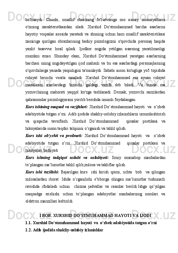 bo'lmaydi.   Chunki,   muallif   obrazning   fe'l-atvoriga   xos   asosiy   xususiyatlarni
o'zining   xarakteristkasidan   oladi.   Xurshid   Do'stmuhammad   barcha   asarlarini
hayotiy   voqealar   asosida   yaratadi   va   shuning   uchun   ham   muallif   xarakteristikasi
zamiriga   qurilgan   obrazlarining   badiiy   psixologizmi   o'quvchida   personaj   haqida
yaxlit   tasavvur   hosil   qiladi.   Ijodkor   ongida   yetilgan   asarning   yaratilmasligi
mumkin   emas.   Shunday   ekan,   Xurshid   Do'stmuhammad   yaratgan   asarlarning
barchasi   uning   ongidayetilgan   ijod   mahsuli   va   bu   esa   asarlardagi   personajlarning
o'quvchilarga yanada   yaqinligini ta'minlaydi. Sababi inson ko'ngliga yo'l topishda
ruhiyat   birinchi   vosita   sanaladi.   Xurshid   Do'stmuhammad   esa   aynan   ruhiyat
masalasini   asarlaridagi   birinchi   galdagi   vazifa   deb   biladi.   Va   bunda   esa
yozuvchining   mahorati   yaqqol   ko'zga   tashlanadi.   Demak,   yozuvchi   ramzlardan
qahramonlar psixologiyasini yoritib   berishda unumli foydalangan.
Kurs ishining maqsad va vazifalari:   Xurshid Do‘stmuhammad hayoti  va  o‘zbek
adabiyotida tutgan o’rni .   Adib ijodida shakliy-uslubiy izlanishlar ni umumlashtirish
va   qisqacha   tavsiflash.   Xurshid   Do‘stmuhammad     qissalar   poetikasi   va
hikoyalarida inson taqdiri talqinini  o’rganish va tahlil qilish. 
Kurs   ishi   ob’yekti   va   predmeti:   Xurshid   Do‘stmuhammad   hayoti     va     o‘zbek
adabiyotida   tutgan   o’rni.   Xurshid   Do‘stmuhammad     qissalar   poetikasi   va
hikoyalari badiiyati
Kurs   ishning   tadqiqot   uslubi   va   uslubiyoti:   Ilmiy   ommabop   manbalardan
to’plangan ma’lumotlar tahlil qilib,xulosa va takliflar qilish.
Kurs   ishi   tuzilishi:   Bajarilgan   kurs     ishi   kirish   qismi,   uchta     bob     va   qilingan
xulosalardan   iborat.   Ishda   o’rganilishi   e’tiborga   olingan   ma’lumotlar   tushunarli
ravishda   ifodalash   uchun     chizma   jadvallar   va   rasmlar   berildi.Ishga   qo’yilgan
maqsadga   erishishi   uchun   to’plangan   adabiyotlar   manbalarning   nomlari   va
elektron manzillari keltirildi. 
I BOB.   XURSHID DO‘STMUHAMMAD HAYOTI VA IJODI
1.1.   Xurshid Do‘stmuhammad hayoti  va  o‘zbek adabiyotida tutgan o’rni
1.2.   Adib ijodida shakliy-uslubiy izlanishlar 