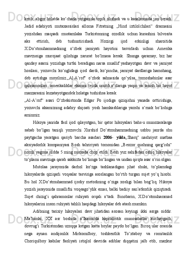 ketib,  abgor holatda ko‘chada yotganida topib olishadi  va u kasalxonada   jon   beradi.
Jadid   adabiyoti   mutaxassislari   alloma   Fitratning   „Hind   ixtilolchilari“	
  dramasini
yozishdan   maqsadi   mustamlaka   Turkistonning   ozodlik   uchun	
  kurashini   bilvosita
aks   ettirish,   deb   tushuntirishadi.   Hozirgi   ijod   erkinligi	
  sharoitida
X.Do‘stmuhammadning   o‘zbek   jamiyati   hayotini   tasvirlash   uchun	
  Amerika
mavzusiga   murojaat   qilishiga   zarurat   bo‘lmasa   kerak.   Shunga	
  qaramay,   biz   har
qanday   asarni   yozishga   turtki   beradigan   narsa   muallif	
  yashayotgan   davr   va   jamiyat
hosilasi,   yozuvchi   ko‘nglidagi   ijod   dardi,	
  ko‘pincha,   jamiyat   dardlariga  hamohang,
deb   aytishga   moyilmiz.„Al-A’rof“	
  o‘zbek   sahnasida   qo‘yilsa,   tomoshabinlar   asar
qahramonlari   amerikaliklar	
  ekanini   tezda   unutib,o‘zlariga   yaqin   va   tanish   bir   hayot
manzarasini  kuzatayotgandek holatga tushishsa kerak.
„Al-A’rof“   asari   O‘zbekistonda   Edgar   Po   ijodiga   qiziqishni   yanada   orttirishiga,
yozuvchi   akamizning   adabiy   shijoati   yosh   hamkasblariga   yaxshi   o‘rnak   bo‘lishiga
aminmiz.
Hikoya   janrida   faol   ijod   qilayotgan,   bir   qator   hikoyalari   bahs-u   munozaralarga
sabab   bo‘lgan   taniqli   yozuvchi   Xurshid   Do‘stmuhammadning   ushbu   janrda   shu
paytgacha   yaratgan   qariyb   barcha   asarlari   2006-   yilda „Sharq“   nashriyot   matbaa
aksiyadorlik   kompaniyasi   Bosh   tahririyati   tomonidan   „Beozor   qushning   qarg‘ishi“
nomli yagona jildda 5 ming nusxada chop etildi. Besh yuz sahifadan oshiq hikoyalar
to‘plami mavzuga qarab sakkizta bo‘limga bo‘lingan va undan qirqta asar o‘rin olgan.
Mutolaa   jarayonida   darhol   ko‘zga   tashlanadigan   jihat   shuki,   to‘plamdagi
hikoyalarda   qiziqarli   voqealar   tasviriga   asoslangan   bo‘rtib   turgan   sujet   yo‘q   hisobi.
Bu   hol   X.Do‘stmuhammad   ijodiy   metodining   o‘ziga   xosligi   bilan   bog‘liq.   Hikoya
yozish jarayonida muallifni  voqeago‘ylik emas,  balki  badiiy san’atkorlik qiziqtiradi.
Sujet   chizig‘i   qahramonlar   ruhiyati   orqali   o‘tadi.   Binobarin,   X.Do‘stmuhammad
hikoyalarini inson ruhiyati tahlili haqidagi hikoyalar deb atash mumkin.
Adibning   tarixiy   hikoyalari   davr   jihatidan   asosan   keyingi   ikki   asrga   oiddir.
Ma’lumki,   XX   asr   boshida   o‘lkamizda   kapitalistik   munosabatlar   kuchaygach,
dovrug‘i Turkistondan uzoqqa ketgan katta boylar paydo bo‘lgan. Biroq ular orasida
nega   aynan   andijonlik   Mirkomilboy,   toshkentlik   To‘xtaboy   va   romitanlik
Choriqulboy   kabilar   faoliyati   istiqlol   davrida   adiblar   diqqatini   jalb   etib,   mazkur 
