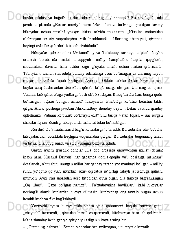 boylar   adabiy   va   hujjatli   asarlar   qahramonlariga   aylanmoqda?   Bu   savolga   lo‘nda
javob   to‘plamda   „Bedor   moziy“   nomi   bilan   alohida   bo‘limga   ajratilgan   tarixiy
hikoyalar   uchun   muallif   yozgan   kirish   so‘zida   mujassam:   „Kishilar   xotirasidan
o‘chmagan   tarixiy   voqealargina   tirik   hisoblanadi…   Ularning   ahamiyati,   qimmati
keyingi avlodlarga bedorlik baxsh   etishidadir“
Hikoyalar   qahramonlari   Mirkomilboy   va   To‘xtaboy   sarmoya   to‘plash,   boylik
orttirish   barobarida   millat   taraqqiyoti,   milliy   hamjihatlik   haqida   qayg‘urib,
mustamlaka   davrida   ham   ushbu   ezgu   g‘oyalar   amali   uchun   imkon   qidirishadi.
Tabiiyki,   u   zamon   sharoitida   bunday   odamlarga   oson   bo‘lmagan   va   ularning   hayoti
muqarrar   ravishda   fojiali   kechgan.   Ayniqsa,   Oktabr   to‘ntarishidan   keyin   barcha
boylar   xalq   dushmanlari   deb   e’lon   qilinib,   ta’qib   ostiga   olingan.   Ularning   bir   qismi
Vatanni tark qilib, o‘zga yurtlarga bosh olib ketishgan. Biroq barcha ham bunga qodir
bo‘lmagan.   „Qazo   bo‘lgan   namoz“   hikoyasida   Istanbulga   ko‘chib   kelishni   taklif
qilgan  Anvar   poshoga   javoban   Mirkomilboy   shunday   deydi:   „Lekin   vatanni   qanday
opkelamiz?  Vatanni  ko‘chirib  bo‘lmaydi-ku!“  Shu  tariqa  Vatan  fojiasi  –  uni  sevgan
shaxslar fojiasi ekanligi hikoyalarda mahorat bilan   ko‘rsatilgan.
Xurshid Do‘stmuhammad bag‘ri xotiralarga to‘la adib. Bu xotiralar ota- bobolar
hikoyalaridan,  bolalikda kechgan voqealardan qolgan. Bu  xotiralar  bugunning talabi
va ta’siri bilan uyg‘onadi va adib yuragini bezovta qiladi.
Garchi   ayrim   g‘arblik   donolar   „Ha   deb   orqasiga   qarayvergan   millat   (demak
inson   ham.   Xurshid   Davron)   har   qadamda   qoqila-qoqila   yo‘l   bosishga   mahkum“
desalar-da, o‘tmishini unutgan millat har qanday taraqqiyot manbayi bo‘lgan – milliy
ruhni   yo‘qotib  qo‘yishi  mumkin, oxir-   oqibatda  so‘qirligi  tufayli  jar   komiga  qulashi
mumkin.   Ayni   shu   sababdan   adib   kitobidan   o‘rin   olgan   olis   tarixga   bag‘ishlangan
„ Oq   libos“,   „Qazo   bo‘lgan   namoz“,   „To‘xtaboyning   boyliklari“   kabi   hikoyalar
nechog‘li   alamli   kunlardan   hikoya   qilmasin,   kitobxonga   eng   avvalo   bugun   uchun
kerakli kuch va fikr   bag‘ishlaydi.
Yozuvchi   ayrim   hikoyalarida   voqea   yoki   qahramoni   haqida   hamma   gapni
„chaynab“   bermaydi,   „qissadan   hissa“   chiqarmaydi,   kitobxonga   ham   ish   qoldiradi.
Mana shunday hech gap yo‘qday tuyuladigan hikoyalarning   biri
–   „Otamning   oshnasi“.   Zamon   voqealaridan   uzilmagan,   uni   ziyrak   kuzatib   