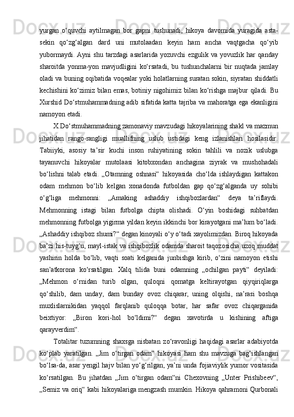 yurgan   o‘quvchi   aytilmagan   bor   gapni   tushunadi,   hikoya   davomida   yuragida   asta-
sekin   qo‘zg‘algan   dard   uni   mutolaadan   keyin   ham   ancha   vaqtgacha   qo‘yib
yubormaydi.   Ayni   shu   tarzdagi   asarlarida   yozuvchi   ezgulik   va   yovuzlik   har   qanday
sharoitda   yonma-yon   mavjudligini   ko‘rsatadi,   bu   tushunchalarni   bir   nuqtada   jamlay
oladi va buning oqibatida voqealar yoki holatlarning suratan sokin, siyratan shiddatli
kechishini ko‘zimiz bilan emas, botiniy nigohimiz bilan ko‘rishga majbur qiladi. Bu
Xurshid Do‘stmuhammadning adib sifatida katta tajriba va mahoratga ega ekanligini
namoyon etadi.
X.Do‘stmuhammadning zamonaviy mavzudagi hikoyalarining shakl va mazmun
jihatidan   rango-rangligi   muallifning   uslub   ustidagi   keng   izlanishlari   hosilasidir.
Tabiiyki,   asosiy   ta’sir   kuchi   inson   ruhiyatining   sokin   tahlili   va   nozik   uslubga
tayanuvchi   hikoyalar   mutolaasi   kitobxondan   anchagina   ziyrak   va   mushohadali
bo‘lishni   talab   etadi.   „Otamning   oshnasi“   hikoyasida   cho‘lda   ishlaydigan   kattakon
odam   mehmon   bo‘lib   kelgan   xonadonda   futboldan   gap   qo‘zg‘alganda   uy   sohibi
o‘g‘liga   mehmonni:   „Amaking   ashaddiy   ishqibozlardan“   deya   ta’riflaydi.
Mehmonning   istagi   bilan   futbolga   chipta   olishadi.   O‘yin   boshidagi   suhbatdan
mehmonning futbolga yigirma yildan keyin ikkinchi bor kirayotgani ma’lum bo‘ladi.
„Ashaddiy ishqiboz shumi?“ degan kinoyali o‘y o‘tadi xayolimizdan. Biroq hikoyada
ba’zi his-tuyg‘u, mayl-istak va ishqibozlik odamda sharoit taqozosicha uzoq muddat
yashirin   holda   bo‘lib,   vaqti   soati   kelganida   junbishga   kirib,   o‘zini   namoyon   etishi
san’atkorona   ko‘rsatilgan.   Xalq   tilida   buni   odamning   „ochilgan   payti“   deyiladi:
„Mehmon   o‘rnidan   turib   olgan,   quloqni   qomatga   keltirayotgan   qiyqiriqlarga
qo‘shilib,   dam   unday,   dam   bunday   ovoz   chiqarar,   uning   olqishi,   na’rasi   boshqa
muxlislarnikidan   yaqqol   farqlanib   quloqqa   botar,   har   safar   ovoz   chiqarganida
beixtiyor:   „Biron   kori-hol   bo‘ldimi?“   degan   xavotirda   u   kishining   aftiga
qarayverdim“.
Totalitar   tuzumning   shaxsga   nisbatan   zo‘ravonligi   haqidagi   asarlar   adabiyotda
ko‘plab   yaratilgan.   „Jim   o‘tirgan   odam“   hikoyasi   ham   shu   mavzuga   bag‘ishlangan
bo‘lsa-da, asar yengil hajv bilan yo‘g‘rilgan, ya’ni unda fojiaviylik yumor vositasida
ko‘rsatilgan.   Bu   jihatdan   „Jim   o‘tirgan   odam“ni   Chexovning   „Unter   Prishibeev“,
„Semiz va oriq“ kabi hikoyalariga mengzash mumkin. Hikoya qahramoni Qurbonali 