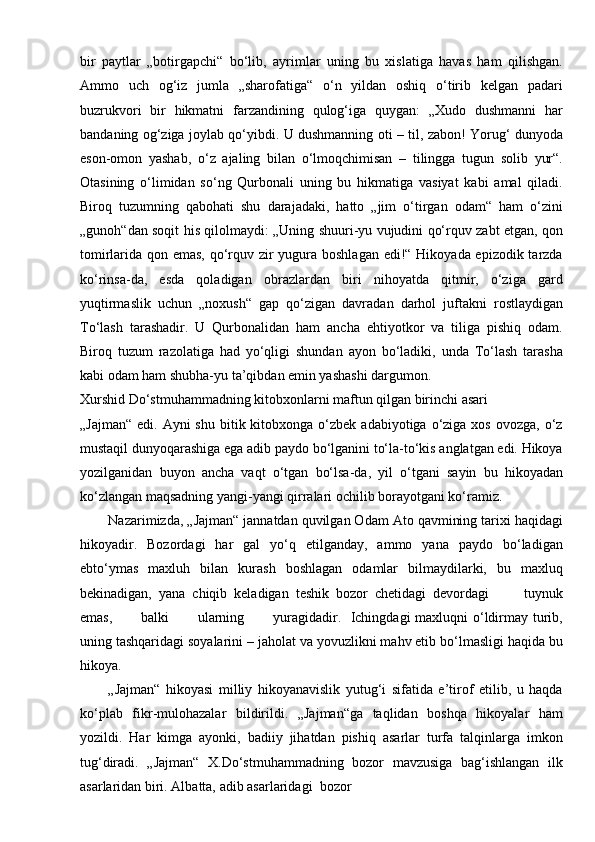 bir   paytlar   „botirgapchi“   bo‘lib,   ayrimlar   uning   bu   xislatiga   havas   ham   qilishgan.
Ammo   uch   og‘iz   jumla   „sharofatiga“   o‘n   yildan   oshiq   o‘tirib   kelgan   padari
buzrukvori   bir   hikmatni   farzandining   qulog‘iga   quygan:   „Xudo   dushmanni   har
bandaning og‘ziga joylab qo‘yibdi. U dushmanning oti – til, zabon! Yorug‘ dunyoda
eson-omon   yashab,   o‘z   ajaling   bilan   o‘lmoqchimisan   –   tilingga   tugun   solib   yur“.
Otasining   o‘limidan   so‘ng   Qurbonali   uning   bu   hikmatiga   vasiyat   kabi   amal   qiladi.
Biroq   tuzumning   qabohati   shu   darajadaki,   hatto   „jim   o‘tirgan   odam“   ham   o‘zini
„gunoh“dan soqit his qilolmaydi: „Uning shuuri-yu vujudini qo‘rquv zabt etgan, qon
tomirlarida qon emas, qo‘rquv zir  yugura boshlagan edi!“ Hikoyada epizodik tarzda
ko‘rinsa-da,   esda   qoladigan   obrazlardan   biri   nihoyatda   qitmir,   o‘ziga   gard
yuqtirmaslik   uchun   „noxush“   gap   qo‘zigan   davradan   darhol   juftakni   rostlaydigan
To‘lash   tarashadir.   U   Qurbonalidan   ham   ancha   ehtiyotkor   va   tiliga   pishiq   odam.
Biroq   tuzum   razolatiga   had   yo‘qligi   shundan   ayon   bo‘ladiki,   unda   To‘lash   tarasha
kabi odam ham shubha-yu ta’qibdan emin yashashi dargumon.
Xurshid Do‘stmuhammadning kitobxonlarni maftun qilgan birinchi asari
„Jajman“  edi.  Ayni  shu  bitik  kitobxonga  o‘zbek  adabiyotiga o‘ziga  xos  ovozga, o‘z
mustaqil dunyoqarashiga ega adib paydo bo‘lganini to‘la-to‘kis anglatgan edi. Hikoya
yozilganidan   buyon   ancha   vaqt   o‘tgan   bo‘lsa-da,   yil   o‘tgani   sayin   bu   hikoyadan
ko‘zlangan maqsadning yangi-yangi qirralari ochilib borayotgani ko‘ramiz.
Nazarimizda, „Jajman“ jannatdan quvilgan Odam Ato qavmining tarixi haqidagi
hikoyadir.   Bozordagi   har   gal   yo‘q   etilganday,   ammo   yana   paydo   bo‘ladigan
ebto‘ymas   maxluh   bilan   kurash   boshlagan   odamlar   bilmaydilarki,   bu   maxluq
bekinadigan,   yana   chiqib   keladigan   teshik   bozor   chetidagi   devordagi           tuynuk
emas,           balki           ularning           yuragidadir.   Ichingdagi  maxluqni  o‘ldirmay turib,
uning tashqaridagi soyalarini – jaholat va yovuzlikni mahv etib bo‘lmasligi haqida bu
hikoya.
„Jajman“   hikoyasi   milliy   hikoyanavislik   yutug‘i   sifatida   e’tirof   etilib,   u   haqda
ko‘plab   fikr-mulohazalar   bildirildi.   „Jajman“ga   taqlidan   boshqa   hikoyalar   ham
yozildi.   Har   kimga   ayonki,   badiiy   jihatdan   pishiq   asarlar   turfa   talqinlarga   imkon
tug‘diradi.   „Jajman“   X.Do‘stmuhammadning   bozor   mavzusiga   bag‘ishlangan   ilk
asarlaridan biri. Albatta, adib asarlaridagi   bozor 