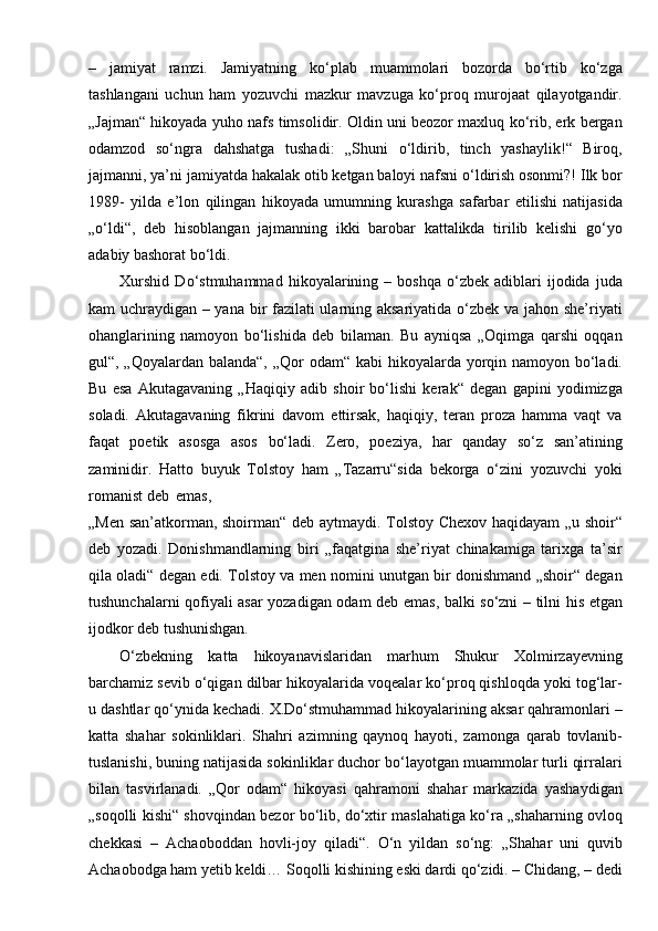 –   jamiyat   ramzi.   Jamiyatning   ko‘plab   muammolari   bozorda   bo‘rtib   ko‘zga
tashlangani   uchun   ham   yozuvchi   mazkur   mavzuga   ko‘proq   murojaat   qilayotgandir.
„Jajman“ hikoyada yuho nafs timsolidir. Oldin uni beozor maxluq ko‘rib, erk bergan
odamzod   so‘ngra   dahshatga   tushadi:   „Shuni   o‘ldirib,   tinch   yashaylik!“   Biroq,
jajmanni, ya’ni jamiyatda hakalak otib ketgan baloyi nafsni o‘ldirish osonmi?! Ilk bor
1989-   yilda   e’lon   qilingan   hikoyada   umumning   kurashga   safarbar   etilishi   natijasida
„o‘ldi“,   deb   hisoblangan   jajmanning   ikki   barobar   kattalikda   tirilib   kelishi   go‘yo
adabiy bashorat bo‘ldi.
Xurshid   Do‘stmuhammad   hikoyalarining  –   boshqa   o‘zbek   adiblari   ijodida   juda
kam uchraydigan – yana bir fazilati ularning aksariyatida o‘zbek va jahon she’riyati
ohanglarining   namoyon   bo‘lishida   deb   bilaman.   Bu   ayniqsa   „Oqimga   qarshi   oqqan
gul“, „Qoyalardan balanda“, „Qor  odam“ kabi  hikoyalarda yorqin namoyon bo‘ladi.
Bu   esa   Akutagavaning   „Haqiqiy   adib   shoir   bo‘lishi   kerak“   degan   gapini   yodimizga
soladi.   Akutagavaning   fikrini   davom   ettirsak,   haqiqiy,   teran   proza   hamma   vaqt   va
faqat   poetik   asosga   asos   bo‘ladi.   Zero,   poeziya,   har   qanday   so‘z   san’atining
zaminidir.   Hatto   buyuk   Tolstoy   ham   „Tazarru“sida   bekorga   o‘zini   yozuvchi   yoki
romanist deb   emas,
„Men san’atkorman, shoirman“ deb aytmaydi. Tolstoy Chexov haqidayam „u shoir“
deb   yozadi.   Donishmandlarning   biri   „faqatgina   she’riyat   chinakamiga   tarixga   ta’sir
qila oladi“ degan edi. Tolstoy va men nomini unutgan bir donishmand „shoir“ degan
tushunchalarni qofiyali asar yozadigan odam deb emas, balki so‘zni – tilni his etgan
ijodkor deb tushunishgan.
O‘zbekning   katta   hikoyanavislaridan   marhum   Shukur   Xolmirzayevning
barchamiz sevib o‘qigan dilbar hikoyalarida voqealar ko‘proq qishloqda yoki tog‘lar-
u dashtlar qo‘ynida kechadi. X.Do‘stmuhammad hikoyalarining aksar qahramonlari –
katta   shahar   sokinliklari.   Shahri   azimning   qaynoq   hayoti,   zamonga   qarab   tovlanib-
tuslanishi, buning natijasida sokinliklar duchor bo‘layotgan muammolar turli qirralari
bilan   tasvirlanadi.   „Qor   odam“   hikoyasi   qahramoni   shahar   markazida   yashaydigan
„soqolli kishi“ shovqindan bezor bo‘lib, do‘xtir maslahatiga ko‘ra „shaharning ovloq
chekkasi   –   Achaoboddan   hovli-joy   qiladi“.   O‘n   yildan   so‘ng:   „Shahar   uni   quvib
Achaobodga ham yetib keldi… Soqolli kishining eski dardi qo‘zidi. – Chidang, – dedi 