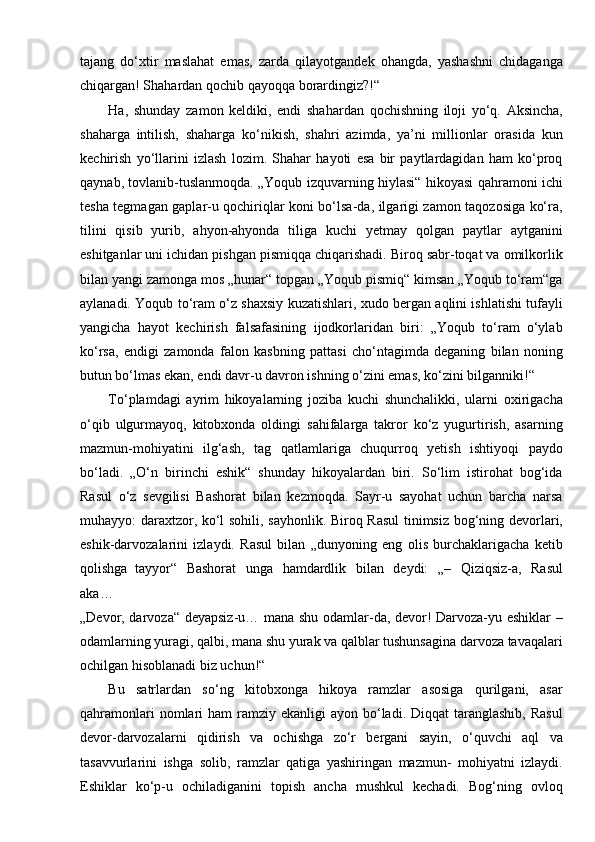 tajang   do‘xtir   maslahat   emas,   zarda   qilayotgandek   ohangda,   yashashni   chidaganga
chiqargan! Shahardan qochib qayoqqa   borardingiz?!“
Ha,   shunday   zamon   keldiki,   endi   shahardan   qochishning   iloji   yo‘q.   Aksincha,
shaharga   intilish,   shaharga   ko‘nikish,   shahri   azimda,   ya’ni   millionlar   orasida   kun
kechirish   yo‘llarini   izlash   lozim.   Shahar   hayoti   esa   bir   paytlardagidan   ham   ko‘proq
qaynab, tovlanib-tuslanmoqda. „Yoqub izquvarning hiylasi“ hikoyasi qahramoni ichi
tesha tegmagan gaplar-u qochiriqlar koni bo‘lsa-da, ilgarigi zamon taqozosiga ko‘ra,
tilini   qisib   yurib,   ahyon-ahyonda   tiliga   kuchi   yetmay   qolgan   paytlar   aytganini
eshitganlar uni ichidan pishgan pismiqqa chiqarishadi. Biroq sabr-toqat va omilkorlik
bilan yangi zamonga mos „hunar“ topgan „Yoqub pismiq“ kimsan „Yoqub to‘ram“ga
aylanadi. Yoqub to‘ram o‘z shaxsiy kuzatishlari, xudo bergan aqlini ishlatishi tufayli
yangicha   hayot   kechirish   falsafasining   ijodkorlaridan   biri:   „Yoqub   to‘ram   o‘ylab
ko‘rsa,   endigi   zamonda   falon   kasbning   pattasi   cho‘ntagimda   deganing   bilan   noning
butun bo‘lmas ekan, endi davr-u davron ishning o‘zini emas, ko‘zini bilganniki!“
To‘plamdagi   ayrim   hikoyalarning   joziba   kuchi   shunchalikki,   ularni   oxirigacha
o‘qib   ulgurmayoq,   kitobxonda   oldingi   sahifalarga   takror   ko‘z   yugurtirish,   asarning
mazmun-mohiyatini   ilg‘ash,   tag   qatlamlariga   chuqurroq   yetish   ishtiyoqi   paydo
bo‘ladi.   „O‘n   birinchi   eshik“   shunday   hikoyalardan   biri.   So‘lim   istirohat   bog‘ida
Rasul   o‘z   sevgilisi   Bashorat   bilan   kezmoqda.   Sayr-u   sayohat   uchun   barcha   narsa
muhayyo: daraxtzor, ko‘l sohili, sayhonlik. Biroq Rasul  tinimsiz bog‘ning devorlari,
eshik-darvozalarini   izlaydi.   Rasul   bilan   „dunyoning   eng   olis   burchaklarigacha   ketib
qolishga   tayyor“   Bashorat   unga   hamdardlik   bilan   deydi:   „–   Qiziqsiz-a,   Rasul
aka…
„Devor, darvoza“ deyapsiz-u… mana shu odamlar-da, devor! Darvoza-yu eshiklar –
odamlarning yuragi, qalbi, mana shu yurak va qalblar tushunsagina darvoza tavaqalari
ochilgan hisoblanadi biz uchun!“
Bu   satrlardan   so‘ng   kitobxonga   hikoya   ramzlar   asosiga   qurilgani,   asar
qahramonlari   nomlari   ham  ramziy  ekanligi  ayon  bo‘ladi.  Diqqat  taranglashib,  Rasul
devor-darvozalarni   qidirish   va   ochishga   zo‘r   bergani   sayin,   o‘quvchi   aql   va
tasavvurlarini   ishga   solib,   ramzlar   qatiga   yashiringan   mazmun-   mohiyatni   izlaydi.
Eshiklar   ko‘p-u   ochiladiganini   topish   ancha   mushkul   kechadi.   Bog‘ning   ovloq 