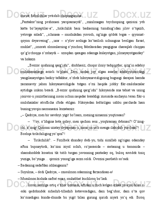 durust futbolchilar yetishib chiqmaguncha
„Paxtakor“ning   peshonasi   yarqiramaydi“,   „minilmagan   toychoqning   qazisini   yeb
katta   bo‘layaptilar-a“,   „tirikchilik   bani   basharning   tumshug‘idan   jilov   o‘tqazib,
yetovga   soladi“,   „ichmasa   –   mushukdan   yuvosh,   og‘ziga   qitdek   tegsa   –   qiyomat-
qoyim   deyavering“,   „umr   –   o‘ylov   arshiga   ko‘tarilish   uchungina   berilgan   fursat,
muhlat“, „imorati olmonlarning o‘yinchoq fabrikasidan yangigina charaqlab chiqqan
qo‘g‘irchoqqa o‘xshaydi –  uzoqdan qaragan odamga kulayotgan, jilmayayotganday“
va   hokazo.
„Beozor qushning qarg‘ishi“, shubhasiz, chuqur ilmiy tadqiqotlar, qizg‘in adabiy
muhokamalarga   arzirli   to‘plam.   Zero,   undan   joy   olgan   asarlar   adabiyotimizdagi
yangilanayotgan badiiy tafakkur, o‘zbek hikoyanavisligining bugungi darajasi hamda
zamonaviy   jahon   hikoyanavisligida   tutgan   o‘rni   haqida   jiddiy   fikr-mulohazalar
aytishga   imkon   beradi.   „Beozor   qushning   qarg‘ishi“   hikoyasida   ona   tabiat   va   uning
jonivor-u jonzotlarining inson uchun naqadar kerakligi xususida anchayin teran fikr-u
mulohazalar   atroflicha   ifoda   etilgan.   Hikoyadan   keltirilgan   ushbu   parchada   ham
buning yorqin namunasini   kuzatamiz:
„– Qadriya, men bir savdoyi yigit bo‘lsam, mening nimamni yoqtirasan?
– Voy, o‘libgina keta qolay, men qachon seni  „yoqtiraman debman?! O‘zing-
chi, o‘zing! Qizimni uzatay deyapman-u, nima jin urib menga ilakishib   yuribsan?!
Boshqa tirikchiliging yo‘qmi?!
– Tirikchilik?..   –   Fozilbek   shunday   dedi-yu,   tishi   simillab   og‘rigan   odamday
aftini   bujmaytirdi,   ko‘zini   xiyol   ochib,   ro‘parasida   –   rastaning   u   tomonida   –
shamshoddek   kosatini   tik   tutib   turgan   juvonning   paxtaday   oq,   buloq   suvidek   tiniq
yuziga, bo‘yniga… qirmizi yonog‘iga razm soldi.  Ovozini pastlatib   so‘radi:
– Badaning sadafdan   ishlanganmi?
– Suyulma, – dedi Qadriya, – musulmon odamning   farzandisan-a!
– Musulmon kishida nafrat emas, muhabbat kuchliroq   bo‘ladi.
Juvon savolga ortiq e’tibor bermadi, aftidan u duch kelgan erkak yo ayol bilan e-
eski   qadrdondek   sirlashib-tillashib   ketaveradigan,   dam   beg‘ubor,   dam   o‘ta   quv
ko‘rinadigan   kunda-shunda   bu   yigit   bilan   gurung   qurish   niyati   yo‘q   edi.   Biroq 