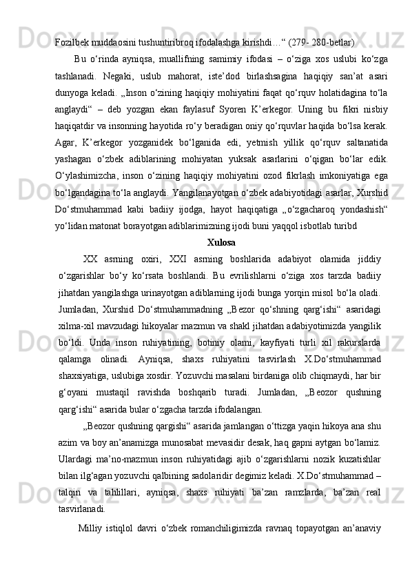 Fozilbek muddaosini tushuntiribroq ifodalashga kirishdi…“ (279- 280-betlar)
Bu   o‘rinda   ayniqsa,   muallifning   samimiy   ifodasi   –   o‘ziga   xos   uslubi   ko‘zga
tashlanadi.   Negaki,   uslub   mahorat,   iste’dod   birlashsagina   haqiqiy   san’at   asari
dunyoga keladi. „Inson o‘zining haqiqiy mohiyatini faqat  qo‘rquv holatidagina to‘la
anglaydi“   –   deb   yozgan   ekan   faylasuf   Syoren   K’erkegor.   Uning   bu   fikri   nisbiy
haqiqatdir va insonning hayotida ro‘y beradigan oniy qo‘rquvlar haqida bo‘lsa kerak.
Agar,   K’erkegor   yozganidek   bo‘lganida   edi,   yetmish   yillik   qo‘rquv   saltanatida
yashagan   o‘zbek   adiblarining   mohiyatan   yuksak   asarlarini   o‘qigan   bo‘lar   edik.
O‘ylashimizcha,   inson   o‘zining   haqiqiy   mohiyatini   ozod   fikrlash   imkoniyatiga   ega
bo‘lgandagina to‘la anglaydi. Yangilanayotgan o‘zbek adabiyotidagi asarlar, Xurshid
Do‘stmuhammad   kabi   badiiy   ijodga,   hayot   haqiqatiga   „o‘zgacharoq   yondashish“
yo‘lidan matonat borayotgan adiblarimizning ijodi buni yaqqol isbotlab   turibd
Xulosa
XX   asrning   oxiri,   XXI   asrning   boshlarida   adabiyot   olamida   jiddiy
o‘zgarishlar   bo‘y   ko‘rsata   boshlandi.   Bu   evrilishlarni   o‘ziga   xos   tarzda   badiiy
jihatdan yangilashga urinayotgan adiblarning ijodi bunga yorqin misol bo‘la oladi.
Jumladan,   Xurshid   Do‘stmuhammadning   „Bezor   qo‘shning   qarg‘ishi“   asaridagi
xilma-xil mavzudagi hikoyalar mazmun va shakl jihatdan adabiyotimizda yangilik
bo‘ldi.   Unda   inson   ruhiyatining,   botiniy   olami,   kayfiyati   turli   xil   rakurslarda
qalamga   olinadi.   Ayniqsa,   shaxs   ruhiyatini   tasvirlash   X.Do‘stmuhammad
shaxsiyatiga, uslubiga xosdir. Yozuvchi masalani birdaniga olib chiqmaydi, har bir
g‘oyani   mustaqil   ravishda   boshqarib   turadi.   Jumladan,   „Beozor   qushning
qarg‘ishi“ asarida bular o‘zgacha tarzda ifodalangan.
„Beozor qushning qargishi“ asarida jamlangan o‘ttizga yaqin hikoya ana shu
azim va boy an’anamizga munosabat mevasidir desak, haq gapni aytgan bo‘lamiz.
Ulardagi   ma’no-mazmun   inson   ruhiyatidagi   ajib   o‘zgarishlarni   nozik   kuzatishlar
bilan ilg‘agan yozuvchi qalbining sadolaridir degimiz keladi. X.Do‘stmuhammad –
talqin   va   tahlillari,   ayniqsa,   shaxs   ruhiyati   ba’zan   ramzlarda,   ba’zan   real
tasvirlanadi.
Milliy   istiqlol   davri   o‘zbek   romanchiligimizda   ravnaq   topayotgan   an’anaviy 