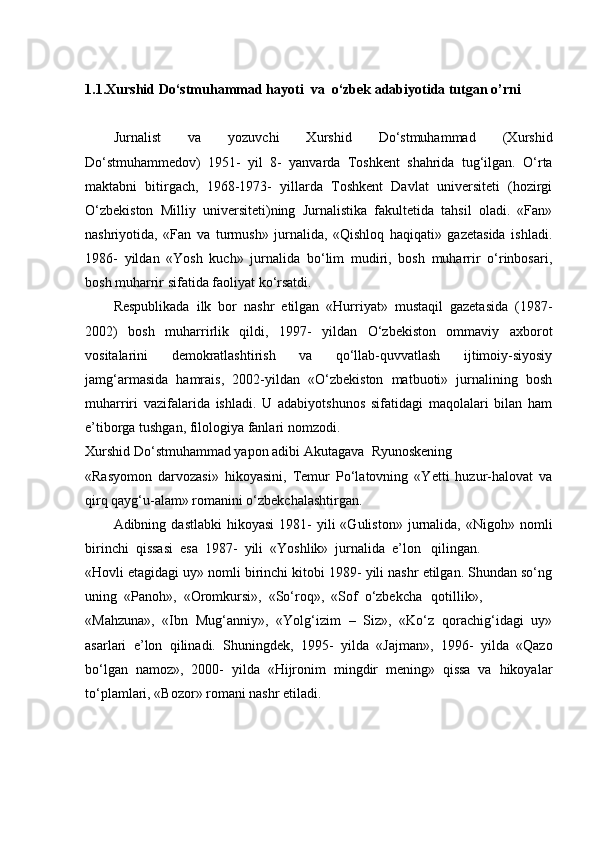 1.1.Xurshid Do‘stmuhammad hayoti  va  o‘zbek adabiyotida tutgan o’rni
Jurnalist   va   yozuvchi   Xurshid   Do‘stmuhammad   (Xurshid
Do‘stmuhammedov)   1951-   yil   8-   yanvarda   Toshkent   shahrida   tug‘ilgan.   O‘rta
maktabni   bitirgach,   1968-1973-   yillarda   Toshkent   Davlat   universiteti   (hozirgi
O‘zbekiston   Milliy   universiteti)ning   Jurnalistika   fakultetida   tahsil   oladi.   «Fan»
nashriyotida,   «Fan   va   turmush»   jurnalida,   «Qishloq   haqiqati»   gazetasida   ishladi.
1986-   yildan   «Yosh   kuch»   jurnalida   bo‘lim   mudiri,   bosh   muharrir   o‘rinbosari,
bosh muharrir sifatida faoliyat   ko‘rsatdi.
Respublikada   ilk   bor   nashr   etilgan   «Hurriyat»   mustaqil   gazetasida   (1987-
2002)   bosh   muharrirlik   qildi,   1997-   yildan   O‘zbekiston   ommaviy   axborot
vositalarini   demokratlashtirish   va   qo‘llab-quvvatlash   ijtimoiy-siyosiy
jamg‘armasida   hamrais,   2002-yildan   «O‘zbekiston   matbuoti»   jurnalining   bosh
muharriri   vazifalarida   ishladi.   U   adabiyotshunos   sifatidagi   maqolalari   bilan   ham
e’tiborga tushgan, filologiya fanlari   nomzodi.
Xurshid Do‘stmuhammad yapon adibi Akutagava   Ryunoskening
«Rasyomon   darvozasi»   hikoyasini,   Temur   Po‘latovning   «Yetti   huzur-halovat   va
qirq qayg‘u-alam» romanini o‘zbekchalashtirgan.
Adibning  dastlabki  hikoyasi   1981-  yili  «Guliston»  jurnalida,  «Nigoh»  nomli
birinchi  qissasi  esa  1987-  yili  «Yoshlik»  jurnalida  e’lon    qilingan.
«Hovli etagidagi uy» nomli birinchi kitobi 1989- yili nashr etilgan. Shundan so‘ng
uning  «Panoh»,  «Oromkursi»,  «So‘roq»,  «Sof  o‘zbekcha    qotillik»,
«Mahzuna»,   «Ibn   Mug‘anniy»,   «Yolg‘izim   –   Siz»,   «Ko‘z   qorachig‘idagi   uy»
asarlari   e’lon   qilinadi.   Shuningdek,   1995-   yilda   «Jajman»,   1996-   yilda   «Qazo
bo‘lgan   namoz»,   2000-   yilda   «Hijronim   mingdir   mening»   qissa   va   hikoyalar
to‘plamlari, «Bozor» romani nashr etiladi. 