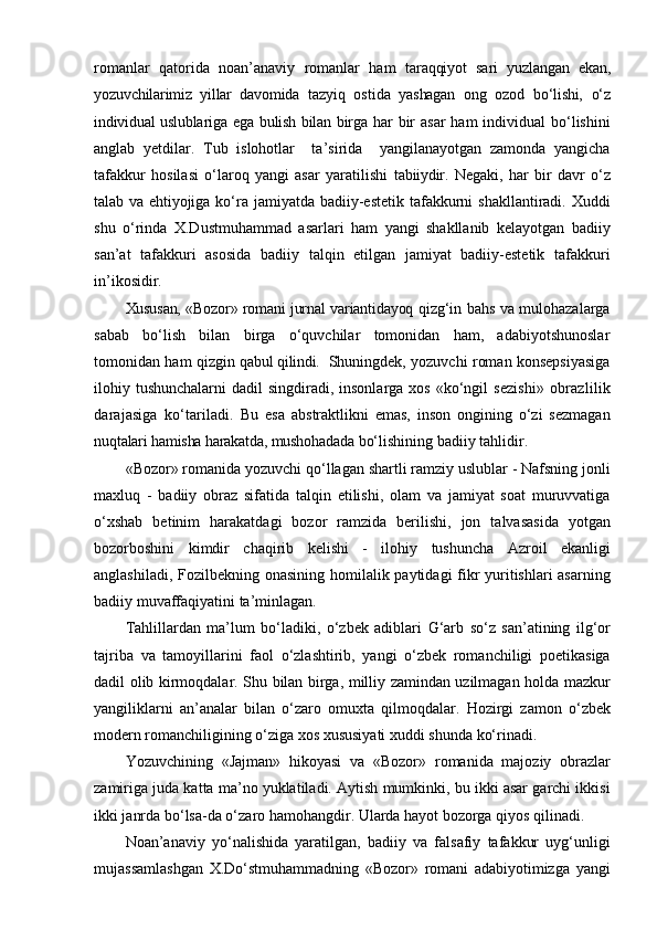 romanlar   qatorida   noan’anaviy   romanlar   ham   taraqqiyot   sari   yuzlangan   ekan,
yozuvchilarimiz   yillar   davomida   tazyiq   ostida   yashagan   ong   ozod   bo‘lishi,   o‘z
individual uslublariga   ega   bulish bilan birga   har  bir  asar  ham  individual  bo‘lishini
anglab   yetdilar.   Tub   islohotlar     ta’sirida     yangilanayotgan   zamonda   yangicha
tafakkur   hosilasi   o‘laroq   yangi   asar   yaratilishi   tabiiydir.   Negaki,   har   bir   davr   o‘z
talab   va ehtiyojiga ko‘ra jamiyatda badiiy-estetik  tafakkurni  shakllantiradi. Xuddi
shu   o‘rinda   X.Dustmuhammad   asarlari   ham   yangi   shakllanib   kelayotgan   badiiy
san’at   tafakkuri   asosida   badiiy   talqin   etilgan   jamiyat   badiiy-estetik   tafakkuri
in’ikosidir.
Xususan, «Bozor» romani   jurnal   variantidayoq   qizg‘in bahs va mulohazalarga
sabab   bo‘lish   bilan   birga   o‘quvchilar   tomonidan   ham,   adabiyotshunoslar
tomonidan ham qizgin   qabul qilindi.   Shuningdek, yozuvchi roman konsepsiyasiga
ilohiy tushunchalarni  dadil  singdiradi, insonlarga xos  «ko‘ngil   sezishi»   obrazlilik
darajasiga   ko‘tariladi.   Bu   esa   abstraktlikni   emas,   inson   ongining   o‘zi   sezmagan
nuqtalari hamisha harakatda, mushohadada  bo‘lishining badiiy   tahlidir.
«Bozor» romanida yozuvchi qo‘llagan shartli ramziy uslublar - Nafsning jonli
maxluq   -   badiiy   obraz   sifatida   talqin   etilishi,   olam   va   jamiyat   soat   muruvvatiga
o‘xshab   betinim   harakatdagi   bozor   ramzida   berilishi,   jon   talvasasida   yotgan
bozorboshini   kimdir   chaqirib   kelishi   -   ilohiy   tushuncha   Azroil   ekanligi
anglashiladi, Fozilbekning onasining homilalik paytidagi fikr yuritishlari  asarning
badiiy muvaffaqiyatini ta’minlagan.
Tahlillardan   ma’lum   bo‘ladiki,   o‘zbek   adiblari   G‘arb   so‘z   san’atining   ilg‘or
tajriba   va   tamoyillarini   faol   o‘zlashtirib,   yangi   o‘zbek   romanchiligi   poetikasiga
dadil olib kirmoqdalar. Shu bilan birga, milliy zamindan uzilmagan holda mazkur
yangiliklarni   an’analar   bilan   o‘zaro   omuxta   qilmoqdalar.   Hozirgi   zamon   o‘zbek
modern romanchiligining o‘ziga xos xususiyati xuddi shunda ko‘rinadi.
Yozuvchining   «Jajman»   hikoyasi   va   «Bozor»   romanida   majoziy   obrazlar
zamiriga juda katta ma’no yuklatiladi. Aytish mumkinki, bu ikki asar garchi ikkisi
ikki janrda bo‘lsa-da o‘zaro hamohangdir. Ularda hayot bozorga qiyos qilinadi.
Noan’anaviy   yo‘nalishida   yaratilgan,   badiiy   va   falsafiy   tafakkur   uyg‘unligi
mujassamlashgan   X.Do‘stmuhammadning   «Bozor»   romani   adabiyotimizga   yangi 