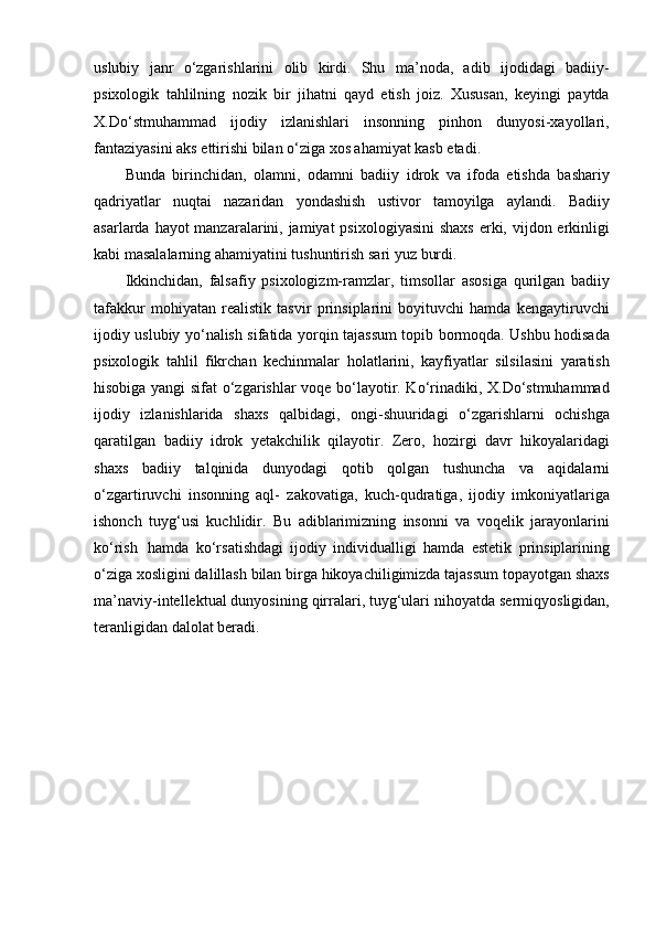uslubiy   janr   o‘zgarishlarini   olib   kirdi.   Shu   ma’noda,   adib   ijodidagi   badiiy-
psixologik   tahlilning   nozik   bir   jihatni   qayd   etish   joiz.   Xususan,   keyingi   paytda
X.Do‘stmuhammad   ijodiy   izlanishlari   insonning   pinhon   dunyosi-xayollari,
fantaziyasini aks ettirishi bilan o‘ziga xos ahamiyat kasb etadi.
Bunda   birinchidan,   olamni,   odamni   badiiy   idrok   va   ifoda   etishda   bashariy
qadriyatlar   nuqtai   nazaridan   yondashish   ustivor   tamoyilga   aylandi.   Badiiy
asarlarda hayot manzaralarini, jamiyat  psixologiyasini  shaxs  erki, vijdon erkinligi
kabi masalalarning ahamiyatini tushuntirish sari yuz   burdi.
Ikkinchidan,   falsafiy   psixologizm-ramzlar,   timsollar   asosiga   qurilgan   badiiy
tafakkur   mohiyatan   realistik   tasvir   prinsiplarini   boyituvchi   hamda   kengaytiruvchi
ijodiy uslubiy yo‘nalish sifatida yorqin tajassum topib bormoqda. Ushbu hodisada
psixologik   tahlil   fikrchan   kechinmalar   holatlarini,   kayfiyatlar   silsilasini   yaratish
hisobiga yangi sifat o‘zgarishlar voqe bo‘layotir. Ko‘rinadiki, X.Do‘stmuhammad
ijodiy   izlanishlarida   shaxs   qalbidagi,   ongi-shuuridagi   o‘zgarishlarni   ochishga
qaratilgan   badiiy   idrok   yetakchilik   qilayotir.   Zero,   hozirgi   davr   hikoyalaridagi
shaxs   badiiy   talqinida   dunyodagi   qotib   qolgan   tushuncha   va   aqidalarni
o‘zgartiruvchi   insonning   aql-   zakovatiga,   kuch-qudratiga,   ijodiy   imkoniyatlariga
ishonch   tuyg‘usi   kuchlidir.   Bu   adiblarimizning   insonni   va   voqelik   jarayonlarini
ko‘rish   hamda   ko‘rsatishdagi   ijodiy   individualligi   hamda   estetik   prinsiplarining
o‘ziga xosligini dalillash bilan birga hikoyachiligimizda tajassum topayotgan shaxs
ma’naviy-intellektual dunyosining qirralari, tuyg‘ulari nihoyatda sermiqyosligidan,
teranligidan dalolat beradi. 