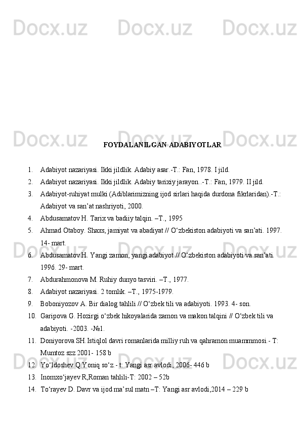 FOYDALANILGAN ADABIYOTLAR
1. Adabiyot nazariyasi. Ikki jildlik. Adabiy asar.-T.: Fan, 1978.  I   jild.
2. Adabiyot nazariyasi. Ikki jildlik. Adabiy tarixiy jarayon..-T.: Fan, 1979.  II jild.
3. Adabiyot-ruhiyat mulki (Adiblarimizning ijod sirlari haqida durdona fikrlaridan).-T.: 
Adabiyot va san’at nashriyoti,   2000.
4. Abdusamatov H. Tarix va badiiy talqin. –T.,   1995
5. Ahmad Otaboy. Shaxs, jamiyat va abadiyat // O‘zbekiston adabiyoti va san’ati. 1997. 
14-   mart.
6. Abdusamatov H. Yangi zamon, yangi adabiyot // O‘zbekiston adabiyoti va san’ati. 
1996.  29-   mart.
7. Abdurahmonova M. Ruhiy dunyo tasviri. –T.,   1977.
8. Adabiyot nazariyasi. 2 tomlik. –T.,   1975-1979.
9. Boboniyozov A. Bir dialog tahlili // O‘zbek tili va adabiyoti.  1993. 4- son.
10. Garipova G. Hozirgi o‘zbek hikoyalarida zamon va makon talqini  //  O‘zbek tili va 
adabiyoti. -2003.   -№1.
11. Doniyorova SH.Istiqlol davri romanlarida milliy ruh va qahramon muammmosi.- T: 
Mumtoz szz 2001- 158 b
12. Yо‘ldoshev Q.Yoniq sо‘z.- t: Yangi asr avlodi, 2006- 446 b
13. Inomxо‘jayev R,Roman tahlili-T: 2002 – 52b
14. Tо‘rayev D. Davr va ijod ma’sul matn –T: Yangi asr avlodi,2014 – 229 b 
