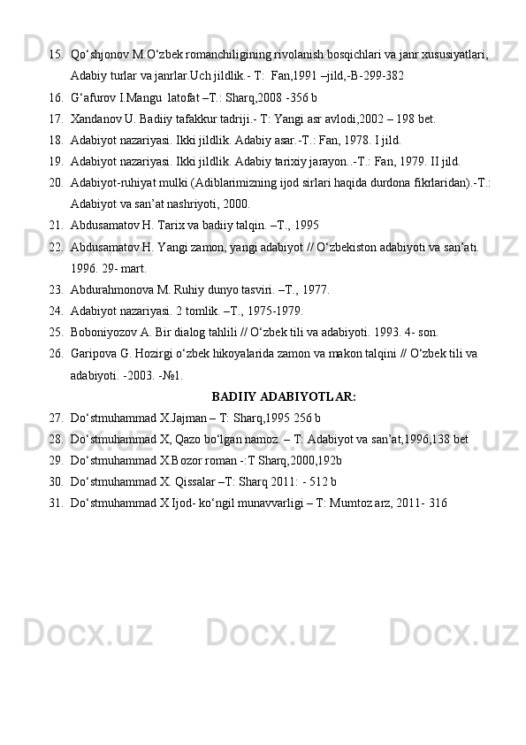 15. Qо‘shjonov M.О‘zbek romanchiligining rivolanish bosqichlari va janr xususiyatlari, 
Adabiy turlar va janrlar.Uch jildlik.- T:    Fan,1991 –jild,-B-299-382
16. G‘afurov I.Mangu  latofat –T.: Sharq,2008 -356 b
17. Xandanov U. Badiiy tafakkur tadriji.- T: Yangi asr avlodi,2002 – 198 bet.
18. Adabiyot nazariyasi. Ikki jildlik. Adabiy asar.-T. : Fan, 1978.  I   jild.
19. Adabiyot nazariyasi. Ikki jildlik. Adabiy tarixiy jarayon..-T.: Fan, 1979.  II jild.
20. Adabiyot-ruhiyat mulki (Adiblarimizning ijod sirlari haqida durdona fikrlaridan).-T.: 
Adabiyot va san’at nashriyoti,   2000.
21. Abdusamatov H. Tarix va badiiy talqin. –T.,   1995
22. Abdusamatov H. Yangi zamon, yangi adabiyot // O‘zbekiston adabiyoti va san’ati. 
1996. 29-   mart.
23. Abdurahmonova M. Ruhiy dunyo tasviri. –T.,   1977.
24. Adabiyot nazariyasi. 2 tomlik. –T.,   1975-1979.
25. Boboniyozov A. Bir dialog tahlili // O‘zbek tili va adabiyoti.  1993. 4- son.
26. Garipova G. Hozirgi o‘zbek hikoyalarida zamon va makon talqini  //  O‘zbek tili va 
adabiyoti. -2003.   -№1.
BADIIY ADABIYOTLAR:
27. Dо‘stmuhammad X.Jajman – T: Sharq,1995 256 b
28. Dо‘stmuhammad X, Qazo bо‘lgan namoz. – T: Adabiyot va san’at,1996,138 bet
29. Dо‘stmuhammad X.Bozor roman -:T Sharq,2000,192b
30. Dо‘stmuhammad X. Qissalar –T: Sharq 2011: - 512 b
31. Dо‘stmuhammad X Ijod- kо‘ngil munavvarligi – T: Mumtoz arz, 2011- 316  