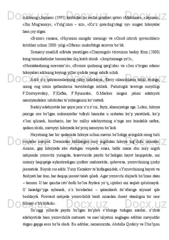 Adibning «Jajman» (1995) kitobidan bir necha qissalari qatori «Mahzuna», «Jajman»,
«Ibn   Mug‘anniy»,   «Yolg‘izim   –   siz»,   «Ko‘z   qorachig‘idagi   uy»   singari   hikoyalar
ham joy olgan.
«Bozor»   romani,   «Hijronim   mingdir   mening»   va   «Ozod   iztirob   quvonchlari»
kitoblari uchun 2000- yilgi «Ofarin» mukofotiga sazovor bo‘ldi.
Ssenariy muallifi sifatida yaratilgan «Chayongul» televizion badiiy filmi (2000)
keng tomoshabinlar tomonidan iliq kutib olindi. «Jimjitxonaga yo‘l»,
«Nusxakashning   merosxo‘ri», «Beozor  qushning  qarg‘ishi»  va  «Jim   o‘tirgan odam»
hikoyalari adibning keyingi yillar ijodida yangi sahifa ochdi.
Adib   o‘z   qahramonlarining   ruhiy   holatlarini,   fikriy   izlanishlarini   tahlil   etishga,
uning   eng   intim   qatlamlarini   tasvirlashga   intiladi.   Psihologik   tasvirga   moyilligi
F.Dostoyevskiy,   F.Kafka,   F.Ryunoske,   G.Markes   singari   jahon   adabiyoti
namoyandalari uslubidan ta’sirlanganini ko‘rsatadi.
Badiiy adabiyotda har qaysi janr o‘z o‘rni, fayzi, ahamiyatiga ega. Lekin, hikoya
janriga   xos   bo‘lgan   imkoniyatlar   tufayli   hamisha   u   nisbatan   ko‘p   yaratiladi,   ko‘p
e’lon   qilinadi,   binobarin,   har   bir   milliy   adabiyotning   o‘ziga   xos   kundalik   nafasi,
qadam olishi, mavqeyi hikoyada ko‘proq namoyon   bo‘ladi.
Hayotning har bir qadamida hikoya uchun mavzu bo‘lishga arzigulik ming turli
voqealar   mavjud.   Derazadan   tashlangan   oniy   nigohdan   hikoya   tug‘ilishi   mumkin.
Ammo,   gap   hikoyada   aks   etadigan   voqeada   emas,   balki   mana   shu   oniy   nigoh
natijasida   yozuvchi   yuragida,   tasavvurida   paydo   bo‘ladigan   hayot   haqiqatida,   uni
insoniy haqiqatga aylantiradigan ijodkor  mahoratida,  qolaversa,  yozuvchining ijodiy
jasoratida. Buyuk rus adibi Yuriy Kazakov ta’kidlaganidek, «Yozuvchining hayoti va
faoliyati har kun, har daqiqa jasorat talab qiladi. Agar yozuvchi shijoatli bo‘lmas ekan
– tamom. U har qancha iste’dodli bo‘lsa foydasi yo‘q, iqtidori uni saqlab qololmaydi.
U   hasadgo‘yga   aylanadi,   o‘z   birodarlari   –   qalamkash   do‘stlariga   xiyonat   qila
boshlaydi.   Pirovard   natijada   yozuvchilik   baxti   nimadan   iborat   ekanligini   bir   umr
bilmay o‘tib ketadi».
So‘nggi   yillarda   paydo   bo‘lgan   ko‘plab   e’tiborga   tushgan   asarlar,   o‘zbek
adabiyotida   ham   yozuvchilik   matonati   va   mas’uliyatini   anglagan   adiblar   mavjuddir
degan gapga asos bo‘la oladi. Bu adiblar, nazarimizda, Abdulla Qodiriy va Cho‘lpon 