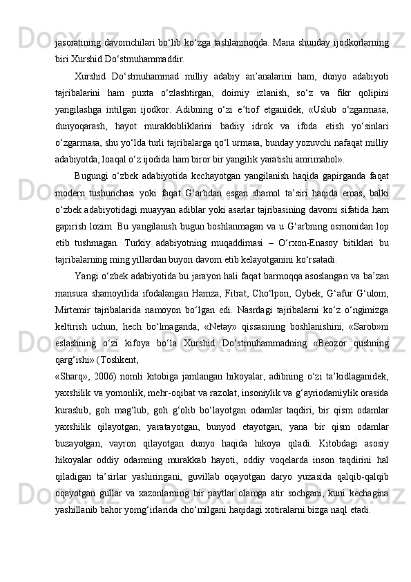 jasoratining davomchilari bo‘lib ko‘zga tashlanmoqda. Mana shunday ijodkorlarning
biri Xurshid Do‘stmuhammaddir.
Xurshid   Do‘stmuhammad   milliy   adabiy   an’analarini   ham,   dunyo   adabiyoti
tajribalarini   ham   puxta   o‘zlashtirgan,   doimiy   izlanish,   so‘z   va   fikr   qolipini
yangilashga   intilgan   ijodkor.   Adibning   o‘zi   e’tiof   etganidek,   «Uslub   o‘zgarmasa,
dunyoqarash,   hayot   murakkibliklarini   badiiy   idrok   va   ifoda   etish   yo‘sinlari
o‘zgarmasa, shu yo‘lda turli tajribalarga qo‘l urmasa, bunday yozuvchi nafaqat milliy
adabiyotda, loaqal o‘z ijodida ham biror bir yangilik yaratishi amrimahol».
Bugungi   o‘zbek   adabiyotida   kechayotgan   yangilanish   haqida   gapirganda   faqat
modern   tushunchasi   yoki   faqat   G‘arbdan   esgan   shamol   ta’siri   haqida   emas,   balki
o‘zbek adabiyotidagi muayyan adiblar yoki asarlar tajribasining davomi sifatida ham
gapirish lozim. Bu yangilanish bugun boshlanmagan  va u G‘arbning osmonidan lop
etib   tushmagan.   Turkiy   adabiyotning   muqaddimasi   –   O‘rxon-Enasoy   bitiklari   bu
tajribalarning ming yillardan buyon davom etib kelayotganini   ko‘rsatadi.
Yangi o‘zbek adabiyotida bu jarayon hali faqat barmoqqa asoslangan va ba’zan
mansura   shamoyilida   ifodalangan   Hamza,   Fitrat,   Cho‘lpon,   Oybek,   G‘afur   G‘ulom,
Mirtemir   tajribalarida   namoyon   bo‘lgan   edi.   Nasrdagi   tajribalarni   ko‘z   o‘ngimizga
keltirish   uchun,   hech   bo‘lmaganda,   «Netay»   qissasining   boshlanishini,   «Sarob»ni
eslashning   o‘zi   kifoya   bo‘la   Xurshid   Do‘stmuhammadning   «Beozor   qushning
qarg‘ishi» (Toshkent,
«Sharq»,   2006)   nomli   kitobiga   jamlangan   hikoyalar,   adibning   o‘zi   ta’kidlaganidek,
yaxshilik va yomonlik, mehr-oqibat va razolat, insoniylik va g‘ayriodamiylik orasida
kurashib,   goh   mag‘lub,   goh   g‘olib   bo‘layotgan   odamlar   taqdiri,   bir   qism   odamlar
yaxshilik   qilayotgan,   yaratayotgan,   bunyod   etayotgan,   yana   bir   qism   odamlar
buzayotgan,   vayron   qilayotgan   dunyo   haqida   hikoya   qiladi.   Kitobdagi   asosiy
hikoyalar   oddiy   odamning   murakkab   hayoti,   oddiy   voqelarda   inson   taqdirini   hal
qiladigan   ta’sirlar   yashiringani,   guvillab   oqayotgan   daryo   yuzasida   qalqib-qalqib
oqayotgan   gullar   va   xazonlarning   bir   paytlar   olamga   atir   sochgani,   kuni   kechagina
yashillanib bahor yomg‘irlarida cho‘milgani haqidagi xotiralarni bizga naql etadi. 