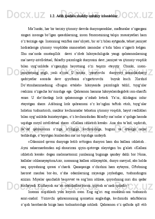 1.2.   Adib ijodida shakliy-uslubiy izlanishlar
Ma’lumki, har bir tarixiy ijtimoiy davrda dunyoqarashlar, mafkuralar o‘zgargani
singari   insonga   bo‘lgan   qarashlarning,   inson   fenomenining   talqin   xususiyatlari   ham
o‘z tarixiga ega. Insonning vazifasi mas’uliyati, bir so‘z bilan aytganda, tabiat jamiyat
hodisalariga   ijtimoiy   voqelikka   munosabati   zamonlar   o‘tishi   bilan   o‘zgarib   kelgan.
Shu   ma’noda   mustaqillik     davri   o‘zbek   hikoyachiligida   yangi   qahramonlarning
ma’naviy-intellektual, falsafiy-psixologik dunyosini davr, jamiyat va ijtimoiy voqelik
bilan   uyg‘unlikda   o‘rganishni   hayotning   o‘zi   taqozo   etayotir.   Chunki,   inson-
jamiyatning   ongli,   jonli   a’zosi.   U   tarixni     yaratuvchi     dunyoviy   umumbashariy
qadriyatlar   asosida   davr   qiyofasini   o‘zgartiruvchi     buyuk   kuch.   Xurshid
Do‘stmuhammadning   «Bugun   ertalab»   hikoyasida   psixologik   tahlil,   tuyg‘ular
realizmi  o‘zgacha  ko‘rinishga ega.  Qahramon hamma hikoyalaridagidek ism-sharifli
emas.   U   she’rlardagi   lirik   qahramonga   o‘xshab   ketadi.   Ya’ni,   dilidagini   zohir
etayotgan   shaxs.   Adibning   lirik   qahramoni   o‘z   ko‘nglini   taftish   etish,   tuyg‘ular
holatini tushuntirish, mazkur kechinmalar tabiatini ijtimoiy voqelik, hayot  realliklari
bilan uyg‘unlikda kuzatayotgan, o‘z kechmishidan falsafiy ma’nolar o‘qishga hamda
uqishga moyil intellektual shaxs. «Kallani ishlatish kerak». Ana shu ta’kid, uqdirish,
da’vat   qahramonni   o‘ziga,   o‘zligiga,   kechmishiga,   buguni   va   ertasiga   nazar
tashlashga, o‘tayotgan kunlaridan ma’no topishga undaydi.
«Odamzod   qavmi   dunyoga   kelib   orttirgan   dunyosi   ham   shu   kallani   ishlatish...
Ayni   saharmardondan   aql-shuurimni   qiyin-qistovga   olayotgan   bu   g‘alati   «Kallani
ishlatish   kerak«   degan   malomatomuz   jumlaning   bugunga   qanday   dahli   bor   Nima,
kallalar ishlamayaptimiAxir, insonning kallasi ishlayaptiki, dunyo mavjud, aks holda
naq   quyoshning   qorasi   o‘chardi.   Qanaqasiga   o‘chishini   ham   aytaymi,   Oftobning
harorat   manbai   bor-ku,   o‘sha   odamlarning   miyasiga   joylashgan,   tushundingmi
azizim.   Miyalar   qanchalik   baquvvat   va   sog‘lom   ishlasa,   quyoshning   nuri   shu   qadar
kuchayadi. Kuchayish sur’ati sekinlashsa bormi, quyosh so‘nadi-qoladi». 1
Insonni   olqishlash   yoki   koyish   oson.   Eng   og‘iri   eng   mushkuli-uni   tushunish
amri-mahol.   Yozuvchi   qahramonning   qismatini   anglashga,   kechmishi   sahifalarini
o‘qish   barobarida   bizga   ham   tushuntirishga   intiladi.   Qahramon   o‘z   qalbida   qilt   etib 