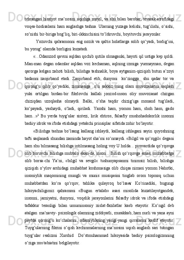 tebrangan hissiyot ma’nosini uqishga moyil, va shu bilan barobar, tevarak-atrofidagi
voqea-hodisalarni ham anglashga tashna. Ularning yuzaga kelishi, tug‘ilishi, o‘sishi,
so‘nishi bir-biriga bog‘liq, biri-ikkinchisini to‘ldiruvchi, boyituvchi jarayonlar.
Yozuvchi   qahramonni   eng   nozik  va   qaltis   holatlarga   solib   qo‘yadi,   borlig‘ini,
bu yorug‘ olamda borligini kuzatadi.
«...Odamzod qavmi aqldan qochib qutila olmaganki, hayoti qil ustiga kep qoldi.
Man-man   degan   odamlar   aqldan   voz   kechaman,   aqlning   izmiga   yurmayman,   degan
qarorga kelgan zahoti bilish, bilishga tashnalik, boya aytganim-qiziqish butun a’zoyi
badanni   zanjirband   etadi.   Zanjirband   etib,   dunyoni     ko‘zingga     shu   qadar   tor   va
qorong‘u   qilib   qo‘yadiki,   zimmasiga     o‘n   sakkiz   ming   olam   muvozanatini   saqlash
yuki   ortilgan   birdan-bir   fikrlovchi   kallali   jonzod-inson   oliy   muvozanat   chizgan
chiziqdan   uzoqlasha   olmaydi.   Balki,   o‘sha   taqdir   chizig‘iga   monand   tug‘iladi,
ko‘payadi,   yashaydi,   o‘ladi,   qiriladi.   Yaxshi   ham,   yomon   ham,   shoh   ham,   gado
ham...» 1
  Bu   yerda   tuyg‘ular   sintezi,   lirik   ehtiros,   falsafiy   mushohadokorlik   insonni
badiiy idrok va ifoda etishdagi yetakchi prinsiplar sifatida zohir   bo‘layotir.
«Bilishga   tashna   bo‘lsang   kallang   ishlaydi,   kallang   ishlagani   sayin   quyoshning
tafti saqlanadi shundan zaminda hayot sha’mi so‘nmaydi. «Bilgil va qo‘rqgil« degani
ham shu bilmasang bilishga intilmasang holing voy U holda... pirovardida qo‘rquvga
olib boruvchi bilishga mubtalo ekan-da, inson... Bilish qo‘rquvga emas, muhabbatga
olib   borsa-chi   Ya’ni,   «bilgil   va   sevgil«   tushunyapsanmi   tinimsiz   bilish,   bilishga
qiziqish o‘ylov arshidagi  muhabbat  koshonasiga  olib chiqsa  nimasi  yomon Nahotki,
insoniylik   maqomining   mungli   va   munis   musiqasini   tinglab   orom   topmoq   uchun
muhabbatdan   ko‘ra   qo‘rquv,   tahlika   qulayroq   bo‘lsa   Ko‘rinadiki,   bugungi
hikoyachiligimiz   qahramoni   «Bugun   ertalab»   asari   misolida   kuzatilayotgandek,
insonni,   jamiyatni,   dunyoni,   voqelik   jarayonlarini   falsafiy   idrok   va   ifoda   etishdagi
tafakkur   teranligi   bilan   umuminsoniy   xislat-fazilatlar   kasb   etayotir.   Ko‘ngil   deb
atalgan   ma’naviy- psixologik olamning ziddiyatli, murakkab, ham nurli va yana ayni
paytda   qorong‘u   ko‘chalarini,   odamiylikning   yangi-yangi   qirralarini   kashf   etayotir.
Tuyg‘ularning   fikrini   o‘qish   kechinmalarning   ma’nosini   uqish   anglash   sari   tutingan
tuyg‘ular   realizmi   Xurshid     Do‘stmuhammad   hikoyasida   badiiy   psixologizmning
o‘ziga xos tabiatini   belgilayotir. 