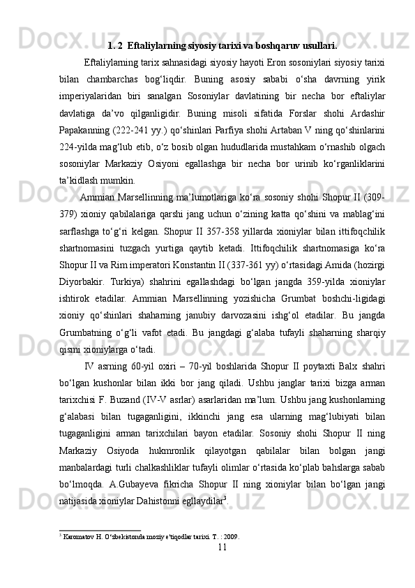         
1. 2  Eftaliylarning siyosiy tarixi va boshqaruv usullari. 
Eftaliylarning tarix sahnasidagi siyosiy hayoti Eron sosoniylari siyosiy tarixi
bilan   chambarchas   bog‘liqdir.   Buning   asosiy   sababi   o‘sha   davrning   yirik
imperiyalaridan   biri   sanalgan   Sosoniylar   davlatining   bir   necha   bor   eftaliylar
davlatiga   da’vo   qilganligidir.   Buning   misoli   sifatida   Forslar   shohi   Ardashir
Papakanning (222-241 yy.) qo‘shinlari Parfiya shohi Artaban V ning qo‘shinlarini
224-yilda mag‘lub etib, o‘z bosib olgan hududlarida mustahkam  o‘rnashib olgach
sosoniylar   Markaziy   Osiyoni   egallashga   bir   necha   bor   urinib   ko‘rganliklarini
ta’kidlash mumkin. 
            Ammian  Marsellinning   ma’lumotlariga   ko‘ra   sosoniy   shohi   Shopur   II   (309-
379)   xioniy   qabilalariga   qarshi   jang   uchun   o‘zining   katta   qo‘shini   va   mablag‘ini
sarflashga   to‘g‘ri   kelgan.   Shopur   II   357-358   yillarda   xioniylar   bilan   ittifoqchilik
shartnomasini   tuzgach   yurtiga   qaytib   ketadi.   Ittifoqchilik   shartnomasiga   ko‘ra
Shopur II va Rim imperatori Konstantin II (337-361 yy) o‘rtasidagi Amida (hozirgi
Diyorbakir.   Turkiya)   shahrini   egallashdagi   bo‘lgan   jangda   359-yilda   xioniylar
ishtirok   etadilar.   Ammian   Marsellinning   yozishicha   Grumbat   boshchi-ligidagi
xioniy   qo‘shinlari   shaharning   janubiy   darvozasini   ishg‘ol   etadilar.   Bu   jangda
Grumbatning   o‘g‘li   vafot   etadi.   Bu   jangdagi   g‘alaba   tufayli   shaharning   sharqiy
qismi xioniylarga o‘tadi. 
IV   asrning   60-yil   oxiri   –   70-yil   boshlarida   Shopur   II   poytaxti   Balx   shahri
bo‘lgan   kushonlar   bilan   ikki   bor   jang   qiladi.   Ushbu   janglar   tarixi   bizga   arman
tarixchisi  F. Buzand (IV-V asrlar) asarlaridan ma’lum. Ushbu jang kushonlarning
g‘alabasi   bilan   tugaganligini,   ikkinchi   jang   esa   ularning   mag‘lubiyati   bilan
tugaganligini   arman   tarixchilari   bayon   etadilar.   Sosoniy   shohi   Shopur   II   ning
Markaziy   Osiyoda   hukmronlik   qilayotgan   qabilalar   bilan   bolgan   jangi
manbalardagi turli chalkashliklar tufayli olimlar o‘rtasida ko‘plab bahslarga sabab
bo‘lmoqda.   A.Gubayeva   fikricha   Shopur   II   ning   xioniylar   bilan   bo‘lgan   jangi
natijasida xioniylar Dahistonni egllaydilar 3
.   
3
 Karomatov H. O‘zbekistonda moziy e'tiqodlar tarixi. T. : 2009.
11 