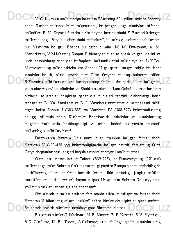         
V. G. Lukonin ma’lumotiga ko‘ra esa IV asrning 60 - yillari oxirida Sosoniy
shohi   Kushonlar   shohi   bilan   to‘qnashadi,   bu   jangda   unga   xioniylar   ittifoqchi
bo‘ladilar.   E.   V.  Zeymal   fikricha   o‘sha   paytda   kushon   shohi   F.   Buzand   keltirgan
ma’lumotidagi “Buyuk kushon shohi-Arshakun”, bu so‘nggi kushon podsholaridan
biri   Vasudeva   bo‘lgan.   Boshqa   bir   qator   olimlar   (M.   M.   Dyakonov,   A.   M.
Mandelstam,   V.M.Masson)   Shopur   II   kidariylar   bilan   to‘qnash   kelganliklarini   va
unda   sosoniylarga   xioniylar   ittifoqdosh   bo‘lganliklarini   ta’kidlaydilar.   L.X.Ter-
Mkrtichyanning   ta’kidlashicha   esa   Shopur   II   ga   qarshi   turgan   qabila   bu   faqat
xioniylar   bo‘lib,   o‘sha   davrda   ular   O‘rta   Osiyoda   mutloq   hukmron   edilar.
R.Frayning   ta’kidlashicha   esa   kushonlarning   shuhrati   shu   qadar   ulkan   bo‘lganki,
xatto ularning avlodi eftaliylar va Shohlar sulolasi bo‘lgan Qobul hukmdorlari ham
o‘zlarini   to   arablar   bosqiniga   qadar   o‘z   sulolalari   tarixini   kushonlarga   borib
taqaganlar.   B.   Ya.   Staviskiy   va   B.   I.   Vaynberg   numizmatik   materiallarni   tahlil
etgan   holda   Shopur   I   (383-388)   va   Varahran   IV   (388-399)   hukmronligining
so‘nggi   yillarida   sobiq   Kushonlar   Baqtriyasida   kidariylar   va   hioniylarning
tangalari   zarb   etila   boshlanganligi   va   ushbu   hudud   bu   paytda   mustaqil
bo‘lganligini ta’kidlaydilar 12
. 
Dostonlarda   Baxrom   Go‘r   nomi   bilan   mashhur   bo‘lgan   forslar   shohi
Varaxran   V   (420-438   yy)   hukmronligigacha   bo‘lgan   davrda   forslarning   O‘rta
Osiyo chegaralaridagi janglari haqida axborotlar deyarli ma’lum emas. 
O‘rta   asr   tarixchilari   at-Tabari   (839-923),   ad-Dinavoriyning   (IX   asr)
ma’lumotiga ko‘ra Bahrom Go‘r hukmronligi paytida Eronga xoqon boshchiligida
“turk”larning   ulkan   qo‘shini   bostirib   kiradi.   Ikki   o‘rtadagi   janglar   tafsiloti
mualliflar   tomonidan   qiziqarli   bayon   etilgan.   Unga   ko‘ra   Bahrom   Go‘r   ayyorona
yo‘l tutib turklar ustidan g‘alaba qozongan 13
. 
Shu   o‘rinda   o‘rta   asr   arab   va   fors   manbalarida   keltirilgan   va   forslar   shohi
Varahran   V   bilan   jang   qilgan   “turklar”   aslida   kimlar   ekanligini   aniqlash   muhim.
Bu borada hozirda olimlar o‘rtasida yagona fikr mavjud emas. 
Bir guruh olimlar (I. Markvart, M. E. Massun, E. E. Nerazik, S. V. Vyazigin,
B.G‘.G‘ofurov,   K.   B.   Trever,   A.Gubayev)   eron   shohiga   qarshi   xioniylar   jang
12 